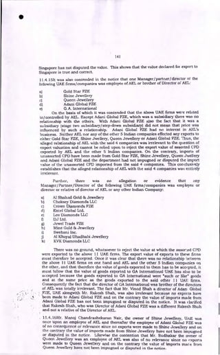 141
Singapore has not disputed the value. This shows that the value declared for export to
Singapore is true and correct.
11.4.15It was also contended in the notice that one Manager/partner/director of the
following UAE firms/companies was employee of AEL or brother of Director of AEL:
a) Gold Star FZE
b) Shine Jewellery
c) Queen Jewellery
d) Adani Global FZE
e) G.A. International
On the basis of which it was contended that the above UAE firms were related
to/ controlled by AEL. Except Adani Global FZE, which was a subsidiary there was no
relationship with the others. With Adani Global FZE also the fact that it was a
subsidiary (stage two subsidiary/step-down subsidiary) did not mean that price was
influenced by such a relationship. Adani Global FZE had no interest in AEL's
business. Neither AEL nor any of the other 5 Indian companies effected any exports to
either Gold Star FZE, Shine Jwellery, Queen Jewellery or Adani Global FZE. Thus, the
alleged relationship of AEL with the said 4 companies was irrelevant to the question of
export valuation and cannot be relied upon to reject the export value of assorted CPD
exported by AEL and the other 5 Indian companies. On the contrary, import:, of
unassorted CPD have been made from Gold Star FZE, Shine Jewellery, Queen Jwellery
and Adani Global FZE and the department had not impugned or disputed the import
value of the unassorted CPD imported from the said 4 companies. This conclusively
establishes that the alleged relationship of AEL with the said 4 companies wan entirely
irrelevant.
Further, there was no allegation or evidence that any
Manager/Partner/Director of the following UAE firms/ companies was employee or
director or relative of director of AEL or any other Indian Company:
a) Al Shahad Gold & Jewellery
b) Choksey Diamonds LLC
c) Crown Diamonds FZE
d) Excel Global Ltd.
e) Leo Diamonds LLC
f) DJ Ltd.
g) Jewel Trade FZE
h) Mine Gold & Jewellery
i) Swebani Inc.
j) Al Khayal Dhadhabi Jewellery
k) KVK Diamonds LLC
There was no ground, whatsoever to reject the value at which the assorted CPD
were exported to the above 11 UAE firms. The export value of exports to these firms
must therefore be accepted. Once it was clear that there was no relationship between
the above 11 UAE firms on one hand and AEL and the other 5 Indian companies on
the other, and that therefore the value of goods exported to them has to be accepted, it
must follow that the value of goods exported to GA International UAE has also to be
accepted because the goods exported to GA International were "such or like" goods
and at the same price as the goods exported to the said other 11 UAE firms.
Consequently the fact that the director of GA International was brother of the directors
of AEL was totally irrelevant. The fact that Mr. Vinod Shah a director of Adan, Global
FZE, UAE alongwith Mr. Rakesh Shah, was also irrelevant because no exports have
A been made to Adani Global FZE and on the contrary the value of imports made from
Mani Global FZE has not been impugned or disputed in the notice. It was clarified
that Rakesh Shah, who was Director of Adani Global FZE was a different Rakesh Shah
and not a relative of the Director of AEL.
11.4.16Mr. Manoj Chandrashekaran Nair, the owner of Shine Jewellery, UAE was
once upon an employee of AEL and thereafter the employee of Adani Global FZE was
of no consequence or relevance since no exports were made to Shine Jewellery and on
the contrary the value of imports made from Shine Jewellery have not been impugned
or disputed in the notice. Likewise the contention that Mr. Sudhakar the owner of
Queen Jewellery was an employee of AEL was also of no relevance since no exports
were made to Queen Jewellery and on the contrary the value of imports mace from
Queen Jewellery have not been impugned or disputed in the notice.
•
 