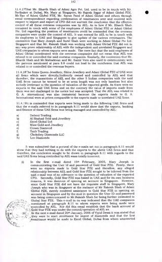 142
11.4.17That Mr. Bhavik Shah of Adani Agro Pvt. Ltd. used to be in touch with Mr.
Sudhakar at Dubai, Ms. Mary at Singapore, Mr Rajesh Sagar of Adani Global FZE,
Mr Rao of Adani Global FZE, Mr. Sayan Patel of Adani Global and others through
email correspondence regarding confirmation of remittances sent and received with
respect to import and export of CPD did not warrant the conclusion that the effective
control of all these overseas companies was by AEL. As to how if Mr. Bhavik Shah
remained in touch with some of the employees of Adani Global FZE or Adani Global
Pte. Ltd regarding the position of remittances could be contended that the overseas
companies were under the control of AEL. It was normal for AEL to be in touch with
its employees in UAE and Singapore to give update of the various remittances. The
contention that Mary Joseph and Sunil Shah were working in Adani Global Pte Ltd.
Singapore and that Mr. Rakesh Shah was working with Adani Global FZE did not in
any way prove relationship of AEL with the independent and unrelated Singapore and
UAE companies to whom exports were made. The mere fact that the said employees of
Adani Global coordinated with the overseas companies did not mean that AEL was
related to or controlled the said overseas companies. Similarly, the contention that Mr.
Bhavik Shah and Mr.Mahadevan and Mr. Samir Vora also used to communicate with
the persons mentioned at para 8.8 could not lead to the conclusion that AEL was
related to or controlled the overseas buyers.
11.4.18The firms Queen Jewellery, Shine Jewellery and Adani Global FZE of UAE were
all firma which were directly/indirectly owned and controlled by AEL and that
therefore, the transactions of AEL and the other 5 Indian companies with the said
UAE firms cannot be termed to be at arms length was not only baseless but also
entirely irrelevant to the question of valuation of the exported goods. As there were no
exports to the said UAE firms and on the contrary the value of imports made from
them was not challenged in the notice but was accepted. That the AEL was related to
G. A. nternational was also immaterial because the exports made to G. A.
International were at prices comparable to the exports made to unrelated UAE firms.
11.4.191t is contended that exports were being made to the following UAE firms and
that the e-mails referred to in paragraph 8.11 would show that the exports, banking
and finance of these UAE firms was being managed and controlled by AEL:
a) Daboul Trading
b) Al Shahad Gold and Jewellery
c) Excel Global Ltd
d) Mine Gold and Jeweller),
e) Crown Diamond
f) Tanb Trading
g) Chokshey Diamonds LLC
h) Leo Diamonds
h. was submitted that a perusal of the e-mails set out in paragraph 8.11 would
show that they had nothing to do with the exports to the above UAE firms and that
therefore, the conclusion sought to be drawn in paragraph 8.11 with regards to the
said UAE firms being controlled by AEL wass totally incorrect.
(i) In the first e-mail dated 15th February, 2005, Mary Joseph is
communicating the User Id and password of Gold Star FZE. Firstly, there
were no exports made to Gold Star FZE and therefore, any alleged
relationship between AEL and Gold Star FZE sought to be inferred from the
said e-mail was of no relevance to the question of valuation of the exported
CPD. Secondly, Gold Star FZE was based in UAE and for its own business
reasons, it was desirous of opening an account in Singapore. However,
since Gold Star FZE did not have the requisite staff in Singapore, Mary
Joseph who was in Singapore at the instance of Mr Rakesh Shah of Adani
Global FZE, merely rendered assistance to Gold Star FZE in opening an
account in Singapore and by the mail in question the User ID and password
was being communicated to Mr.Rakesh Shah for being further intimated to
Global Star FZE. This e-mail in no way indicated that the UAE companies
•
, mentioned at paragraph 8.11 to whom exports were being made were
• ::controlled by AEL. Nor did this email establish that the bank account of
'77.:.go1d Star FZE was under the control/operation of AEL as.
-In the next e-mail dated 20th January, 2006 of Vipul Desai it was stated that
‘. „ they were to start remittance for import of diamonds and that the first
•
k• • •
/remittance would be made to Excel Global, Dubai from whom unassorted
 