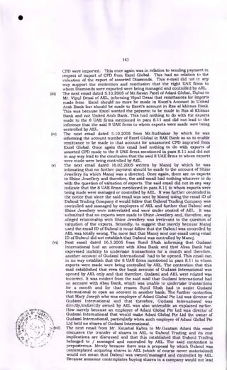 143
CPD were imported. This once again was in relation to sending payment in
respect of import of CPD from Excel Global. This had no relation to the
valuation of the export of assorted Diamonds. This e-mail did not in any
way support the contention and conclusion that the eight UAT., firms to
whom Diamonds were exported were being managed and controlled by AEL.
(iii) The next email dated 5.10.2005 of Mr.Savan Patel of Adani Globai, Dubai to
Mr. Vipul Desai of AEL, informing Vipul Desai that remittances for imports
made from Excel should no more be made in Excel's Account in United
Arab Bank but should be made to Excel's account in Ras al khiinas Bank.
This was because Excel wanted the payment to be made in Ras al Khimas
Bank and not United Arab Bank. This had nothing to do with the exports
made to the 8 UAE firms mentioned in para 8.11 and did not lead to the
inference that the said 8 UAE firms to whom exports were made were being
controlled by AEL.
(iv) The next email dated 5.10.2005 from Mr.Sudhakar by which he was
informing the account number of Excel Global in RAK Bank so as to enable
remittance to be made to that account for unassorted CPD imported from
Excel Global. Once again this email had nothing to do with exports of
assorted CPD made to the 8 UAE firms mentioned in para 8.11 and did not
in any way lead to the conclusion that the said 8 UAE firms to whom exports
were made were being controlled by AEL.
(v) The next email dated 16.02.2005 written by Manoj by which he was
intimating that no further payment should be made to the account of Shine
Jewellery (in which Manoj was a director). Once again, there are no exports
to Shine Jewellery and therefore, the said email had nothing whatever to do
with the question of valuation of exports. The said email did not in any way
indicate that the 8 UAE firms mentioned in para 8.11 to whom exports were
being made were managed or controlled by AEL. It was further contended in
the notice that since the said email was sent by Manoj using the email ID of
Daboul Trading Company it would follow that Daboul Trading Company was
controlled and managed by employees of AEL and further that Daboul and
Shine Jewellery were interrelated and were under control of AEL. It was
submitted that no exports were made to Shine Jewellery and, therefore, any
alleged relationship with Shine Jewellery was irrelevant to the question of
valuation of the exports. Secondly, to suggest that merely because Manoj
used the email ID of Daboul it must follow that the Daboul was controlled by
AEL was totally wrong. The mere fact that Manoj sent one email using email
ID of Daboul did not establish that Daboul was controlled by Manoj.
(vi) Next email dated 16.5.2005 from Sunil Shah informing that Gudami
International had an account with Absa Bank and that Absa Bank had
expressed inability to undertake transactions for a month and therefore,
another account of Gudami International had to be opened. This email can
in no way establish that the 8 UAE firms mentioned in para 8.11 to whom
exports were made were being controlled by AEL. The contention that this
mail established that even the bank account of Gudami International was
opened by AEL only and that therefore, Gudami and AEL were related was
incorrect. It was evident from the said mail that Gudami International had
an account with Absa Bank, which was unable to undertake transactions
for a month and for that reason Sunil Shah had to assist Gudami
International to open an account in another bank. The further contention
that Mary Joseph who was employee of Adani Global Pte Ltd was director of
Gudami International and that therefore, Gudami International was
directly/indirectly owned by AEL was also untenable as explained earlier.
How merely because an employee of Adani Global Pte Ltd was director of
•tt
Gudami International that would make Adani Global Pte Ltd the owner of
Gudami International, particularly when such employee of Adani Global Pte
•
!.
:- • , •
Ltd held no shares of Gudami International.
• .;;.vii) The next email from Mr. Kaushal Kabra to Mr.Gautarn Adani this email
4 s • / , I
discusses the transfer of shares in AEL to Daboul Trading and its cost
‘‘.1 / • •
" implications are discussed and that this established that Daboul Trading
,: • belonged to / managed and controlled by AEL. The said contention is
preposterous. Merely because there was a proposal by which Daboul was
contemplated acquiring shares in AEL (which of course never materialized)
would not mean that Daboul was owned/managed and controlled by AEL.
Because someone contemplates buying shares in a company would not lead
•
 