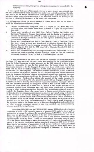 144
to the inference that, that person belongs to or managed or controlled by the
Company.
It wa:; argued that none of the emails referred to above in any way establish that
the 8 UAE companies to whom exports were made were controlled/ managed by AEL.
And that in all the emails the email IDs "Adanigroup.com" and "Adani-global.com"
belong tc Adani group of companies was of no relevance and had no bearing on the
question of valuation of the exports to the said 8 UAE companies.
11.4.20Paragraph 8.14 of the notice referred to certain emails and on the basis of
which the following conclusions are drawn:
a) Gudami International, Singapore, who is a buyer of CPD from AEL was
receiving funds from Dubai based firms to enable it to pay for its purchases
from AEL.
b) Funds were transferred from Gold Star, Daboul Trading, DJ Limited and
Spectrum Trading to Gudami International and the funds so transferred to
Gudami International were utilized to make payments on behalf of Orchid
Overseas to Hinduja Exports Pvt. Ltd. for CPD exported by Hinduja Exports Pvt.
Ltd to Orchid Overseas.
c) Funds were transferred from Mine & Gold Jewellery, UAE to Gracious Exports
Pte. Ltd., which in turn were transferred by Gracious Exports Pte. Ltd. to
Planica Exports Pte Ltd. for making payments by Planica Exports Pte Ltd. to
Hinduja Exports Pvt. Ltd. for CPD exported by Hinduja Exports Pvt. Ltd. to
Panica Exports Pte. Ltd
d) Funds were transferred by Tanb Trading UAE to Gracious Exports Pte. Ltd. who
utilized the same for making payment to Aditya Corpex Pvt. Ltd. for exports of
CPD made by Aditya Corpex Pvt. Ltd. to Gracious Exports Pte. Ltd.
It was contended in the notice that on the five occasions the Singapore buyers
to whom CPD were exported by them, funds were received by the Singapore buyers
from the Dubai Companies to make payment for the CPD exported by them to the
Singapore companies. It was further stated that the funds which the Dubai
Companies transferred to the Singapore buyers were those which were remitted by
them and the other five Indian companies to the Dubai Companies from whom the
unassorted :.:PD were imported. In response to these contentions, it was submitted
that the amount of payments received by AEL and the other five Indian companies
from the Singapore buyers as reflected in the emails constituted a meager less than
1% of -he total payments received from the Singapore buyers by AEL and five other
Indian companies. Further, after taking into account all the emails contained in
Armextre-M to the notice, the total payments received from Singapore buyers from
funds transferred to them by other overseas companies constitute a meagre 4.66 % of
the total payments made by the Singapore buyers to AEL and the other five Indian
companies. Thus, except for a 'mere 4.66 %, (which is also denied) the rest of the
payments received from Singapore were not from funds transferred to Singapore
buyers by other overseas companies. Secondly, that a small percentage of payments
made by the Singapore buyers for exports made to them were out of funds transferred
to them by other overseas companies cannot in any way have any bearing on the issue
of the valuation of the exports. So long as Indian exporters have received payment of
the full declared export value it was irrelevant that in respect of a small percentage of
the payments made by the foreign buyers the funds for making such payments were
received by them from other overseas companies. Thirdly, that a small percentage of
the payments made by the foreign buyers to them were from funds transferred to them
by other overseas companies cannot in any way establish any interrelationship
between us and the foreign buyers.
In the year 2004-05 from April 2004 till 18th August 2004 AEL received inward
remittance of USD 14.52 crores for exports of assorted CPD made by them and as
against this nc. outward remittance for imports of unassorted CPD was made by them.
There was no question of any portion of the said inward remittance of USD 14.52
crores for experts made by us having come out of any outward remittance made
against imports made by them. During the entire period from April 2004 to March
2005 the inward remittances for exports of assorted CPD made was throughout in far
excess of the outward remittances against imports of unassorted CPD made by them.
There can be no question of any portion of such inward remittance coming out of the
outward remittance made by them. Even during 2005-06, from April 2005 till
December 2005, the inward remittances for exports of assorted CPD made were in
 