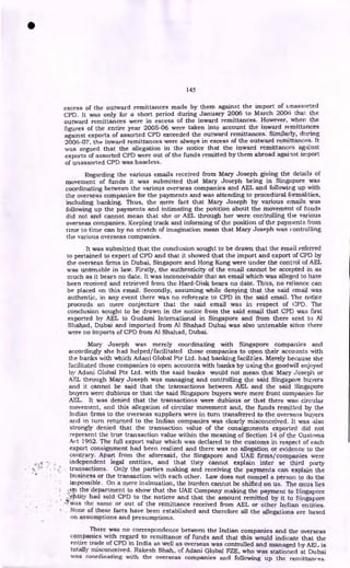 145
excess of the outward remittances made by them against the import of unassorted
CPD. It was only for a short period during January 2006 to March 200(i that. the
outward remittances were in excess of the inward remittances. However, when the
figures of the entire year 2005-06 were taken into account the inward remittances
against exports of assorted CPD exceeded the outward remittances. Similarly, during
2006-07, the inward remittances were always in excess of the outward remittances. It
was argued that the allegation in the notice that the inward remittances against
exports of assorted CPD were out of the funds remitted by them abroad against import
of unassorted CPD was baseless.
Regarding the various emails received from Mary Joseph giving the details of
movement of funds it was submitted that Mary Joseph being in Singapore was
coordinating between the various overseas companies and AEL and following up with
the overseas companies for the payments and was attending to procedural formalities,
including banking. Thus, the mere fact that Mary Joseph by various emails was
following up the payments and intimating the position about the movement of funds
did not and cannot mean that she or AEL through her were controlling the various
overseas companies. Keeping track and informing of the position of the payments from
time to time can by no stretch of imagination mean that Mary Joseph was controlling
the various overseas companies.
It was submitted that the conclusion sought to be drawn that the email referred
to pertained to export of CPD and that it showed that the import and export of CPD by
the overseas firms in Dubai, Singapore and Hong Kong were under the control of AEL
was untenable in law. Firstly, the authenticity of the email cannot be accepted in as
much as it bears no date. It was inconceivable that an email which was alleged to have
been received and retrieved from the Hard-Disk bears no date. Thus, no reliance can
be placed on this email. Secondly, assuming while denying that the said email was
authentic, in any event there was no reference to CPD in the said email. The notice
proceeds on mere conjecture that the said email was in respect of CPD. The
conclusion sought to be drawn in the notice from the said email that CPD was first
exported by AEL to Gudami International in Singapore and from there sent to Al
Shahad, Dubai and imported from Al Shahad Dubai was also untenable since there
were no imports of CPD from Al Shahad, Dubai.
Mary Joseph was merely coordinating with Singapore companies and
accordingly she had helped/facilitated those companies to open their accounts with
the banks with which Adani Global Pte Ltd. had banking facilities. Merely because she
facilitated those companies to open accounts with banks by using the goodwill enjoyed
by Adani Global Pte Ltd. with the said banks would not mean that Mary Joseph or
AEL through Mary Joseph was managing and controlling the said Singapore buyers
and it cannot be said that the transactions between AEL and the said Singapore
buyers were dubious or that the said Singapore buyers were mere front companies for
AEL. It was denied that the transactions were dubious or that there was circular
movement, and this allegation of circular movement and, the funds remitted by the
Indian firms to the overseas suppliers were in turn transferred to the overseas buyers
and in turn returned to the Indian companies was clearly misconceived. It was also
strongly denied that the transaction value of the consignments exported did not
represent the true transaction value within the meaning of Section 14 of the Customs
Act 1962. The full export value which was declared to the customs in respect of each
export consignment had been realized and there was no allegation or evidence to the
contrary. Apart from the aforesaid, the Singapore and UAE firms/companies were
independent legal entities, and that they cannot explain inter se third party
transactions. Only the parties making and receiving the payments can explain the
business or the transaction with each other. Law does not compel a person to do the
impossible. On a mere insinuation, the burden cannot be shifted on us. The onus lies
..on the department to show that the UAE Company making the payment to Singapore
f • •
1letitity had sold CPD to the noticee and that the amount remitted by it to Singapore
,ZF was the same or out of the remittance received from AEL or other Indian entities.
None of these facts have been established and therefore all the allegations are based
on assumptions and presumptions.
There was no correspondence between the Indian companies and the overseas
companies with regard to remittance of funds and that this would indicate that the
entire trade of CPD in India as well as overseas was controlled and managed by AEL is
totally misconceived. Rakesh Shah, of Adani Global FZE, who was stationed at Dubai
was coordinating with the overseas companies and following up the remittances.
•
 