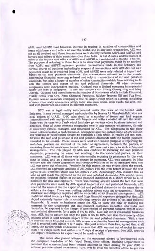 147
AGPL and AGFZE had business interest in trading in number of commodities and
items with buyers and sellers all over the world, and in any such transaction, AEL was
not at all involved and those transactions were directly between AGPL and AGFZE and
buyers and sellers of third countries other than India. A list of dates and the names of
some of the buyers and sellers of AGPL and AGFZE are mentioned in Exhibit-S hereto.
The purpose of referring to these facts is to show that payments made by or received
from AGPL and AGFZE represent genuine transactions made in the ordinary and
normal course of business including in respect of transactions with AEL did not as if
payments made to or received from AGPL and AGFZE were only related to import and
export of cut and polished diamonds. The transactions referred to in the emails
concerning financial reporting referred not only to transactions of cut and polished
diamonds, but also a larger of number of other transactions which have nothing to do
with the import and export of cut and polished diamonds. All other overseas
companies were independent entities. Gudami was a limited company incorporated
under the laws of Singapore. It had two directors viz. Chang Chung Ling and Mary
Joseph. Gudami had varied interest in number of businesses which include Diamond,
Textile Items, Iron Ore, Petro Chemical Products, Rubber Process Oil and Tug Boat.
Gudami was an associate company of the Hi Lingo Group which is a group consisting
of more than sixty companies which inter alia, own ships, ship yards, tar kers, etc.
and with properties and assets in different countries.
DTC was a legal entity incorporated under the laws of the United Arab
Emirates. It was owned, managed and controlled by Nasser Ali Shaaban Ahli, who is a
local citizen of U.A.E. DTC also dealt in a number of items and had regular
transactions of sale and purchase with buyers and sellers located all over I he world.
Same was the case with Tanb which had also got various other business interest and
activities. None of these overseas companies were in any manner whatsoever, directly
or indirectly owned, managed and controlled by AEL. The allegations in the show
cause notice revealed a predetermined, prejudiced and pre judged mind which without
any warrant or justification sought to establish a link which in reality did not exist,
between the sale and purchase of cut and polished diamonds with the receipt payment
recorded in the emails. These emails were sent with limited purpose of reporting the
cash-flow position on account of the inter se agreement, between the parties, of
rendering financial assistance to each other. AEL was not a party to such a financial
arrangement. The role played by AEL was confined to receiving cut and polished
diamonds, processing the same and sending it to the concerned parties, or their
nominees. AEL was at all times only interested in securing its payments for the work
done in India, and as a measure to secure its payment, AEL was assureci by joint
venture that the funds (payments and receipts) would at all be so arranged with that
AEL was never out of pocket. Precisely for this reason, as was evident from the record,
AEL received an aggregate amount of US Dollars 145 MN even before it made the first
payment on 19/08/04 which was US Dollars 7 MN. Accordingly, AEL ensured that as
soon as AEL made the payment for the cut and polished diamonds, AEL would receive
the payment towards export of cut and polished diamonds in a short period so as to
minimize the risk and exposure. There was nothing sinister about the fact that soon
after payments were made by AEL against import of cut and polished diamonds, AEL
received the amount for the export of cut and polished diamonds on the same day or
within a few days. There was nothing dubious about such an arrangement. Rather
prudence and diligence required AEL to undertake strict financial management. AEL
could not afford to carry a high risk and huge financial exposure giving effect that AEL
played extremely limited role in contributing towards the process of cut and polished
diamonds. It made no business sense for AEL to carry the risk by making full
payment for the unassorted cut and polished diamonds imported into India and
thereafter, be exposed to the danger of non-receipt of payment towards export of cut
and polished diamonds, for a gain of 5% to 10%. Like any other reasonable business
.:., Of
man, AEL had to assure not only the gain of 5% to 10%, but also the recovery of the
amount which it sent towards import of the cut and polished diamonds. With a view
- •`. to exercise strict financial control, AEL prepared a plan for financial management such
t :! that it secured itself within 4 to 7 days. The joint venture therefore, agreed that at all
4 times, the parties would endeavour to ensure that AEL was not out of pocket for more
than 4 to 7 days such that within 4 to 7 days of receipt of payment from AEL towa-ds
the import, remittance for export would be made to AEL.
The notice also placed reliance on the document alleged to be recovered from
the computer hard-disk of Mr. Vipul Desai, their officer, Banking Department to
contend that a system had been created and put in place during the year 2003 to
achieve pre-determined incremental turn over to avail the benefits of the target plus
•
 