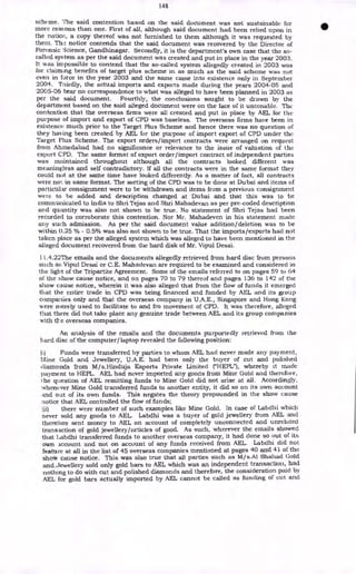 148
scheme. The said contention based on the said document was not sustainable for
more reasons than one. First of all, although said document had been relied upon in
the notice, a copy thereof was not furnished to them although it was requested by
them. The notice contends that the said document was recovered by the Director of
Forensic :3cience, Gandhinagar. Secondly, it is the department's own case that the so-
called system as per the said document was created and put in place in the year 2003.
It was impossible to contend that the so-called system allegedly created in 2003 was
for claiming benefits of target plus scheme in as much as the said scheme was not
even in force in the year 2003 and the same came into existence only in September
2004. Thirdly, the actual imports and exports made during the years 2004-05 and
2005-06 bear no correspondence to what was alleged to have been planned in 2003 as
per the said document. Fourthly, the conclusions sought to be drawn by the
department based on the said alleged document were on the face of it untenable. The
contention that the overseas firms were all created and put in place by AEL for the
purpose of import and export of CPD was baseless. The overseas firms have been in
existence much prior to the Target Plus Scheme and hence there was no question of
they having been created by AEL for the purpose of import export of CPD under the
Target Plus Scheme. The export orders/import contracts were arranged on request
from Ahmedabad had no significance or relevance to the issue of valuation of the
export CPD. The same format of export order/import contract of independent parties
was maintained throughout although all the contracts looked different was
meaningless and self contradictory. If all the contracts were in the same format they
could not at the same time have looked differently. As a matter of fact, all contracts
were not in same format. The sorting of the CPD was to be done at Dubai and items of
particular consignment were to be withdrawn and items from a previous consignment
were to be added and description changed at Dubai and that this was to be
communicated to India to Shri Tejas and Shri Mahadevan as per pre-coded description
and quantity was also not shown to be true. No statement of Shri Tejas had been
recorded to corroborate this contention. Nor Mr. Mahadeven in his statement made
arty such admission. As per the said document value addition/ deletion was to be
within 0.25 % - 0.5% was also not shown to be true. That the imports/exports had not
taken place as per the alleged system which was alleged to have been mentioned in the
alleged document recovered from the hard disk of Mr. Vipul Desai.
11.4.22The emails and the documents allegedly retrieved from hard disc from persons
such as Vipul Desai or C.E. Mahadevan are required to be examined and considered in
the light of the Tripartite Agreement. Some of the emails referred to on pages 59 to 64
of the show cause notice, and on pages 70 to 79 thereof and pages 136 to 142 of the
show cause notice, wherein it was also alleged that from the flow of funds it emerged
that the entire trade in CPD was being financed and funded by AEL and its group
companies only and that the overseas company in U.A.E., Singapore and Hong Kong
were merely used to facilitate to and fro movement of CPD. It was therefore, alleged
that there did not take place any genuine trade between AEL and its group companies
with the overseas companies.
An analysis of the emails and the documents purportedly retrieved from the
hard disc of the computer/laptop revealed the following position:
(I) Funds were transferred by parties to whom AEL had never made any payment,
Mine Gold and Jewellery, U.A.E. had been only the buyer of cut and polished
diamonds from M/s.Hinduja Exports Private Limited ("HEPL"), whereby it made
payment to HEPL. AEL had never imported any goods from Mine Gold and therefore,
the question of AEL remitting funds to Mine Gold did not arise at all. Accordingly,
whenever Mine Gold transferred funds to another entity, it did so on its own account
and out of its own funds. This negates the theory propounded in the show cause
notice that AEL controlled the flow of funds;
(ii) there were number of such examples like Mine Gold. In case of Labdlii which
never sold any goods to AEL. Labdhi was a buyer of gold jewellery from AEL and
therefore sent money to AEL on account of completely unconnected and unrelated
transaction of gold jewellery/articles of good. As such, wherever the emails showed
that Labdhi transferred funds to another overseas company, it had done so out of its
own account and not on account of any funds received from AEL. Labdhi did not
feature at all in the list of 45 overseas companies mentioned at pages 40 and 41 of the
show cause notice. This was also true that all parties such as M/ s.A1 Shahad Gold
and.Jewellery sold only gold bars to AEL which was an independent transaction, had
nothing to do with cut and polished diamonds and therefore, the consideration paid by
AEL for gold bars actually imported by AEL cannot be called as funding of cut and
 