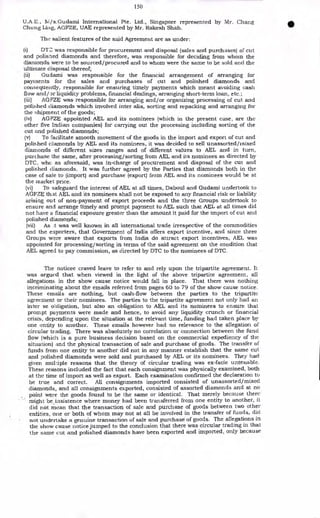 150
U.A.E., M/s.Gudami International Pte. Ltd., Singapore represented by Mr. Chang
Chung Ling, AGFZE, UAE represented by Mr. Rakesh Shah.
The salient features of the said Agreement are as under:
(i) DTC. was responsible for procurement and disposal (sales and purchases) of cut
and polisned diamonds and therefore, was responsible for deciding from whom the
diamonds were to he sourced/procured and to whom were the same to be sold and the
ultimate disposal thereof;
(ii) Gudami was responsible for the financial arrangement of arranging for
payments for the sales and purchases of cut and polished diamonds and
consequently, responsible for ensuring timely payments which meant avoiding cash
flow and/or liquidity problems, financial dealings, arranging short-term loan, etc.;
(iii) AGFZE was responsible for arranging and/or organizing processing of cut and
polished diamonds which involved inter alia, sorting and repacking and arranging for
the shipment of the goods;
(iv) AGFZE appointed AEL and its nominees (which in the present case, are the
other five Indian companies) for carrying out the processing including sorting of the
cut and polished diamonds;
(v) To facilitate smooth movement of the goods in the import and export of cut and
polished diamonds by AEL and its nominees, it was decided to sell unassorted/mixed
diamonds of different sizes ranges and of different values to AEL and in turn,
purchase the same, after processing/sorting from AEL and its nominees as directed by
DTC, whc as aforesaid, was in-charge of procurement and disposal of the cut and
polished diamonds. It was further agreed by the Parties that diamonds both in the
case of sale to (import) and purchase (export) from AEL and its nominees would he at
the inarket price.
(vi) To safeguard the interest of AEL at all times, Daboul and Gudami undertook to
AGFZE that AEL and its nominees shall not be exposed to any financial risk or liability
arising out of non-payment of export proceeds and the three Groups undertook to
ensure and arrange timely and prompt payment to AEL such that AEL at all times did
not have a financial exposure greater than the amount it paid for the import of cut and
polished diamonds;
(vii) As was well known in all international trade irrespective of the commodities
and the exporters, that Government of India offers export incentive, and since three
Groups were aware that exports from India do attract export incentives, AEL was
appointed for processing/ sorting in terms of the said agreement on the condition that
AEL agreed to pay commission, as directed by DTC to the nominees of DTC.
The noticee craved leave to refer to and rely upon the tripartite agreement. It
was argued that when viewed in the light of the above tripartite agreement, all
allegations in the show cause notice would fall in place. That there was nothing
incriminating about the emails referred from pages 60 to 79 of the show cause notice.
These emails are nothing, but cash-flow between the parties to the tripartite
agreement or their nominees. The parties to the tripartite agreement not only had an
inter se obligation, but also an obligation to AEL and its nominees to ensure that
prompt payments were made and hence, to avoid any liquidity crunch or financial
crisis, depending upon the situation at the relevant time, funding had taken place by
one entity to another. These emails however had no relevance to the allegation of
circular trading. There was absolutely no correlation or connection between the fund
flow (which is a pure business decision based on the commercial expediency of the
situation) and the physical transaction of sale and purchase of goods. The transfer of
funds from one entity to another did not in any manner establish that the same cut
and polished diamonds were sold and purchased by AEL or its nominees. They had
given mulliple reasons that the theory of circular trading was ex-facie untenable.
These reasons included the fact that each consignment was physically examined, both
at the time of import as well as export. Each examination confirmed the declaration to
be true and correct. All consignments imported consisted of unassorted/mixed
diamonds, and all consignments exported, consisted of assorted diamonds and at no
point were the goods found to be the same or identical. That merely because there
might be insistence where money had been transferred from one entity to another, it
did not mean that the transaction of sale and purchase of goods between two other
entities, one or both of whom may not at all be involved in the transfer of funds, did
not undertake a genuine transaction of sale and purchase of goods. The allegations in
the show cause notice jumped to the conclusion that there was circular trading in that
the same cut and polished diamonds have been exported and imported, only because
 