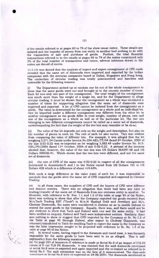 151
of the emails referred to at pages 60 to 79 of the show cause notice. These emails are
isolated and the transfer of money from one entity to another had nothing to do with
the transaction of sale and purchase of goods. Further, the total financial
transactions referred to in the emails at pages 60 to 79 of the notice constituted only
3% of the total number of transactions and hence, adverse inference drawn in the
notice are devoid of merits.
11.5.1 It was denied that the analysis of import and export consignment of CPD made
revealed that the same set of diamonds were imported and exported by the Indian
companies with the overseas companies based at Dubai, Singapore and Hong Kong.
The contention of circular trading was totally misconceived and baseless and
untenable for the following reasons:
ii) The Department picked up at random one lot out of the whole consignment to
show that the same goods went out and brought in to the country number of times.
Each lot was only one part of the consignment. The total weight of the consignment
was much more than the weight of a single lot, and for the Department to allege
circular trading, it must be shown that the consignment as a whole was circulated a
number of times for supporting allegation that the same set of diamonds were
imported and exported. A lot of CPD cannot be isolated from the consignment as a
whole. The value is determined for the consignment as a whole and an individual lot.
One lot imported under a different consignment was different from the other lot in
another consignment as the goods differ in total weight, number of pieces, rate and
size of the consignment as a whole as well as of the particular lot. The two kits
belonging to two different consignments cannot be called as a same set of diamonds,
notwithstanding the fact that the weight of the two lots may resemble or be close;
[ii) The value of the lot depends not only on the weight and description, but also on
the number of pieces in each lot. The rate of each lot also varies. This was evident
from comparing the rates of different lots. For example, it was alleged that the lot
weighing 3,571.54 Carats under Invoice No.234-AEL/TT/04 dated 5th October, 2004 of
the size 0.02-0.22 was re-imported as lot weighing 3,583.49 under Invoice No. 913-
DBL/PD/2004 dated 11th October, 2004 of size 0.02-0.22. A perusal of the invoices
showed that, however, the value of the two lots was US Dollars 364297.08 and US
Dollars 390600.41. Which shows that the two lots were different, and not the same
set of diamonds.
[iii) the rate of CPD of the same size 0.02-0.22 in respect of all the consignments
mentioned in Ann.exures-H and I to the Notice varied from US Dollars 102 to US
Dollars 428 which is a difference of about 419.60%.
With such a large difference in the value (rate) of each lot, it was impossible to
conclude that the goods were the same set of CPD imported and exported in Circular
Trading;
(vi) In all these cases, the suppliers of CPD and the buyers of CPD were different
and distinct entitles. There was no allegation that there had been any inter se
trading/transfer of the same set of diamonds from one overseas entity to another. To
illustrate, with reference to Sr. Nos. 1.1 and 1.2 of the table at page 90 of the Notice,
there was nothing to show that after the Company exported the goods received from
M/s.Tanb Trading EST ("Tanb") to M/s.A1 Shahad Gold and Jewellery and M/s.
Choksey Diamonds, the same were transferred to Daboul so as to enable Daboul to
resend the same goods to the Company. Equally, there was, and there could not be
any evidence to show that Tanb and Daboul were one and the same entity. It had
been verified on enquiry, Daboul and Tanb were independent entities. Similarly, there
was nothing to show or suggest that CPD imported by the Company at Sr. No 1.2 of
the Table at page 90 through Daboul, after export to Choksey Diamonds, was
returned/transferred to Tanb for enabling Tanb to export the same to the Company as
was the false impression sought to be projected with reference to Sr. No. 1.3 of the
table at page 90 of the Notice.
'vii) In several cases, having regard to the distances and travel time, it was humanly
impossible for the same goods to have been sent to us as alleged. This is self-
explanatory from the following instances:-
s ,
. (a) On page 259 of Annexure-H reference is made at Serial No.8 of an import of 372.59
carats of D cut TLB PK diamonds. It was claimed that the said diamonds mentioned
at serial No.8 were re-exported and again imported and the re-import as referred to in
Serial No,9. The said contention was on the face of it misconceived. The diarr•onds
mentioned at Serial No.8 were re-exported on 24-06-2004. The diamonds mentioned at
•
 