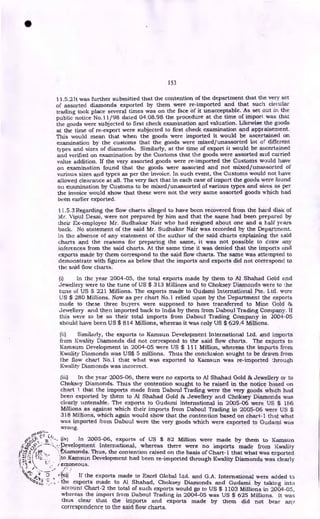 153
11.5.2It was further submitted that the contention of the department that the very set
of assorted diamonds exported by them were re-imported and that such circular
trading took place several times was on the face of it unacceptable. As set out in the
public notice No.11/98 dated 04.08.98 the procedure at the time of import was that
the goods were subjected to first check examination and valuation. Likewise the goods
at the time of re-export were subjected to first check examination and appraisement.
This would mean that when the goods were imported it would be ascertained on
examination by the customs that the goods were mixed/unassorted lot of different
types and sizes of diamonds. Similarly, at the time of export it would be ascertained
and verified on examination by the Customs that the goods were assorted and carried
value addition. If the very assorted goods were re-imported the Customs would have
on examination found that the goods were assorted and not mixed/unassorted of
various sizes and types as per the invoice. In such event, the Customs would not have
allowed clearance at all. The very fact that in each case of import the goods were found
on examination by Customs to be mixed funassorted of various types and sizes as per
the invoice would show that these were not the very same assorted goods which had
been earlier exported.
11.5.3 Regarding the flow charts alleged to have been recovered from the hard disk of
Mr. Vipul Desai, were not prepared by him and that the same had been prepared by
their Ex-employee Mr. Sudhakar Nair who had resigned about one and a half years
back. No statement of the said Mr. Sudhakar Nair was recorded by the Department.
In the absence of any statement of the author of the said charts explaining the said
charts and the reasons for preparing the same, it was not possible to craw any
inferences from the said charts. At the same time it was denied that the imports and
exports made by them correspond to the said flow charts. The same was attempted to
demonstrate with figures as below that the imports and exports did not correspond to
the said flow charts.
(i) In the year 2004-05, the total exports made by them to Al Shahad Gold and
Jewellery were to the tune of US $ 313 Millions and to Choksey Diamonds were to the
tune of US $ 221 Millions. The exports made to Gudami International Pte. Ltd. were
US $ 280 Millions. Now as per chart No.1 relied upon by the Department the exports
made to these three buyers were supposed to have transferred to Mine Gold 8s
Jewellery and then imported back to India by them from Daboul Trading Company. if
this were to be so their total imports from Daboul Trading Company in 2004-05
should have been US $ 814 Millions, whereas it was only US $ 629.4 Millions.
(ii) Similarly, the exports to Kamsun Development International Ltd. and imports
from Kwality Diamonds did not correspond to the said flow charts. The exports to
Kamsum Development in 2004-05 were US $ 111 Million, whereas the imports from
Kwality Diamonds was US$ 5 millions. Thus the conclusion sought to be drawn from
the flow chart No.1 that what was exported to Kamsun was re-imported through
Kwality Diamonds was incorrect.
(iii) In the year 2005-06, there were no exports to Al Shahad Gold & Jewellery or to
Choksey Diamonds. Thus the contention sought to be raised in the notice based on
chart l that the imports made from Daboul Trading were the very goods which had
been exported by them to Al Shahad Gold & Jewellery and Choksey Diamonds was
clearly untenable. The exports to Gudami International in 2005-06 were US $ 186
Millions as against which their imports from Daboul Trading in 2005-06 were US $
3l 8 Millions, which again would show that the contention based on chart-1 that what
was imported from Daboul were the very goods which were exported to Gudami was
wrong.
(iv) In 2005-06, exports of US $ 82 Million were made by them to Kamsun
-
-:,,,Development International, whereas there were no imports made from Kwality
ie)/
iamonds. Thus, the contention raised on the basis of Chart-1 that what was exported
71 :Li Ito.Kamsun Development had been re-imported through Kwality Diamonds was clearly
• • •
E  • / er;oneous.
' ;
, 4. ,A;vi) If the exports made to Excel Global Ltd. and G.A. International were added to
•,
‘.
*:Z• ": • the exports made to Al Shahad, Choksey Diamonds and Gudami by taking into
account Chart-2 the total of such exports would go to US $ 1103 Millions in 2004-05,
whereas the import from Daboul Trading in 2004-05 was US $ 625 Millions. It wa3
thus clear that the imports and exports made by them did not bear any
correspondence to the said flow charts.
•
 
