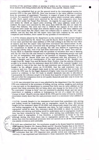 156
receiving of the purchase orders or placing of orders on the overseas suppliers and
these matters were being looked after by Mr.Samir Vora and Mr. Rakesh Shah.
11.6.211 was submitted that as per the general trend in the international market for
assorted CPD in the year 2005-06, there was increase in the value addition resulting
from th., processes of assortment. Therefore, in respect of most of the export orders
received, the assorted CPD could be supplied at prices which involved value addition
of 10%. Such export orders were executed by the other five companies since their
exports were under the Target Plus Scheme. As regards the past export orders and
new orders for which an export price involving 10% value addition could not be
realized, the same were executed by AEL since from 2005-06 AEL did not claim the
Target Plus Scheme. The mere fact that in 2005-06 the exports of the other five
companies were under the target plus scheme which required 10% value addition did
not by itself mean that the export value was inflated only to achieve the 10% value
addition and the fact that the full export value had been realized by the said five
companies and therefore, there cannot be any question of overvaluation.
11.6.3 The reliance placed by the department on the statement of Mr.Lumesh Sanghvi
that he was instructed by Mr. Samir Vora and Mr.Saurin Shah to ignore the question
of true value and that the value addition of 10% had nothing to do with the true value
of exports and that the export value had been overvalued was misconceived. As Mr.
Lumesh Sanghvi was not concerned with the pricing of the export diamonds nor had
the competence to decide on the pricing. His role was limited to supervising the
processing activity only, even if he had been instructed by Mr. Samir Vora and Mr.
Saurin Shah to dissociate himself with the question of valuation that was in keeping
with the fact that his role was limited to supervising the processing activity only and
he had no competence with regard to the question of valuation. Significantly, Mr.
Samir Vora and Mr. Saurin Shah were not confronted with this statement of Mr.
LumesA Sanghvi and no corroboration of the said statement of Mr. Sanghvi was
sought from Mr. Samir Vora and Mr.Saurin Shah. Further, that the adverse inferences
sought to be drawn from the statement dated 26.2.2006 of Mr. Lumesh Sanghvi were
not justified in view of the fact that the said statement was retracted by Mr. Lumesh
Sanghvi by his affidavit sworn on 01.03.2006, that the said statement was not
voluntary and true. The alleged claim made in his said statement that normally the
markei for CPD was, for the bigger diamond of higher value was not supported by any
material or evidence. In fact the trade in smaller diamonds was also in abundance.
Consequently the inference sought to be drawn that majority of exports and imports of
AEL and other five companies were in low quality diamonds and were only to boost the
export; is misconceived.
11.6.4 It was reiterated that once it was admitted by the department that the imported
CPD were subjected to the processes of boiling, sieving, sorting, weighing and packing
it was not open to the department to contend that there was no value addition on the
ground that these processes did not bring about any change in the form of the CPD.
The expression "change in form" was not restricted to physical shape and size alone.
Assortment or making a uniform or homogenous lot out of a mixed lot was also
"change in form". Board's circular dated 28-06-1999 and the letter of Gem & Jewellery
Association clearly show that the said processes result in a minimum value addition of
5%.
11.6.5 Mr. Lumesh Sanghvi in his statements had stated that sometimes only sieving
and boiling would be undertaken and no segregation would be done. Mr.Lumesh
Sanghvi in his statement dated 07.02.2006 had categorically stated that after sieving
boiling segregation of the diamonds was done, he had nowhere stated that no
:;egregation would be done. His statement dated 28.2.2006 in which he stated that
:sometimes only sieving and boiling would be undertaken and no segregation would be
done has been retracted by him. However, when sieving was undertaken that itself
„would result in segregation. It was therefore, a contradiction in terms to say that
"although sieving was done there was no segregation carried out. The conclusion
"0'. • drawn that even the minimum processes were not carried out on all the CPD imported
,• was plainly erroneous and untenable.
•
f-::'11.6.6:It was submitted that the conclusion sought to be drawn based on statements
•or.
TAi
r.litiniesh Sanghvi, Mr. Kamraj Bodal and Mr. Kaushal Pandya that at the time of
iinpQrt)the CPD were already sorted and segregated and therefore, not much sorting
.r
,:9(1:7444.14-tquired was clearly wrong. There was nothing in the said statements to warrant
--- `[tie conclusion that the CPD imported were already sorted and segregated. On the
contrary, it was expressed and mentioned in those statements that the imported CPD
 