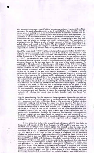 157
were subjected to the processes of boiling, sieving, segregation, weighing and packing.
As regards the mode of packing referred in, it was submitted that the same was the
normal mode of packing used in the diamond trade and it cannot be inferred from the
mode of packing that the diamonds imported were already sorted and segregated. The
contention in the notice that in some cases the assortment involved segregation of the
diamonds merely into different size ranges or different grades of clarity and that such
sorting was not much or detailed was totally misconceived. The segregation in
accordance with the different grades of clarity was done by the use of eye glasses by
skilled labour well versed in this behalf. The presumption in the notice that such
assortment into different size ranges or different grades of clarity was not much
important and was totally baseless and not supported by any material or evidence
11.6.7The email dated 17.4.2004 of Mr.Mahadevan being interpreted as that the value
of goods exported declared at the time of export did not have any relevance to the
export goods is thoroughly misconceived and totally erroneous by turning a blind eye
to the explanation of the said email given by Mr.Mahadevan in his statement dated
5.1.2007. Mr.Mahadevan was Deputy General Manager (Banking) of AEI,. Being
incharge of Banking matters, he used to attend to discounting with the bank of bills of
exchange drawn on the overseas buyers for the price of the goods exported. As
explained by Mr.Mahadevan in his statement with regard to the first portion of his
email that while three exports shipment had taken place based on oral order, the
written contracts for such exports shipments had not been received and the same
were required to discount with the bank, the bills of exchange drawn on the foreign
buyers for the price of the said three exports shipments. In absence of written
contract the bank would not discount such bills of exchange. Therefore, he requested
for the written contracts. As explained by Mr. Mahadevan to avoid such situation in
future, of delay in receiving of the written export contracts required to discount with
the bank the bills of exchange drawn on the foreign buyers, in the second portion of
the said email he stated that after considering the exports made until Thursday of a
week he would send a message for the written contracts for such exports to be sent by
Saturday of that week, so that the bills of exchange drawn for the price of such
exports could he discounted with the bank. Incidentally, it may be emphasised that
the said email of Mr. Mahadevan was of April 2004 when the Target Plus Scheme was
not even announced and therefore, it cannot be contended that the said email was
indicative of inflating the export value to derive benefits under the Target Plus
scheme.
11.6.8It was submitted that the contention that the imported diamonds were exported
within a day or two of their imports was of no significance as the imported diamonds
were unassorted and after subjecting them to the processes of boiling, sieving,
assortment, weighing and packing the same were then exported. And that it was
normal for the said processes to be carried out within a day or two and hence, no
adverse inference could be drawn from the fact that the exports took place within a
day or two of the imports. The further contention that the same set of diamonds were
reimported within a day or two of their exports was a mere conjecture and not
supported by any evidence. Similarly, the contention that diamonds exported to Hong
Kong were reimported was again based on conjecture and not supported by any
evidence. Similarly the contention that exports to Singapore were routed to LAE and
reimported to India was also based on mere conjecture and not supported by any
eviclen ce .
It was argued as to how the general trends of exports of CPD from India to
Singapore and exports of CPD from Singapore to UAE could in any way mean or
establish that the export value of their exports was inflated or that the same set of
diamonds exported from India to Singapore were re-imported into India from UAE. The
contention that in 2003 exports of CPD from India to Singapore constituted 44.5% of
the total exports of CPD from all over the world to Singapore had no relevance
whatsoever, to the question of valuation of the CPD exported by them. Similarly, the
contention that in the year 2004 the imports of CPD into Singapore registered a
growth of 49% over 2003 and that imports from India constitute 58% of total imports
of CPD into Singapore was again of no relevance to the question of determination of
the export value of CPD exported by them. If at all these figures would merely show
that exports of CPD as a whole from India to Singapore registered an increase in the
year 2004. In fact there was overall increase in total exports of at! goods from India to
Singapore in the year 2004 and 2005. While the percentage of growth of exports of
CPD from India to Singapore was 23% in 2004-05 and 9.95% in 2005-06, the overall
percentage of growth of all commodities from India to Singapore was 88.28% in 2004-
•
 