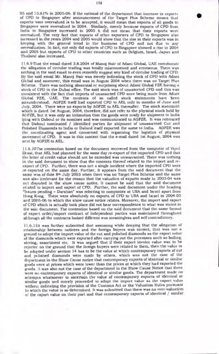 158
05 and '<;5.61% in 2005-06. If the rational of the department that increase in exports
of CPD to Singapore after announcement of the Target Plus Scheme means that
exports were overvalued is to be accepted, it would mean that exports of all goods to
Singapoi e were overvalued in 2004. Similarly, merely because exports of CPD from
India to Singapore increased in 2005 it did not mean that their exports were
overvalued. The very fact that exports of other exporters of CPD to Singapore also
increased in the years 2004 and 2005 would show that the rise in their exports was in
keeping with the general trend in the business of CPD and not due to any
overvaluation. In fact, not only did exports of CPD to Singapore showed a rise in 2004
and 2005 but exports of CPD to other countries such as Belgium, Israel, Japan and
Thailand also increased.
11.6.9 That the email dated 3.8.2004 of Manoj Nair of Adani Global, UAE corroborate
the allegation of circular trading was totally misconceived and erroneous. There was
nothing in the said email to even remotely suggest any kind of circular trading of CPD.
By the said email Mr. Manoj Nair was merely indicating the stock of CPD with Adani
Global and moreover, this email was in August 2004 when there was no Target Plus
Scheme. There was nothing abnormal or surprising about Adani Global FZE having a
stock of CPD in the Dubai office. The said stock was of unassorted CPD and this was
consistent with the fact that imports of unassorted CPD were being made from Adani
Global FZE, UAE. The contents of so called stock statements have been
misunderstood. AGFZE itself had exported CPD to AEL only in months of June and
July, 2004. There were no exports by AGFZE to AEL thereafter. The stock statement
which is dated 1st August, 2004, therefore, did not refer to the physical stock held by
AGFZE, but it was only an intimation that the goods were ready for shipment to India
lying wii h Daboul or its nominee and was communicated to AGFZE. It was reiterated
that Daboul nominated / identified parties for shipment of unassoreted Cut and
Polished Diamonds to India or Daboul itself exported the same to India. AGFZE was
the coordinating agent and concerned with organizing the logistics of physical
movement of CPD. It was in this context that the e-mail dated 1st August, 2004 was
sent by eiGFZE to AEL.
11.6.10The contention based on the document recovered from the computer of Vipul
Dc sai, that AEL had planned for the same day re-export of the imported CPD and that
the letter of credit value should not be exceeded was unwarranted. There was nothing
in the said document to show that the contents thereof related to the import and re-
export of CPD. Further, there was not a single incident where the imported CPD were
re. exported on the same day. Further, it appears from the said document that the
same was of date 8th July 2003 when there was no Target Plus Scheme and the same
was also irrelevant for the reason that the valuation of exports made in 2003-04 was
nct disputed in the show cause notice. It cannot be said that the said document
reated to import and export of CPD. Further, the said document under the heading
"Issues pending - Darshan" was referring to companies at USA and Israel apart from
Hong Kong. There were absolutely no exports of CPD to USA and Israel in 2004-05
and 2005-06 to which the show cause notice relates. Moreover, the import and export
of CPD which is actually took place did not bear correspondence to what was stated in
the said. document. The contention based on the said document that the same format
of export order/import contract of independent parties was maintained throughout
although all the contracts looked different was meaningless and self contradictory.
13.6.11It was further submitted that assuming while denying that the allegation of
relationship between noticees and the foreign buyers was correct, that was not a
ground to adopt the import value of the cut and polished diamonds as the export value
of the diamonds which were exported after carrying out the processes such as boiling,
sieving, assortment etc. It was argued that if their export invoice value was to be
rejectee on the ground that the foreign buyers were related to them, then the value to
bc adopted under section 14 has to be the value at which contemporary exports of cut
and polished diamonds were made by others, which was not the case of the
department in the Show Cause notice that contemporary exports of identical or similar
goods were at prices which were lower than the prices at which they had exported the
goods. [t was also not the case of the department in the Show Cause Notice that there
were no contemporary exports of identical or similar goods. The department made no
attempts whatsoever to ascertain the value of contemporary exports of identical or
similar goods and merely proceeded to adopt the import value as the export value
without indicating the provision of the Customs Act or the Valuation Rules pursuant
to which the value is so determined. It was submitted that there was no over-valuation
o the export value on their part and that contemporary exports of identical / similar
 