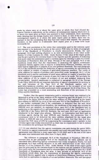 159
goods by others were at or about the same price at which they had effected the
exports. Exhibit-A collectively, as the evidence of contemporary exports which were at
or about the same price as theirs was annexed to their submission. Even assuming
while denying that the foreign buyers were related to them, in view of the evidence of
contemporary exports at or about the same export price as theirs, there was no
warrant in law for contending that they had over-valued their exports. The proposal
therefore, in the notice to re-determine their export price at a lower level must
necessarily fail.
11.7 The next contention in the notice that commission paid to the overseas agent
was required to be deducted to arrive at the correct FOB value in terms of paragraph
4A.5 of the Handbook of Procedures is clearly misconceived. Firstly, the said
paragraph 4A.5 had nothing whatever to do with determination of the value under
Section 14 of the Customs Act 1962. Under Section 14 the value of the export goods
was the price paid by the overseas buyer to the exporter and the question of deducting
from such value the commission paid to overseas agent by referring to para 4,1.5 of the
Handbook of Procedures does not arise. Perusal of the said paragraph 4A .5 of the
handbook would show that the requirement of deducting the agency commission
stipulated therein applies only to exports of Gold/Silver/Platinum Jewellery and the
same had no application to exports of cut and polished diamonds. The said paragraph
4A.5 of the handbook provides for deduction of agency commission for calculating the
value addition in respect of exports of gold/silver/platinum jewellery. The norms of
value addition for exports of jewellery were prescribed under paragraph 4A.2.1 of the
Handbook and it was for calculation of such value addition in respect of jewellery that
the deduction of commission in terms of para 4A.5 was to be made. The provision for
value addition of 5% in respect of re-export of cut and polished diamonds from
private/public bonded warehouses is contained in paragraph 4A.18 of the Foreign
Trade Policy 2004-09 did not stipulate deduction of agency commission for arriving at
the said valuation of 5%. Para 4A.5 of the Handbook applies only to
gold/silver/platinum jewellery and had no application to the re-export of cut and
polished diamonds from bonded warehouses under paragraph 4A.18 of the Policy. The
notice has proceeded on a total misreading and distortion of the provisions of the
Policy and the Handbook.
Further, that the agency commission paid to overseas buyer was required to be
deducted to arrive at the value addition of 5% required by para 4A.18 (para 4.4.17 in
2004-05) of the Policy 2004-09 and the value addition of 10% required by the target
plus scheme in 2005-06 by virtue of the said para 4A.5 of the Handbook of Procedure.
It was further contended that if the commission is deducted that the said value
additions were not achieved and therefore, the conditions of the target plus scheme in
2005-06 were not satisfied. As explained above, para 4A.5 of the Handbook had no
application to the exports of cut and polished diamonds under para 4A.18 (para 4.4.17
in 2004-05) of the Policy 2004-09. Similarly, the said para 4A.5 had no application
whatsoever to the target plus scheme. Moreover, no commission had been paid to
overseas agents during the year 2005-06 and therefore, the contention that if
commission were to be deducted the value addition stipulated for the target plus
scheme in 2005-06 was not achieved is clearly erroneous. And that they had mis-
declared the FOB value of CPD by suppressing the commission paid / payable to the
overseas agent was totally misconceived as there was no requirement in law to deduct
the commission for arriving at the FOB value.
11.7.11t was admitted that the agency commission was paid during the period 2004-
05, however no agency commission was payable and none was paid either because the
agreements were effective in most cases upto 31-03-2005 and in the rest of the cases
the same were terminated with effect from lm April, 2005.
The reference to paragraph 4A.5 of the Handbook of Procedure 2004-09 to
contend that as per paragraph 4A.5 of the Handbook the value addition can be
calculated after deducting agency commission was totally misplaced. Firstly, the said
paragraph 4A.5 had nothing whatever to do with determination of the value under
Section 14 of the Customs Act 1962. Under Section 14 the value of the export goods
Was the price paid by the overseas buyer to the exporter and the question of deducting
from such value the commission paid to overseas agent by referring to para 4A. of the
Handbook of Procedures does not arise. A bare perusal of paragraph 4A.5 of the
Handbook would show that the requirement of deducting the agency commission
stipulated therein applied only to exports of Gold/Silver/Platinum Jewellery and the
same had no application to exports of cut and polished diamonds. The said paragraph
•
 