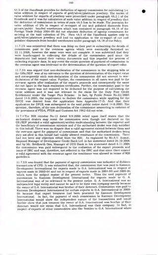 160
4A.5 of the Handbook provides for deduction of agency commission for calculating c
value addition in respect of exports of gold/silver/platinum. jewellery. The norms of
value addition for exports of jewellery were prescribed under paragraph 4A.2.1 of the
Handbook and it was for calculation of such value addition in respect of jeweller), that
the deduction of commission in terms of para 4A.5 has to be made. The provision for-
value addition of 5% in respect of re-export of cut and polished diamonds from
private/public bonded warehouses which was contained in paragraph 4A.18 of the
Foreign Trade Policy 2004-09 did not stipulate deduction of agency commission for-
arriving at the said valuation of 5%. Para 4A.5 of the Handbook applies only to
gold/silver/platinum jewellery and had no application to the re-export of cut and
polished diamonds from bonded warehouses under paragraph 4A.18 of the Policy.
11.7.2 It was submitted that there was delay on their part in submitting the details of
cornmisrsion paid to the overseas agents which were eventually furnished on
22.11.2006, however the same were were not complete. It was submitted that they
were handicapped in collecting the details of the commission paid since the
department had seized their various documents and this impeded the process of
collecting requisite data. In any event the entire question of payment of commission to
the overseas agent was irrelevant to the determination of the question of export value.
11.7.3 It was argued that non-declaration of the commission in the shipping bills or
the GRs/SDF was of no relevance to the question of determination of the export value
and consequently such non-declaration of the commission did not amount to mis-
declaration of the export value. Further, the commission in all cases was paid to the
overseas: agents after realization of the exports proceeds and consequently the same
did not figure in the bank realization certificates. Further, the commission paid to the
overseas. agent was not required to be deducted for the purpose of calculating the
value addition and it was not relevant to the claim for the Duty Free Credit
Entitlement under the Target Plus Scheme. In fact, by Public Notice No.22/2005
dated 14.6.2005, the requirement to declare the commission while applying for the
DF'CE was deleted from the application form Appendix-17-D. And that their
application for DFCE was subsequent to the said public notice dated 14.6.2005. The
question, therefore, of the non declaration of the commission amounting to violation of
the provisions of FTDA, FTDR and Customs Act 1962 did not arise.
11 7.4 The RBI circular No.12 dated 9.9.2000 relied upon itself states that the
authorized dealers may remit the commission even though not declared on the
GR/SDF provided a valid agreement/written understanding between the exporter and
the beneficiary of commission subsists and if the authorized dealer was duly satisfied
in this behalf. There was no dispute that a valid agreement existed between them and
the overseas agent for payment of commission and that the authorized dealers being
duly sat.sfied in this behalf had validly allowed remittance of the commission. There
had not been any objection either from the RBI. As explained by Mr.A.V. Kamat,
Regional Manager of Development: Credit Bank Ltd. in his statement dated 26.10.2006
and by Mr. Siddharth Oza, Manager of UCO Bank in his statement dated 6.11.2006
the commission was paid subsequent to the realization of the export proceeds and
issue of BRC and was, therefore, not reflected in the BRC and that since there existed
a valid agreement with the overseas agent the remittance was allowed in terms of RBI
guidelines.
11.7.5 It was denied that the payment of agency commission was indicative of dubious
transactons of CPD. It was submitted that, the commission that was paid to Kamsun
Development International for exports made to G.A. International was in respect of
exports made in 2003-04 and not in respect of exports made in 2004-05 and 2005-06
which mere the subject matter of the present notice. Thus the said payment of
commission to Kamsun Development International for exports made to G. A.
International was of no relevance to the present notice. G. A. International was an
independent legal entity and cannot be said to be their own company merely because
the owner of G.A. International was brother of their directors. Commission was paid to
Kamsun Development International for certain exports to G.A. International in 2003-
04 because that export business had been procured by Kamsun Development
International. In fact, the payment of such commission to Kamsun Development
International would show the independent nature of the transactions and would
further show that just because the owner of G.A. International was brother of their
directors would not mean that G.A. International was their company. In fact, in
respect of exports of other commodities also like Textiles to G.A. International where
 