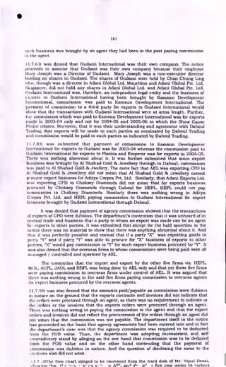 161
such business was brought by an agent they had been in the past paying commission
to the agent.
1.7.6 It was denied that Gudami International was their own company. The notice
proceeds to assume that Gudami was their own company because their employee
Mary Joseph was a Director of Gudami. Mary Joseph was a non-executive director
polling no shares in Gudami. The shares of Gudami were held by Chan Chung Ling
who, though was a director in Adani Global Ltd. Mauritius and Adani Global Pte. Ltd.
Singapore, did not hold any shares in Adani Global Ltd. and Adani Global Ike. Ltd.
Gudami International was, therefore, an independent legal entity and the business of
xl)orts to Gudami International having been brought by Kamsun Development
International, commission was paid to Kamsun Development International. The
paement of commission to a third party for exports to Gudami International would
show that the transactions with Gudami International were at arms length. Further,
th:• commission which was paid to Kamsun Development International was for exports
made in 2003-04 only and not for 2004-05 and 2005-06 to which the Show Cause
Notice relates. Moreover, that it was their understanding and agreement with Daboul
Trading that exports will be made to such parties as nominated by Daboul Trading
and commission would be paid to such parties as indicated by Daboul Trading.
11.7.8It was submitted that payment of commission to Kamsun Development
International for exports to Gudami was for 2003-04 whereas the commission paid to
Gudami International for exports to Planica and Emperor was for exports in 2004-05.
There was nothing abnormal about it. It was further submitted that since export
business was brought by Al Shahad Gold & Jewellery through to Daboul, commission
was paid to Al Shahad Gold & Jwellery. The mere fact that AEL was exporting CPD to
At Shahad Gold & Jewellery did not mean that Al Shahad Gold & Jewellery cannot
procure export business for Aditya Corpex Pvt. Ltd. Similarly, that Adani Exports Ltd.
was exporting CPD to Choksey Diamonds did not mean that for exports business
procured by Choksey Diamonds through Daboul for HEPL, HEPL could not pay
commission to Choksey Diamonds. Similarly there was nothing wrong in Aditya
Corpex Pvt. Ltd. and HEPL paying commission to Gudami International foi export
business brought by Gudami International through Daboul.
It was denied that payment of agency commission showed that the transactions
of exports of CPD were dubious. The department's contention that it was unheard of in
normal trade and business that a party to whom an export was made can be an agent
fo: exports to other parties. It was submitted that except for the bald assertion in the
notice there was no material to show that there was anything abnormal about it. And
that it was perfectly possible and normal that if a party "X" was exporting goods to
party. "Y" and if party "Y" was able to procure for "X" business of exports to other
parties, "X" would pay commission to "Y" for such export business procured by "Y". It
was also denied that the overseas firms to whom commissions were being paid were all
managed / controlled and operated by AEL.
The contention that the import and export by the other five firms viz. HEPL,
MOL, ACPL, JAOL and BBPL was being done by AEL only and that yet these five firms
were paying commission to overseas firms under control of AEL. It was argued that
there was nothing wrong in the said five firms paying commission to overseas agents
foi export business procured by the overseas agents.
11.7.911 was also denied that the amounts paid/payable as commission were dubious
in nature on the ground that the exports contracts and invoices did not indicate that
the orders were procured through an agent, as there was no requirement to indicate in
the orders or the invoices that the exports orders were procured through an agent.
There was nothing wrong in paying the commission to the agent and that the export
orders and invoices did not reflect the procurement of the orders through an agent did
not mean that the commission was not payable. The department itself in the notice
has proceeded on the basis that agency agreements had been entered into and in fact
the department's case was that the agency commission was required to be deducted
from the FOB value. Thus, the department was adopting inconsistent and self
contradictory stand by alleging on the one hand that commission was to be deduced
from the FOB value and on the other hand contending that the payment of
commission was dubious in nature. And the question of disclosing the same to the
cri;toins also did not arise.
•
11 7. OThe flow chart alleged to be recovered from the hard disk of Mr. Vipul Desai,
o+' r five com ianies to various
 