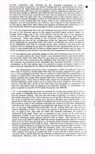 IL
overseas companies was returned by the overseas companies to Adani
Group/Associated companies, viz. Daboul Trading and G.A. International was totally
misconceived. Mr. Vipul Desai did not prepare the sais chart; Mr. Sudhakar Nair wli, )
had prepared the said chart was not examined, and no commission had been paid I.)
Arihant and Prestige in 2004-05 and 2005-06 and therefore, the said flow chart did
not reflect the true picture. And also that there was no evidence at all to show that. in
accordance with the said chart the commissions paid to the overseas parties were
transferred to Daboul Trading Co. and G.A. International. Further that no commissio.i
was paid to Tanb Trading Estt. for exports made to G.A. International, and that the
allegation was not supported by any evidence, and is denied. It was admitted that as
per the agency agreement, Sinta Impex was nominee of Daboul and commission to be
paid thereunder was for business brought by Sinta Impex through Daboul.
11.7.1 Ilt was argued that the term and condition that part of the commission would
be paid to the overseas agents on the export incentives being received under t1-.c
Foreign Trade Policy was a term and condition only in the case of the agreement
entered into by HEPL with the overseas agents Choksey Diamonds and Guchuni
International. There was nothing in law to prevent parties to an agreement from
agreeing that the part of the consideration under the agreement would be payable
upon happening of a particular event. This was a commercial term which the parties
to the agreement were free to mutually decide upon. However, the said term arid
condition had no bearing on the issue of valuation of the exported CPD raised in the
notice. It was denied that all the firms to whom exports were made and in respect of
which commissions were shown to be paid were all managed and controlled by AEL.
11.7.12As regards Excel worksheet alleged to have been recovered from the hard diA
of the computer used by Mr. Vipul Desai, it was submitted that he had clearly said in
his statement dated 19-2-2007 that the same was not prepared by him and that the
same may have been prepared by Mr. Sudhakar Nair who was no more working with
the company. No statement of Mr. Sudhakar Nair has been recorded. In any event,
commission at 8% was neither paid nor payable in respect of exports made to Leo
Diamonds and consequently the table in the said Excel Sheet was factually incorrect.
The department's contention that if commission at 8% was deducted from the
FOB value of exports it would mean that they had actually exported the goods at a
loss. It was submitted that there was no evidence to show that the commission was
payable or paid at 8% in all cases or in most of the cases. And that the purpose of an
export incentive like Target Plus scheme itself was to enable an exporter to export at
competitive price. Thus, even in those cases, where the commission paid or paya )1('
was 8% effectively there would not be a Loss if the export incentive was taken into
account. And also that, as far as the FOB value was concerned, in arriving at FIJI;
value the commission was not required to be deducted. Further, no commission vfaz.:
paid or payable for exports of CPD made during the year 2005-06.
11.8 It was denied that the terms of payments for imports and exports were such as
were meant to artificially boost the export turn over. It was further denied that then
was any circular trading. The fact that the terms of payment in respect of imports
were mostly through LCs for 180 to 365 days or DA for 60 to 90 days and the fact that.
the terms of payment for exports were DA 60 to 90 days was accepted but it was;
argued that it did not in any manner establish that there was circular trading or that
the payments made to the overseas companies for imports of CPD were immediately
returned to the Indian companies as payments for the export of CPD. It was reiterated
that, in the year 2004-05 from April 2004 till 18th August 2004 AEL had received
inward remittance of USD 14.52 crores for exports of assorted CPD made by them
and, as against this, they had not made any outward remittance for import;; of
unassorted CPD made. There was no question of any portion of the said inward
remittance of USD 14.52 crores for exports made by them having come out of any
outward remittance made against imports made by them. That during the entire
period from April 2004 to March 2005 the inward remittances for exports of assorted
CPD made by them was throughout in far excess of the outward remittances against
imports of unassorted CPD made by them. That there was no question of any poi tiou
of such inward remittance coming out of the outward remittance made by them. Even
during 2005-06, from April 2005 till December 2005, the inward remittance:
,, fin
exports of assorted CPD made were in excess of the outward remittances made by
them against the import of unassorted CPD. It was only for a short period du g
January 2006 to March 206 that the outward remittances were in excess ofl.he inward
remittances. However, when the figures of the entire year 2005-06 are taken in to
 