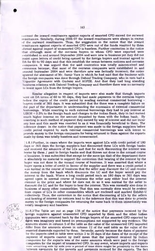 163
ccount the inward remittances against exports of assorted CPD exceed the outward
remittances. Similarly, during 2006-07 the inward remittances were always in excess
( if the outward remittances. Thus, the suggestion in the notice that the inward
remittances against exports of assorted CPD were out of the funds remitted by them
broad against import of unassorted CPD is baseless. Further contention in the notice
hat although most of the overseas buyers to whom CPD were exported were
established in and around September 2004 and were new to business yet they did not
insist upon letters of credit being opened by the foreign buyers and instead agreed to
IAA for 60 to 90 days and that this establish the nexus between noticees and overseas
companies. It was argued that the said contention was totally misconceived and
erroneous because, that most of the overseas companies were established in and
wound September 2004 and were therefore new was factually incorrect; the notice
ignored the statement of Mr. Samir Vora in which he had said that the business with
the foreign companies was done through Daboul Trading Company, who in turn had a
Tripartite Agreement with Gudami and AGFZE. And that they had long standing
business relations with Daboul Trading Company and therefore there was no necessity
to insist upon LCs from the foreign buyers.
Similar allegation in respect of imports were also made that though imports
k,ere on DA terms of 60 to 90 days, they had made payments to the overseas buyers
before the expiry of the credit period by availing external commercial borrowing -
buyers credit of 365 days. It was submitted that the there was a complete failure on
the part of the department in understanding the economics of external commercial
borrowings. While resorting to such external borrowings they had to pay interest at
LIBOR + 0.5% to the foreign bank and charges to the Indian Bank, they in fact earned
much higher interest on the amount deposited by them with the Indian bank. By
resorting to such method of payment they earned by way of interest and did not incur
ti-ty loss and this mode was resorted to as it was financially beneficial to them. The
inference drawn in the notice that payment was made to the foreign suppliers before
credit period expired by such external commercial borrowings was with intent to
provide money to the foreign companies for being returned to them against the exports
made by them was totally baseless and unwarranted.
I 1.8.1 Further, in cases where the imports were against LCs with credit period of 180
days or 365 days the foreign suppliers had discounted these LCs with foreign banks
i.nd received the amounts of the LCs and that for such discounting the interest was
borne by them / paid to foreign banks and that thiswa not done in the normal course
of business. It was submitted that except for the mere ips dixit of the department there
is absolutely no material to support the contention that bearing of the interest by the
buyer was not done in the normal course of business. It was asserted that where a
buyer opens a letter of credit in favour of the supplier and there was a credit period it
$k as normal in the course of business that the seller may discount the LC and receive
the money from the bank which discounts the LC and the buyer would pay the
interest to the bank. Where a long credit period such as 180 days or 365 days was
agreed upon in normal course of business the seller may either load the interest
element in the price and where he does not do so it was normal for the seller to
discount the LC and for the buyer to bear the interest. This was normally also done in
business of many other commodities. That this was normally done would be evident
from copies of LCs in other commodities which are enclosed and marked Exhibit-U
collectively. Thus, the contention in the notice that discounting of LCs by the sellers
and bearing of interest by noticees lead to the inference that this was done to provide
money to the foreign companies for returning the same back to them immediately was
totally imaginary and baseless.
11.8.2 The Table set out at. page 138 of the notice that payments received by the
foreign suppliers against unassorted CPD imported by them and the other Indian
ti copwanies were returned back by the foreign buyers of the assorted CPD exported by
t*m was imaginary and based on presumptions not supported by any evidence. The
amounts shown in column 5 of the table as the value of the unassorted CPD imported
differ from the amounts shown in column 12 of the said table as the value of the
assorted diamonds exported by them. Secondly, merely because the dates of payment
l'or the imports cited in table were within 2 to 20 days of the dates of the receipt of the
payment of exports cannot by itself mean that the payment received by Indian
companies for the exports was of the same amounts which were paid to the foreign
companies for the import of unassorted CPD. In any event, where imports and exports
'A'Crte occurring side by side over a period of time there might be proximity in the dates
letween navments for the imnorts and payments received for the exports. The fact
•
 