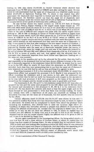 174
bearing no 286 also dated 21/07/06 to Orchid Overseas which showed that
diamonds D-cut W-PK5 were exported at US$203 and after sieving the same. He was
asked he still maintained that the same set of diamonds was imported under invoice
dated 23/07/05 of Spectrum Trading FZE. To which it was replied that after
assortment the diamonds were exported to Orchid and the rate thereof is different
after assortment. He therefore cannot say that the same set of diamonds were
imported by Hinduja under the invoice dated 23/07/05 of Spectrum Trading which is
an unassorted lot of two grade of diamonds with a different rate.
He was further shown two export invoices no. 318 & 319 both of Hinduja
Export to M/s Planica Export relating to the import made under invoice no. 143
STF/ DIA-2005 dated 23.07.05 where lot no 6 was D cut white PK-4 of 725.63 carats
exported at the rate of US$210 and lot no. 6 which was D-cut White PK-5 of 512.61
carats at the rate of US$195 and compare the same with two earlier export invoice
bearing no. 285 & 286 of Hinduja in favour of Orchid which related to import from
Excel under invoice dated 15/07/05 which shows lot no. 5 of D-cut W-PK5 of 487.5
carats at US$210 & lot No.5 of D-cut W-PK-5 of 733.67 carats at US$203. After
comparing the 4 export invoice and the lot numbers with the same description he was
again asked whether he still maintained that they were the same set of diamonds. In
reply it was stated by him that after looking at the four export invoices of Hinduja, 2
in favour of Orchid and 2 in favour of Planica, he cannot say that the diamonds
imported by Hinduja were the same set of diamonds imported under the invoice of
Excel and Spectrum, since the weight and rate and size of the diamonds covered by
lot no 5 of invoice 285 and 286 were different from diamonds of lot no. 6 of invoice no
318 & 319 in terms of quality and rate. And agreed with the advocate that his
statement that diamonds imported from Excel Global and Spectrum Trading are of
the same set, was incorrect.
In reply to the question put up by the advocate for the notice, that why had 1w
said repeatedly in his statement that he had been shown different invoices or the sante
set of diamonds imported in his statement dated 28/02/2006; he stated that he used
to go to the DRI office for nearly 20 days before his statement on 28/02 / 2006 war;
recorded. Each time they were pressurizing him to say that the same set of diamoncls
were imported, he was told that he will not lose anything if he agreed, to write.
Regarding Annexure A & B to his statement dated 28/02/2006; he stated that
department officer had prepared the annexure A & B. Maybe it was prepared by the
officer recording the statement and it was shown to him after the statement war;
recorded. Further that he did not verify the Annexures with respect to the document:;
as he was told that annexure A &.B were prepared on the basis of the document::
seized from the company and he should accept the same in good faith and trust.
The Annexures A, Bl, B2 and C to his statement dated 03/01/07 were also not
prepared by him and the same were prepared by the DRI officer and he did not verif/
the invoice and documents in the annexure A, BI, BII & C to his statement. dated
03/01/07. He was shown few invoices with more or less the same weight and on the
basis thereof he was pressurized to write that there was circular trading. He stated
that nobody even with a experience of 25 years can conclude on looking at the
document that they are the same set of diamonds, but this answer was not recorded
by the officer.
Certain affidavits dated 01/03/06 and 04/01/07 were shown to him and 1- c
was asked to confirm that these were the retractions made by him, to which he replie d
in affirmative. He stated that he complained to Samir Vora about the pressure white
recording the statement, who directed him to meet the in-house legal officer Di-.
Upadhyay of Adani who thereafter advised to prepare this affidavit of retraction.Aft
making the affidavit of retraction he handed over the originals to Samir Vora. He was
asked as to why he did not send the affidavit to DRI, to which he replied that he
handed over the affidavit to Samir Vora and it was left to him to do the needful as
required and he was not aware whether legally the affidavit was to be given to DRI or
not. It was to be decided by Samir Vora.
He was again questioned by the Investigating Officer. On being asked whether ii
was true that he was a close relative of Gautam Adani, to which he replied that his
father was first cousin of Gautarn Adani. He also accepted that he had joined Adani in
1995 as Asstt and was looking after banking activities till 2003 when he was assessing
the job relating to export and import of diamonds. And that before the assessing job he
had on being asked had said that he had little bit knowledge of diamond trade.
S.I.0/ D.R.I observed that during 2004-05 export of diamonds worth about 3000
crores and 2005-06 diamonds worth of 6500 crores handled by him.
32.4 Cross-examination of Shri Kaushal D. Pandya
 
