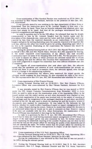 175
Cross-examination of Shri Kaushal Pandya was conducted on 07.04.2008. He
was examined by Shri Vikram Nankani, Advocate in the presence of Shri lyer, SIO,
I 'RI, Ahmedabad.
It was interalia stated he was working in the Agro department of Adani Entp at
Ahmedabad. That the instruction given by Mr. Lumesh Sanghvi to him were a fax
which was written by hand. There was no formula indicated and whatever price was
shown had simply to be typed. And that all the packages wereremoved from the
imported consignments and segregated.
In reply to question put in by the DRI officer. He informed that was the details
conununicated to him by Mr. Lumesh Sanghvi had the buyers name and the
description of the diamonds size, carat and the value; and that certain lots used to be
removed by him from the imported diamonds as per instructions of Mr Lumesh
Sanghvi and given for sorting depending upon the quantity required to be exported the
next day, whereas the other lots would be given for sorting, depending upon which is
ti‘e lots to be exported. Depending on the requirement the balance lots would be
et moved for sorting.
During the personal hearing held on 18.01.2011 Shri Naresh Thacker, Advocate
oil behalf of M/s AEL and Shri Rajesh Adani, Director, M/s AEL appeared for hearing.
A: the outset requested cross-examination of the officers who had recorded
e;.aminiation report on some of the shipping bills of M/s AEL. For this purpose request
was made to depute an officer in whose presence the advocate would like to choose
some shipping bills and the officers who recorded their examination order. He relied
_ipon some judgments to support his contention that even defence witnesses can also
Je examined.
As regards all cross-examinations that took place upto date, the advocate
agreed that the questions and answers of such cross-examinations are already on
record and there is no need to re-examine them, the Advocate agreed, even though
there is a change in the adjudicating authority.
After cross-examination the officers (who examined the export goods), the
advocate would reappear for final hearing. He also reiterated the reply to the notice.
The DIZI representative Shri S.N. lyer, SIO, DRI Ahmedabad also attended the hearing.
1'2.S Cross-examination of Shri Francis D'souza
During Personal Hearing held on 03.08.2011, Shri Shri Francis D'Souza,
I res entive Officer was cross-examined by Shri Vikram Nankani, Advocate for M / s
A EL.
It was interalia stated by Shri Francis D'Souza that he was posted at DPCC
under the CSI, Airport Customs Commissionerate from November, 2003 to June,
2304, he used to work as per the examination order of the Appraising Officer in the
import section and the export section as and when documents were marked to him.
The physical examination of the goods was involved only to the extent of counting of
the packages and the weightment of the packaged diamonds as and when specifically
ordered by the AO. He also used to check the packing list and the invoices, whenever
documents were marked for examination. He was asked by the Advocate for the
notic-ee, whether he could recollect handling of export or import consignments of CPD
of M/s. Adani Export during his tenure. However he stated that unless the documents
ate presented before him he would not be able to comment on that. However original
S;lEis were not available with the M/s. Adani Enterprises, the examination of Shri
l~tcuteis D'Souza was concluded at this stage by the Advocate.
lit reply to a questions by Shri S. N. lyer, SIO DRI, Ahmedabad Shri D'Souza,
seated that he does not recall having examined export consignment of CPD where the
import of the said export goods was also examined by him. He further stated that
while examining the diamonds counting of the number of pieces was not done by him
and that he was not the proper officer for checking the quality of the diamonds and he
had not checked the same. He further stated that the proper officer for checking the
quality of the CPD for the export consignments in respect of all the exports was the
itssessing officer.
12 6 Cross-examination of Shri V.B. Patil, Appraising Officer
During Personal Hearing held on 03.08.2011, Shri V.B. Patil, Appraising Officer
was cross-examined by Shri Vikram Nankani, Advocate for M/s AEL.
During the examination it was informed by Shri Patil that he was not posted et
the DPCC during the relevant period.
12.7 During the Personal Hearing held on 01.12.2011 Smt S. S. Pali, Assistant
'.otninissioner, Shri C.P. Singh, Assistant Director and Shr Y.K. Arora, Appraising,
•
 