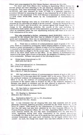 Officer were cross-examined by Shri Vikram Nankani, Advocate for M/s AEL.
The above said three officers were working as Appraising Officers during; the
relevant period and were attending to the job related to assessment of the cxpot:
documents. They were individually shown Shipping Bills which were received from
AC/ PCCCC, and were assessed by them. In reply to a question regardint:,
procedure followed for assessing the same; It was submitted by all of then' that Cie
procedure for the assessment of the S/B followed is mentioned in Public Noticz: o.
1 1/ 1998 dated 04.08.1998, issued by the Commissioner of Customs(Airpa+ t).
M umbai.
13.0 Personal Hearings were held on 17.01.2012 and on 14.02.2012 which ,vt-r(
attended by the Advocates on behalf of all the noticees. During the Personal lit zirint,
held on 01.12.2011 and 24.02.2012, the noticees agreed that though there xi:I:.
change in the adjudicating authority, the records of the case including II1(
submissions made earlier and the cross-examination proceedings till then, etc may be
taken as submitted before the new adjudicating authority and there is no nee.,.1 fcy
fresh submissions of the same.
They also submitted a further submission dated 24.02.2012, wherein ii Ava
reiterated by the noticees that there was no inflation of export value of the c.c.}.01
goods and consequently, there was no misdeclaration on value of export goods -wick :-
Section 14 of the Customs Act, 1962 for the following reasons:
(i) There was no evidence of contemporaneous export of goods et the lc,w(
price, which is a mandatory prerequisite, before alleging inflation of export value. El-
burden to prove overvaluation or inflation of value is on the Department. This Ji! (1(11
is required to be discharged with reference to value of contemporaneous exports ;it tlic
lower value which is alleged to be the correct value. There is no evidence AA•hithio :v. '-
cited in the show cause notice to this effect. In the absence of contemporaneous
exports at the lower value of such or like goods, the allegation of inflating export v iliic
is not sustainable. Reliance was placed on the following decisions:
(a) Global Impex International vs. CC
2009 (243) ELT 68 (T)
(b) Frost International Ltd. vs. Commissioner
2007 (216) E.L.T. A55 (S.C.)
(c) Akshay Exports & Inds. vs. CC
2003 (156) E.L.T. 268 (Tri-Kolkata)
(ii) AEL had produced evidence of contemporaneous exports of such or lilo• mod:.
in Annexure 'A' to the reply dated 26th October' 2007 to the notice. When the Noti' ce
has produced evidence of contemporaneous exports/imports, while the Depari mein
failed to do so, the evidence of contemporaneous exports produced by A E arc
conclusive of the correct value as declared by AEL in the respective shipping
Reliance was placed on decisions and the ratio whereof is applicable. both in :lie
export or import of goods, in terms of Section 14 of the said Act.
(a) CC, New Delhi vs. International Traders
2009 (239) ELT 290 (Tri.-Del.)
(b). CC, Mumbai vs. Mahalaxmi Gems
2008. (231) ELT 198 (S.C.)
(c) Ramkrishna Sales Pvt. Ltd. vs. CC, Ahmedabad
2008 (230) ELT 431 (Tri.- Ahmd.)
(iii) It was reiterated that all shipping bills were duly assessed and the g, )0(13
physically examined, following procedure prescribed by the Public Notice 11 /98
dated 4th August, 1998 issued by the Commissioner of Customs, Airport, M or, ihai
And that the same had also been admitted by the then Customs Officers t iz Mr.
Francis D'souza, Preventive Officer, Mr. V.B. Patil, Appraising Officer, Shri C.P.
Asstt. Director, DGCEI, Ms. S.S. Pali, Asstt. Commissioner of C. Ex. and Shri Y. N.
Arora, Appraising during their cross examination in the present proccccliig:-:.
Accordingly, the value in each case of the goods has been approved and accent:2d alter
physical examination and upon such verification, the let export orders 1-.Lave b(
passed - as such, the charge that export value has been inflated, or that !her, has
 