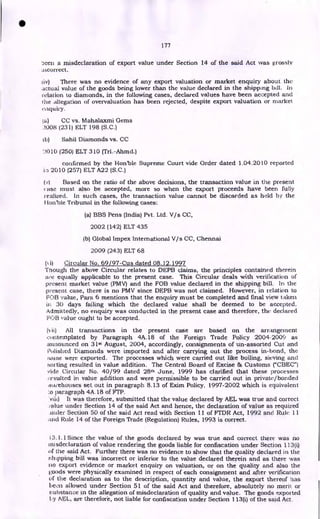 177
been a misdeclaration of export value under Section 14 of the said Act was grossly
incorrect.
liv) There was no evidence of any export valuation or market enquiry about the
actual value of the goods being lower than the value declared in the shipping bill. In
relation to diamonds, in the following cases, declared values have been accepted and
ihe allegation of overvaluation has been rejected, despite export valuation or market
eaquiry.
ta) CC vs. Mahalaxmi Gems
2008 (231) ELT 198 (S.C.)
tb) Sahil Diamonds vs. CC
'010 (250) ELT 310 (Tri.-Ahmd.)
confirmed by the Honble Supreme Court vide Order dated 1.04.2010 reported
in 2010 (257) ELT A22 (S.C.)
(v) Based on the ratio of the above decisions, the transaction value in the present
ilSe must also be accepted, more so when the export proceeds have been fully
realized. In such cases, the transaction value cannot be discarded as held by the
I lon'ble Tribunal in the following cases:
(a) BBS Pens (India) Pvt. Ltd. V/s CC,
2002 (142) ELT 435
(b) Global Impex International V/s CC, Chennai
2009 (243) ELT 68
(ii) Circular No. 69J97-Cus dated 08.12.1997
Though the above Circular relates to DEPB claims, the principles contained therein
are equally applicable to the present case. This Circular deals with verification of
present market value (PMV) and the FOB value declared in the shipping bill. In the
present case, there is no PMV since DEPB was not claimed. However, in relation to
FOB value, Para 6 mentions that the enquiry must be completed and final view taken
in 30 days failing which the declared value shall be deemed to be accepted.
Admittedly, no enquiry was conducted in the present case and therefore, the declared
FOB value ought to be accepted.
(vii) All transactions in the present case are based on the arrangement
contemplated by Paragraph 4A.18 of the Foreign Trade Policy 2004- 2009 as
announced on 31st August, 2004, accordingly, consignments of un-assorted Cut and
Polished Diamonds were imported and after carrying out the process in-bond, the
:lame were exported. The processes which were carried out like boiling, sieving and
sorting resulted in value addition. The Central Board of Excise & Customs ("CBEC")
vide Circular No. 40/99 dated 28th June, 1999 has clarified that these processes
resulted in value addition and were permissible to be carried out in private/bonded
wai7ehouses set out in paragraph 8.13 of Exim Policy. 1997-2002 which is equivalent
:o paragraph 4A.18 of Frp.
viiL) It was therefore, submitted that the value declared by AEL was true and correct
falue under Section 14 of the said Act and hence, the declaration of value as required
tinder Section 50 of the said Act read with Section 11 of FTDR Act, 1992 and Rule 11
arid Rule 14 of the Foreign Trade (Regulation) Rules, 1993 is correct.
13.1.1 Since the value of the goods declared by was true and correct there was no
inisdeclaration of value rendering the goods liable for confiscation under Section 133(i)
of the said Act. Further there was no evidence to show that the quality declared in the
t:htpping bill was incorrect or inferior to the value declared therein and as there was
no export evidence or market enquiry on valuation, or on the quality and also the
goods were physically examined in respect of each consignment and after verification
of the declaration as to the description, quantity and value, the export thereof has
been allowed under Section 51 of the said Act and therefore, absolutely no merit or
substance in the allegation of misdeclaration of quality and value. The goods exported
ly AEL, are therefore, not liable for confiscation under Section 113(i) of the said Act.
•
 