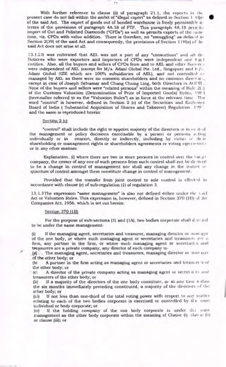 With further reference to clause (ii) of paragraph 21.1, the exports in ill(
present case do not fall within the ambit of "illegal export" as defined in Section l - I I(at
of the said Act. The export of goods out of bonded warehouse is freely permissitic
terms of the provisions of paragraph 4A.18 of FIT. This paragraph 4A.18 pc.' ry it::
import of Cut and Polished Diamonds ("CPDs") as well, as permits exports of the :;aine
item, viz. CPDs with value addition. There is therefore, no "smuggling" as defined ii t
Section 2(39) of the said Act and consequently, the provisions of Section 11H(a) of
said Act does not arise at all.
13.1.2 It was reiterated that AEL was not a part of any "consortium" and WI the
Notice-es who were exporters and importers of CPDs were independent and legi I
entities. Also, all the buyers and sellers of CPDs from and to AEL and ()the' Notii cc
were independent of AEL (except for M/s. Adani Global Pte. Ltd., Singapore and iv: /e.
Adani Global SZE which are 100% subsidiaries of AEL), and not controlled
managed by AEL as there were no common shareholders and no common direct
except in case of Joseph Selvamar and Chang Chung Ling, both Directors in AGVTI .
None of the buyers and sellers were "related persons" within the meaning of Rule 2(..)
of the Customs Valuation (Determination of Price of Imported Goods) Rulee,, 19F.
,3
(hereinafter referred to as the "Valuation Rules") as in force at the relevant time. The
word "control" is however, defined in Section 2 (c) of the Securities and E,xcle.nee
Board of India ( Substantial Acquisition of Shares and Takeover) Regulation. 1.99-.
and the same is reproduced herein:
Section 2 (c)
"control" shall include the right to appoint majority of the directors of to c c it, ul
the management or policy decisions exercisable by a person or persons oeting
individually or in concert, directly or indirectly, including by virtue (= th. it
shareholding or management rights or shareholders agreements or voting ogrecieelit
or in any other manner.
Explanation. (i) where there are two or more persons in control over the tare,t
company, the cesser of any one of such persons from such control shall not be de•mied
to be a change in control of management nor shall any change in the nature
quantum of control amongst them constitute change in control of management:
Provided that the transfer from joint control to sole control is eff,
..?(:t•cl in
accordance with clause (e) of sub-regulation (1) of regulation 3.
13.1.3 The expression "same management" is also not defined either under the e.,tid
Act or Valuation Rules. This expression is, however, defined in Section 370 (1E3) of We
Companies Act, 1956. which is set out herein:
Section 370 (1B)
For the purpose of sub-sections (1) and (1A), two bodies corporate shall d :e d
to be under the same management-
(i) If the managing agent, secretaries and treasurer, managing director or 111:111. tp:"1-
of the one body, or where such managing agent or secretaries and treasurer:, love
firm, any partner in the firm, or where such managing agent or secretari‘.3 and
Measurers are a private company, any director of such company is-
The managing agent, secretaries and treasurers, managing director or 'nut n-c1
of the other body; or
(b) A partner in the firm acting as managing agent or secretaries and treasure -s
the other body; or
(c) A director of the private company acting as managing agent or secret ee and
treasurers of the other body; or
(ii) If a majority of the directors of the one body constitute, or at any time within
the six months immediately preceding constituted, a majority of the directors of the
other body; or
(iii) if not less than one-third of the total voting power with respect to any mat tev
relating to each of the two bodies corporate is exercised or controlled by tl- c ionic
individual or body corporate; or
(iv) If the holding company of the one body corporate is under th.: :;irric:
management as the other body corporate within the meaning of Clause (i). clau (i i)
or clause (iii); or
 