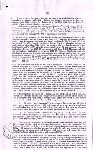 179
) If one or more directors of the one body corporate while holding whether by
themselves or together with their relatives, the majority of shares in that body
corporate also hold, whether by themselves or together with their relatives, the
majority of shares in the other body corporate.
It will therefore, be seen that neither the definition of "control" nor the definition
(.1 "same management" applies to any of the 45 parties with whom AEL has had
t ransactions covered by the present Show Cause Notice. The allegation that these 45
parties, who are actually third parties, except the two 100% subsidiaries as aforesaid,
tae "controlled" and "managed" by AEL is therefore, ex facie false.
13.1.4 It was denied that the Company had suppressed or misrepresented facts to the
licensing Authority, viz. the Office of the Joint DGFT, Mumbai by making, signing
and/or using declaration, statement with intent to obtain DFCE/TPS under FTP. It
1.,.as denied that AEL through its director Rajesh Adani or otherwise indulged in
tuisdeclaration while filing Bills of Entry or shipping bills or other documents before
the Customs and/or DGFT with the above stated intent. It was submitted that the
Applications for the year 2004-05 were pending with Joint DGFT, Mumbai, and AEL
had not made any application for the period 2005-06. Besides, this charge cannot be
adjudicated under the Customs Act, because the making, signing and/or using
declarations, statements, by suppressing/misrepresenting facts to the Joint DGFT,
Nttimbai for obtaining DFCE/TPS shall be examined and/or considered by the said
authority. Reliance was placed on Titan Medical Systems Pvt. Ltd, vs. CC, New Delhi
2003 (151) ELT 254
1'3.1.5 With reference to clause (iv) and (vii) of paragraph 21.1 of the Notice, for the
reasons applicable to clause (iv) of paragraph 21.1, these charges also cannot be
adjudicated upon under the Customs Act. It is for the licensing authority to determine
whether or not incremental exports have been made by the Applicants. This is also
..vident from the provisions of paragraph 3.7.3 of FTP, and in particular, Note (2)
.hereof and also, paragraph 3.7.5 of FTP which contains the Target Plus Scheme
1"11)S") inter alia, provides that export performance made by one exporter on behalf of
another, as per clause (g) shall not be taken into account for calculation of export
performance or for computation of entitlement under the Scheme. It therefore, follows
that whether the MOU between the entities referred to in the two charges under reply
amount to transfer of export performance and whether or not these exports qualify for
computation of entitlement shall be tested and determined by the Joint DGFT,
Mitinbai, when dealing with the applications made by the respective exporters and
hence, these charges cannot be the subject matter of the present adjudication.
13.1.6 The allegations in clause (v) of paragraph 21.1 of the above Notice that AEL
Virough its directors entered into conspiracy with certain parties/people based in
Dubai, Singapore and Hong Kong to cause dubious import and export of CPDs to take
undue benefits of TPS were denied on the following reasons:
(1) All imports and exports of CPDs were in accordance with law. AEL had a
irtlid bonded warehouse license. AEL maintained all statutory records, which were
c iecked and verified by the proper Officer from time to time. There was no allegation
that these records were false or that the bonded warehouse did not exist;
(ii) All consignments, whether for import or export, were physically
els:arnined and the description, quantity and value declared in the shipping bills or the
bills of entry, as the case may be, were verified following the procedure in Public Notice
No. 11/98 dated 4th August, 1998.
There was no "conspiracy" with parties/people based in Dubai, Singapore and
iii?itg Kong, all the third parties were independent, were not "controlled" and
"
.41:kiaaged" by AEL. Goods have been physically exported and imported from and into
All payments, whether received or made by AEL are towards valuable
Ontideration for goods sold and delivered and vice versa and hence, there was
niathstig "dubious" about the imports and exports of CPDs.
With reference to the charge that there was misdeclaration of value addition of
*Win as much as activities of assortment, boiling, sieving and repacking without any
manufacturing/processing or change in form of the CPDs cannot by any stretch of
imagination contribute to such value addition, is without substance and totally
unsubstantiated. The CBEC Circular No. 40/99 dated 28th June, 1999 clarified that
such activities were permissible in private/public bonded warehouses licensed for
im3ott and export of CPDs and this would enable the exporter to achieve value
•
 