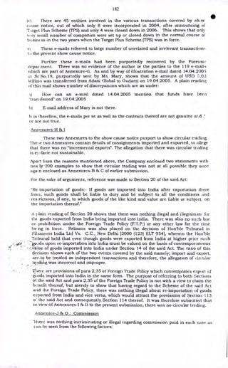 182
iv) There are 45 entities involved in the various transactions covered by show
cause notice, out of which only 8 were incorporated in 2004, after announcing of
T irget Plus Scheme (TPS) and only 4 were closed down in 2006. This shows that onb
v.Yry small number of companies were set up or closed down in the normal course of
busint ss in the two years when the Target Plus Scheme (TPS) was in force.
v) These e-mails referred to large number of unrelated and irrelevant transactions
t ) the present show cause notice.
Further these e-mails had been purportedly recovered by the Forensic
depar.ment. There was no evidence of the author or the parties to the 119 e-mails
which are part of Annexure-G. As and by way of illustration e-mail dated 14.04.2005
at. Sr No.19, purportedly sent by Ms. Mary, shows that the amount of USD '3.02
lvlillioa was transferred from Adani Global to Gudami on 19.04.2005. A plain reading
uf thi:; mail shows number of discrepancies which are as under:
How can an e-mail dated 14.04.2005 mention that funds have been
'transferred" on 19.04.2005
b) E-mail address of Mary is not there.
It is therefore, the e-mails per se as well as the contents thereof are not genuine ar.d
or are not true.
Annexures-H & I
These two Annexures to the show cause notice purport to show circular trading.
The;e two Annexures contain details of consignments imported and exported, to allege
hat there was no "incremental exports". The allegation that there was circular trading
is e::-facie not sustainable.
Apart from the reasons mentioned above, the Company enclosed two statements with
nea -ly 200 examples to show that circular trading was not at all possible they once
agan enclosed as Annexures-B & C of earlier submission.
For the sake of arguments, reference was made to Section 20 of the said Act:
"Re -importation of goods:- If goods are imported into India after exportation there
Irma, such goods shall be liable to duty and be subject to all the conditions and
ressictions, if any, to which goods of the like kind and value are liable or subject. on
the importation thereof."
A plain reading of Section 20 shows that there was nothing illegal and illegitimate for
the goods exported from India being imported into India. There was also no such bar
or prohibition under the Foreign Trade Policy (F.T.P.) or any other law for the time
be ng in force. Reliance was also placed on the decision of Hon'ble Tribunal in
Filaments India Ltd Vs. C.C., New Delhi 12000 (123) ELT 9541, wherein the Hon'ble
Tribunal held that even though goods were exported from India at higher price such
4-
4, • gpods upon re-importation into India must be valued on the basis of contemporaneous
;,iUe of goods imported into India under Section 14 of the said Act. The ratio of this
decision shows each of the two events covered by the said namely; import and export,
are_ta be treated as independent transactions and therefore, the allegation of circular
tga0i.ilig was incorrect and improper.
•
There are provisions of para 2.35 of Foreign Trade Policy which contemplates export of
goods imported into India in the same form. The purpose of referring to both Sections
of the said Act and para 2.35 of the Foreign Trade Policy is not with a view to claim the
benefit thereof, but merely to show that having regard to the Scheme of the said Act
and the Foreign Trade Policy, there was nothing illegal about re-importation of goods
eN.ported from India and vice versa, which would attract the provisions of Section 113
o : the said Act and consequently Section 114 thereof. It was therefore submitted that
in view of Annexures-I & II to the present submission, there was no circular trading.
Annexure-J & Q : Commission
lhere was nothing incriminating or illegal regarding commission paid in each case as
can be seen from the following factors:
 
