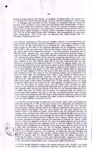 189
'trading is being used by Shri Manoj, the employee of Adani Group. The e-mail at S.
No. V of Para 8.11 of the SCN also shows that M/s. Daboul Trading LLC, UAE belongs
,o / is managed and controlled by AEL, through its employees who are made the
directors of the company. It was evident from the Mail of Shri Kushal Kabra of AEL to
Shri Gautam Adani, the Chairman of AEL, wherein the transfer of shares to Daboul
Trading and its cost implication were discussed. It was also mentioned that UBS is a
leading global wealth manager, a leading, global investment banking and securities
firm, and one of the largest global asset managers, with headquarters in Zurich and
Switzerland. And it was also not disputed that Adani Global FZE is a
subsidiary of Adani Exports Ltd.
14.2.3 Various statements of Shri Lumesh Sanghvi, wherein he has stated how the
entire process of assortment would be completed in 3 to 4 hrs and re-exported within
a day or two. He also stated that how he doubted the value addition of 5% or 10%
being charged on the value of the imported diamonds but he continued to load the
value of 5% / 10%, as instructed to him by Shri Sameer Vora of AEL, irrespective of
the correct value of the diamonds exported. It is also pertinent to mention that in
2005-06 Adani Exports Ltd., who could not have achieved the desired volume of
ecperts to claim the benefit of Target Plus Scheme, continued to show value addition
of 5% whereas the value addition for the other five companies was shown at 10% It is
also to be noted that other exporters from Diamond Plaza Mumbai continued to show
value addition of 5%. Shri Rajesh Adani MD of AEL was confronted with this fact
during the recording of his statement dated 11/1/2007 he vaguely replied that AEL
had pending orders and so they continued to export at value addition of 5% whereas it
was not economically viable for other companies to export at value addition of 5% and
so the value addition was shown at 10%. Here also Shri Rajesh Adani is talking of
c:ports by value addition of 5% or 10% and he also does not say that the diamonds
were exported as per their value in the international market, as is attempted to be
-.hown in their reply. All throughout their reply a limp attempt is being made to
cinphasis upon the adjudicating authority that they could have achieved value
addition of 5% and that their exported value is genuine. In this context statement
dated 02.02.2006 of Shri Samir Sevantilal Vora, is also relevant, wherein on being
specifically asked about the reason for the value addition of exports up to 31.3.2005
5% over and above the import value and with effect from 1.4.2005 the value
addition of the exported cut and polished diamonds rose to about 10% over the import
;due specially when the process carried out by them on the imported diamonds up to
::;1.3.2005 and after 31.3.2005 was the same, he explained that the decision to
increase the value addition from 5% to 10% was commercial decision taken by Shri
Saurin Shah in consultation with Shri Rajesh Adani and the same was communicated
to Shri Lumesh Sanghvi who prepared the export invoices accordingly; that in some
cases the value addition continued to be 5%.
14.2.4 Further that it is amply brought out as to how the export value was finalized by
artificially adding 5% or 10% to the import value of the diamonds, the statements of
Shri Lumesh Sanghvi and Shri Kamraj Bodal clearly shows how the imported
diamonds were received, already sorted into different packets lot wise as per invoice,
having different description and how each packet/ lot was only sorted into two
different sizes or two different grades, which shows that the imported CPD did not
undergo much sorting or any other such processes as claimed by AEL and the other S
companies and re-exported in substantially the same form. It would be a different tale
if, say a mixed lot of diamonds say of different cuts, colours, clarity and size would
have been imported and than assorted into diamonds of various cut, clarity, colour
and size. Thus the allegation made in the notice that Adani Exports Ltd and others,
could not have achieved value addition of 5% or 10% as claimed by them is well
founded and the allegations of artificiality of the export value, and the exports as such
is also more pronounced when the fact of Circular Trading of the same set of
diamonds, is also taken into consideration. Also the fact that the so called Indian as
well as the overseas importers and exporters of diamonds were all managed and
entrolled by Adani Exports Ltd., speaks volumes about the fraudulent nature of
,irtiports 86 exports. Also the various MOUs signed with the Indian companies for
achieving the export turnover in their name and thereafter using the benefit of the
Target Plus Scheme (on payment of certain % of the exports) also throws ample light
on the intentions of Adani Export Ltd., to abuse the Target Plus Scheme.
14.2.5The meager payments made to the master assorter of Rs. 10,000/- per month
irrespective of the quantity of diamonds imported / exported and daily wages of Rs.
•
 