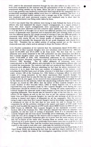 190
200/- paid to the piecemeal assorters brought by him also reflects on the skill ci
work force employed by the noticees and the genuineness of the so called activity ol
assortment being carried out by them. When the job of assortment of Diamonds in
such huge quantity was involved it would have been natural for the companies to
permanently employed highly skilled work force in sufficient numbers. But here as it
appears one so called master assorter with a meager pay of Rs. 10,000/- per niauth
was employed and some piecemeal assorter were employed only to show that the
activity of assortment was being under taken by them.
14.2.6 It was stated that the noticees were trying to hide behind the back of Cti:-:;tom
officers who had examined the import /export consignments, in a vague ;Menu d to
show that their import consignments were unassorted and that their (`.port
consignments were assorted and had achieved value addition. In this regard in Pon.
11.4 of the SCN it is brought out to show how different packets/lots containing sanic
variety of diamonds were imported and re-exported after just showing them as sorted
into two different sizes by the simple process of sieving or into two different gracle-=;. In
statement dated 03.01.2007 Shri Lumesh Sanghvi had clarified that the vari,.,iy o'
diamonds with clarity PK are the lowest quality of diamonds as far as clarity is
concerned and normally the diamond labs do not grade diamonds with clarity to .'c)
than PK3. Therefore the so called activity of sorting carried out on the iinporteC
diamonds was only a farce and an attempt to dupe the Custom officers.
14.3.1 Further contention of the noticees that the statements dated 28.02.2006 kind
03.01.2007 of Shri Lumesh Sanghvi were not voluntary and retracted by affidavit::
dated 01.03.2006 and 04.01.2007 is far from truth. The fact that the :;0
affidavits were never tendered to the DRI authorities nor any retraction was flied b:.
Shri Lumesh Sanghvi which was evident from letter F.No. DRI/AZU/INQ-15/2ti0:.
dated 14.05.2008 of ADG, DRI, Ahmedabad addressed to the Commissioner oi
Customs, Airport, Mumbai, enclosing a copy of the letter dated 23.04.2008 of Dep it:
Director, DRI, Mumbai. The so called affidavits of retraction were 11('Ve,
communicated to the DRI officers and especially to the investigating officers who had
recorded the statements. The noticees had also not produced any evidence of havin:..
delivered such affidavits. Without admitting the fact that the above statements wet,
refracted, it is to state that there are number of judgments of the various eaurt. •
including the Honble Apex court of India, wherein it is held that a statement recorded
under section 108 of the Customs Act, 1962 before a Customs officer is acImissibl•
inspite of it being retracted. In the above statements Shri Lumesh Sanghy) ha. .
categorically stated that he also felt that the same set of diamonds were imported 1..n.!
exported over 8i, over again. In the record of cross examination of Shri Luinesh Sitripin
by the Advocate for the noticees, before the adjudicating authority where in it ha.;
brought on record by DRI officer that the father of Shri Lumesh Sanghvi was th.•
cousin brother of Shri Gautam Adani, CMD of Adani Exports Ltd. It is thc7clor-
requested that any averments made by Shri Lumesh Sanghvi, even during his ei os.;
examination should be viewed in this context. During the cross examination o! :7;11, i
Lumesh Sanghvi the advocate made a limp attempt to show that he had no linowlectg,
regarding diamonds. This should also be viewed in light of the fact that he was close
relative of the Adanis as well as the fact that as per the various statements or i
Samir Vora and Shri Lunmesh Sanghvi, he was the sole incharge of all the activitic ;
relating to import and export of diamonds for all the companies. Now the
trying to take a plea that Shri Lumesh Sanghvi had no knowledge regarding cliam IC1'.,
is misplaced in view of the fact that he was made the sole in charge for all
companies for all the activities relating to the import and export of CPD under 1:-)n.1
and he had handled the exports of CPD worth about 8000 Crores in 2004-05 and
6500 Crores in 2005-06. Shri Lumesh Sanghvi in his statement recorded ancler
Section 108 of the Customs Act, 1962 had also claimed that when no assorters Vie;
available, he did the work of sorting of diamonds. Even if it is assumed that ;3111-i
Lumesh Sanghvi did not have much knowledge about diamonds, the fact that 'le wi, s
made the over all in charge for the imports and re-exports of CPD under Bond by ATA
and its group /associate companies goes on to prove that the entire activity of im port
and the re-export of the same after showing them as sorted, was a farce and Jnly
carried out in a cyclic manner to artificially boost export turn over to avail the ben I 3
of Target Plus Scheme. Else, had the business been genuine they would have recrilited
experts in the trade to look after and undertake the activities of sorting.
It was evident from the various flow charts recovered from the Hard Disk of 311 ;-i
Vipul Desai. While not denying the fact that the said flow charts existed, the noti;e( s
are trying to falsify the claim of the investigation regarding circular trading by givinv;
 