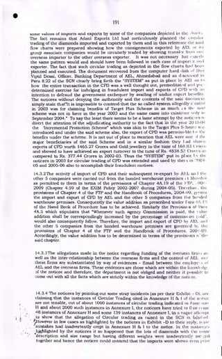 191
some values of imports and exports by some of the companies depicted in the :hare:.
The fact remains that Adani Exports Ltd had meticulously planned ihe i (-col; (I-
trading of the diamonds imported and exported by them and in this reference the said
flow charts were prepared showing how the consignments exported by AEL or
group associate companies would be circularly traded by showing transfer from one
overseas importer to the other overseas exporter. It was not necessary hat
the same pattern would and should have been followed in each case o..rnport.r and
exporter. The fact that such circular trading as depicted in the flow charts had beei
planned and executed. The document recovered from the computer hard disk c Sh.li
Vipul Desai, Officer, Banking Department of AEL, Ahmedabad and as (Lsctised in
Para 8.22 of the SCN clearly bring forth the "SYSTEM" as put in place by AEI. its 1, )
how the entire transaction in the CPD was a well thought out, premeditated and p.c -
determined exercise for indulging in fraudulent import and exports of CI'D w.iIi ail
intention to defraud the government exchequer by availing of undue export benefits
The noticees without denying the authencity and the contents of the said doe( uncle.
simply state that"lt is impossible to contend that the so called system allegedly c -ea..telt
in 2003 was for claiming benefits of Target Plus Scheme in as much 1: s the
scheme was not in force in the year 2003 and the same came into existence only in
September 2004." To say the least there seems to be a lame attempt by the noticees
divert the attention of the adjudicating authority to the fact that in the year 20 .13-0,t
the 'Incremental Promotion Scheme" which was akin to the Target Plus Sehein-2 w,:e.
introduced and under the said scheme also, the export of CPD was permissible ior the
benefits under the scheme. It is not out of place to mention that AEL were one the
major beneficiaries of the said Scheme and in a similar fashion they 1,.ad sliokee
exports of CPD worth 1465.27 Crores and Gold jewellery to the tune of 168.83 Croret
and showed to have achieved an export turnover to the tune of Rs. 4838.53 Crol en
compared to Rs. 377.44 Crores in 2002-03. Thus the "SYSTEM" put in p1 Ace I:v the
noticees in 2003 for circular trading of CPD was extended and used by thet i i.n 2.004-
05 and 2005-06 also to accomplish their fraudulent motives.
14.3.2The activity of import of CPD and their subsequent re-export by AE L the
other 5 companies were carried out from the bonded warehouse premises t Mu eibni
as permitted to them in terms of the provisions of Chapter 4A.19 of the 1,-rp, -
2009 (Chapter 4.59 of the EXIM Policy 2002-2007 during 2004-05). Therefore, the
provisions of Chapter 4 of the FTP and the Handbook of Procedures, 2004-09, gpverti
the import and export of CPD by AEL and the other 5 companies from the bonded
warehouse premises. Consequently the value addition as prescribed under Fara ,1 A. I t;
of the Hand Book of Procedure has to be achieved. Similarly the Provisioi (s of Par:'.
4A.5 which stipulates that "Whenever such agency Commission is paid, the :Ate
addition shall be correspondingly increased by the percentage of commis:; on paid-.
would also consequently follow. Therefore, the import and export of CPD by API awl
the other 5 companies from the bonded warehouse premises are governed b:, the
provisions of Chapter 4 of the FTP and the Handbook of Procedures, 200,1-09.
Accordingly, the value addition has to be determined in terms of the provisions o • the'
said chapter.
14.3.3 The allegations made in the notice regarding funding of the overseas fin»
well as the inter-relationship between the overseas firms and the control of AEL e•er
these firms are substantiated by way of evidences - Email between the enif(loyce s
AEL and the overseas firms. These evidences are those which are within the ktiowl(All.
Le,
of the noticee and therefore, the department is not obliged and neither it possible to
come out with all the facts which are strictly within the knowledge of the notii cc.
14.3.4 The noticees by pointing out some stray incidents (as per their Exhibit - DI. arc
claiming that the instances of Circular Trading cited in Annexure H 1 of the n',ticc
are not tenable, out of about 1000 instances of circular trading indicated in P. tanc:;t1ri:
11 and about 2000 such instances in Annexure I, the noticees have tried to lI iw eetne
48 instances of Annexure H and some 139 instances of Annexure I, in a vague attempt
to show that the allegation of Circular trading as raised in the SCN is ffilsiti c(1
:ii-J-lowever in few cases as highlighted by the noticees in Exhibit -D to their reply, s(
'mistakes had inadvertently crept in Annexure H & I to the notice. In the ilifitair,:et;
highlighted by the noticees it so happened that the lots of diamonds with the :‘;itric
*description and size range but having different weights were inadvertently niei- y.ccl
together and hence the noticee could contend that the imports were shown even pi is r
•
 