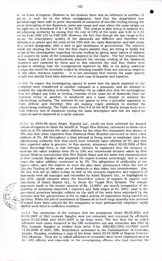 192
to he d ites of exports. However in the invoices there was no reference to number of
pieces :n each lot or the whole consignment. And that the department has
painstakingly been able to prove thousands of instances of circular trading having the
same description of the diamonds, same size range and near about the same weight as
brought out in Annexure H & I of the SCN. The noticee is also trying to mislead tl- e
ad udicating authority by saying that the rate of CPD of the same size 0.02 to 0.22
varies from USD 102 to USD 428. However, the fact that though the size range is the
sa lie, ?he description/ quality of the diamonds are different and therefore the
difference in prices and the rates of the CPD with the same description and size range
VA,S varied marginally, with a view to give semblance of genuineness. The noticees
while not denying the fact that the flow charts existed, they are trying to falsify the
claim of the investigation regarding circular trading by giving some values of imports
ar.(l exports by some of the companies depicted in the charts. The fact remains that
Adani a',xports Ltd had meticulously planned the circular trading of the diamonds
imported and exported by them and in this reference the said flow charts wcre
pi epared showing how the consignments exported by AEL or its group associate
compa lies would be circularly traded by showing transfer from one overseas impor_ei-
ti the other overseas exporter. It is not necessary that exactly the same pattern
would and should have been followed in each case of importer and exporter.
14.3.5 To expect the investigating agency to prove how the goods exported to one
c unpany were transferred to another company is a misnomer and an attempt to
mislead the adjudicating authority. Therefore the so called plea that the investigation
has not alleged any inter se trading /transfer of the same set of diamonds from one
overseas entity to another, is misplaced and a lame attempt to mislead the
E•djudicating authority. The noticees do not appear to have a plausible argument in
their defense and therefore they are making vague attempts to mislead the
adjudtcating authority. The Table under Para 9.8 of the SCN clearly brings forth as to
how different lots of diamonds having the same description and size are impor.ed,
e-xpor,ed and re-imported in a cyclic manner.
t4.3.ti hi 2005-06 since Adani Exports Ltd., could not have achieved the desired
iolunie of exports to claim the benefit of Target Plus Scheme, continued to show value
Additton of 5% whereas the value addition for the other five companies was shown at
10% and that other exporters from Diamond Plaza Mumbai continued to show value
addition of 5%. All throughout a limp attempt is being made to emphasis upon the
adjudicating authority that they could have achieved value addition of 5% and that
their exported value is genuine. In this context, statement dated 02.02.2006 of Sltri
;arnir Sevantilal Vora, is also relevant, wherein he explained that the decision to
increase the value addition from 5% to 10% was commercial decision taken by Shri
t3aurin Shah in consultation with Shri Rajesh Adani and the same was communicated
to Sltri Lumesh Sanghvi who prepared the export invoices accordingly; that in some
cases the value addition continued to be 5%. The allegations of artificiality of the
expert value, and the exports as such are also more pronounced when the fact of
CircAlar Trading of the same set of diamonds is also taken into consideration. Also
the fact that the so called Indian as well as the overseas importers and exporters of
diamonds were all managed and controlled by Adani Exports Ltd., as highlighted in
the SCN, speak volumes about the fraudulent nature of imports & exports and
intentions of Adani Export Ltd., to abuse the Target Plus Scheme. The meager
payments made to the master assorter of Rs. 10,000/- per month irrespective of the
quantity of diamonds imported / exported and daily wages of Rs. 200/- paid to the
piecemeal assorters brought reflects on the skill of the work force employed ty the
noticees and the genuineness of the so called activity of assortment being carried out
byihem. When the job of assortment of Diamonds in such huge quantity was involved
--it'would have been natural for the companies to have permanently employed aighly
,skilled work force in sufficient numbers.
14.4.1 The contention of the noticees that the statements dated 28.02.2005 and
03.01.2007 of Shri Lumesh Sanghvi were not voluntary and retracted by affidavits
dated 01.03.2006 and 04.01.2007 is far from truth. The fact that the so called
affidavits were never tendered to the DRI authorities nor any retraction was filed by
Shri Lumesh Sanghvi is evident from letter F.No. DRI/AZU/INQ-15/2005 dated
14.05.2008 of ADG, DRI, Ahmedabad addressed to the Commissioner of Customs,
Airport, Mumbai, enclosing a copy of the letter dated 23.04.2008 of Deputy Director,
Mumbai. Thus the so called affidavits of retraction were never communicated to
th: DIU officers and especially to the investigating officers who had recorded the
 