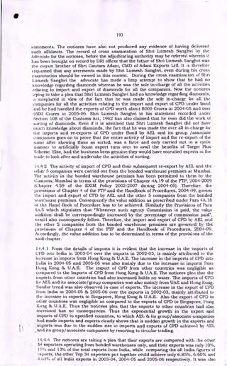 193
statements. The noticees have also not produced any evidence of having delivered
such affidavits. The record of cross examination of Shri Lumesh Sanghvi by the
Advocate for the noticees, before the adjudicating authority may be referred wherein it
has been brought on record by DRI officer that the father of Shri Lumesh Sanghvi was
the cousin brother of Shri Gautam Adani, CMD of Adani Exports Ltd. It is therefore
requested that any averments made by Shri Lumesh Sanghvi, even during his cross
examination should be viewed in this context. During the cross examination of Shri
Lumesh Sanghvi the advocate has made a limp attempt to show that he had no
knowledge regarding diamonds whereas he was the sole in-charge of all the activities
relating to import and export of diamonds for all the companies. Now the noticees
Laying to take a plea that Shri Lumesh Sanghvi had no knowledge regarding diamonds,
:s misplaced in view of the fact that he was made the sole in-charge for all the
companies for all the activities relating to the import and export of CPD under bond
and he had handled the exports of CPD worth about 8000 Crores in 2004-05 and over
6500 Crores in 2005-06. Shri Lumesh Sanghvi in his statement recorded under
Section 108 of the Customs Act, 1962 has also claimed that he even did the work of
sorting of diamonds. Even if it is assumed that Shri Lumesh Sanghvi did not have
much knowledge about diamonds, the fact that he was made the over all in-charge tex-
tile imports and re-exports of CPD under Bond by AEL and its group /associate
companies goes on to prove that the entire activity of import and the re-export of the
same after showing them as sorted, was a farce and only carried out in a cyclic
manner to artificially boost export turn over to avail the benefits of Target Plus
Scheme. Else, had the business been genuine they would have recruited experts in the
trade to look after and undertake the activities of sorting.
1.1.4 2 The activity of import of CPD and their subsequent re-export by AEL and the
()thee 5 companies were carried out from the bonded warehouse premises at Murnbai.
The activity in the bonded warehouse premises has been permitted to them by the
Costoins, Mumbai in terms of the provisions of Chapter 4A.19 of the FTP, 2004-2009
(C hapter 4.59 of the EX1M Policy 2002-2007 during 2004-05). Therefore. the
provisions of Chapter 4 of the FTP and the Handbook of Procedures, 2004-09, govern
the import and export of CPD by AEL and the other 5 companies from the bonded
warehouse premises. Consequently the value addition as prescribed under Para 4A.18
Ot the Hand Book of Procedure has to be achieved. Similarly the Provisions of Para
4A.5 which stipulates that "Whenever such agency Commission is paid, the value
addition shall be correspondingly increased by the percentage of commission paid",
would also consequently follow. Therefore, the import and export of CPD by AEL and
the other 5 companies from the bonded warehouse premises are governed by the
provisions of Chapter 4 of the FTP and the Handbook of Procedures, 2004-09.
Accordingly, the value addition has to be determined in terms of the provisions of the
said chapter.
14.4.3 From the details of imports it is evident that the increase in the imports of
CI'D into India in 2003-04 over the imports in 2002-03, is mainly attributed to the
increase in imports from Hong Kong & U.A.E. The increase in the imports of CPD into
India in 2004-05 and 2005-06 was also mainly due to the increase in imports from
Hung Kong 84 U.A.E. The import of CPD from other countries was negligible as
compared to the Imports of CPD from Hong Kong & U.A.E. The noticees plea that the
imports from other countries had also increased holds no water. The imports of CPD
by AEL and its associate/group companies was also mainly from UAE and Hong Kong.
Similar trend was also observed in case of exports. The increase in the export of CPD
from India in 2004-05 & 2005-06 over the exports in 2002-03, mainly attributed to
the increase in exports to Singapore, Hong Kong & U.A.E. Also the export of CPD to
other countries was negligible as compared to the exports of CPD to Singapore, Hong
Kong & U.A.E. Thus the noticees plea that the exports to other countries had also
increased has no consequences. Thus the exponential growth in the export and
imports of CPU to specified countries, to which AEL & its group/associate companies
hail made imports and exports clearly shows that is sudden growth in the exports and
4 imports was due to the sudden rise in imports and exports of CPD achieved by AEL
and its group/associate companies by resorting to circular trading.
l‘1..4.4 The noticees are taking a plea that their exports are compared with the other
34 exporters operating from bonded warehouses only, and their exports was only 10%,
17% and 13% of the total exports from India, while comparing the all India figures of
.xports, the other Top 34 exporters put together could achieve only 6.85%, 6.60% and
4.61% of all India exports in 2003-04, 2004-05 and 2005-06 respectively. It was also
 
