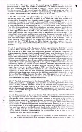 194
mentioned that the major exports by Adani group in 2004-05 was after ti
announcement of Target Plus Scheme in September 2004, whereas the other e.,.po-; el s
had been exporting from the beginning of 2004-05. Further, it was incorrect te
that in Annexure "N" the export figures for 2005-06 of Adani group are taken t 11
January 2006 whereas those of other 34 exporters are up to 31.10.2005. The fiv or(
for exports for Adani group are also taken only up to 31.10.2005.
14.4.5 The noticees also wrongly state that the export of Studded Gold Jewellery
not covered under the Target Plus Scheme. In fact when the Target Plus Scheme was
introduced in September 2004 Studded Gold Jewellery was included in the
permissible for exports. It was only in February 2005 when the DGFT came 1 o 1;•icw
about the large scale misuse, by way of Circular Trading of Gold in the guise of exports
of studded jewellery, it by Notification No. 27/2004-09 dated 23.02.2005 arnenclecl
Para 3.7.5 (1) to read thus: "Gold, Silver, Platinum and other precious metals in ai'y
form including plain and studded jewellery". It is also to mention that all the hottec,.'s
in their applications made to the DGFT for obtaining DFCE certificates tinder the
Target Plus Scheme have included the value of exports of studded jewellerir i.t the
value of their total exports and have also contended that since their exports of stud&d
jewellery was prior to the issue of the notification, they have not excluded these fig, ir.:s
from their total export figures. That out of total exports of Rs. 10938.80 Crore:.
Aclani Exports Ltd. in 2004-05 the exports of CPD and studded jewellery togl!ilier
account for Rs. 7787.25 Crores, i.e. 71%. Similarly the other noticees have also
achieved the major chunk of their export turn over through export of CPD
jewellery.
14.4.6 It is not the case of the department that an exporter cannot diversify its c x port
products. Adani Exports Ltd. with intent to misuse the Target Plus benefits entered
into a secret MOU with these three companies, through its associate companie.i, in
which companies also the relatives/employees of Ada.n.is were the directors. The :.re.-et
MOU (i) provided for entire operations of exports to achieve the desired growth in tic
export turn over to enable them to claim the benefit of the target plus scheme, to lx
handled by Adani Group; (ii) benefit of Target Plus scheme to accrue to Aclani Groilp o'
Companies and (iii) these three firms would be paid commission @ 2% to 2.5% of 1:C.T3
Admittedly the entire incremental growth in the exports of these three companies wa:.
achieved by exports of CPD and studded Jewellery. Thus AEL, right from the ince] aka ,
of the scheme had fraudulent intentions and had planned to achieve unprecedent ed
export turn over by circular trading of CPD and therefore also roped in
companies into their fraudulent scheme. It was admitted by the notices thai
"Apparently, it would have not been possible for M/s Adani Exports Ltd. to achieve 111-
required increase in turnover to approx. Rs. 22000 crores in 2005-06 in order le
the benefit of Target Plus Scheme. Therefore, M/s. AEL appeared to have achieve, ' • h,
desired turn over in 2005-06 by means of a rise in the export of C&P diarioncl
through its other five group / associate companies".
14.4.7 The little inconsistency in the statement of Shri Samir Vora or any SI iti Cie •et
Mehta attempted to be highlighted does not turn the tables against the show calls
notice. Further, various averments made by the noticees only lead to the conch
that admittedly the entire business of so called import & export of CPD in the
all the six companies, including the financial arrangements was managed. eonti-o lc I.
and handled by AEL through its Indian as well as overseas group/associate corn panic::
and its employees.
14.4.E, The contention in the notice that the FOB value of exports was artificially fiN.e, 1
by adding 5% or 10% over the value of the imports, as mentioned in the statemim t r f
Shri kamraj Bodal, who prepared the export invoices, is attempted to be folsiiicC 1.
bringing about some stray instances of some invoices as per Exhibit R. At the cots( I
the instances quoted in Exhibit R are far too few and far apart when compared to tl
total number of export consignments. Further the value addition of 5% or
artificially shown to be achieved as per the instructions given by Shri Sarnir Vora ae 1
has also been admitted by Shri Lumesh Sanghvi who handled the entire import
export of CPD from the bonded premises of all the companies. It is also not displitri
by the noticee that in all cases of export, the value addition of 5% or 10% as Lb,-
may be had been shown to be achieved.
The noticees have no option but to admit that so called import and e:.liort it
CPD for all the six companies was managed, handled and controlled by "1.'bc
 