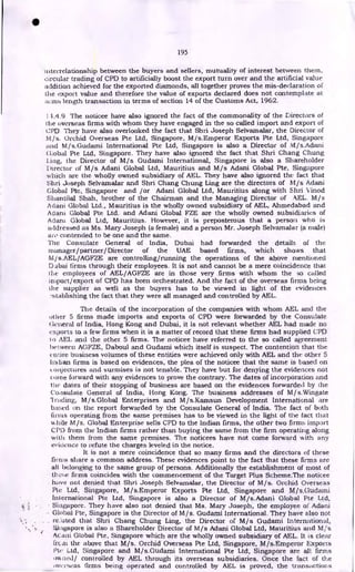 195
interrelationship between the buyers and sellers, mutuality of interest between them,
circular trading of CPD to artificially boost the export turn over and the artificial value
addition achieved for the exported diamonds, all together proves the mis-declaration of
the export value and therefore the value of exports declared does not contemplate at
iliTflti length transaction in terms of section 14 of the Customs Act, 1962.
11.4.9 The noticee have also ignored the fact of the commonality of the Directors of
the overseas firms with whom they have engaged in the so called import and export of
CPD. They have also overlooked the fact that Shri Joseph Selvamalar, the Director of
M/s. Orchid Overseas Pte Ltd, Singapore, M/s.Emperor Exports Pte Ltd, Singapore
and M/s.Guclami International Pte Ltd, Singapore is also a Director of M/s.Adani
Pte Ltd, Singapore. They have also ignored the fact that Shri Chang Chung
Ling, the Director of M/s Gudami International, Singapore is also a Shareholder
Director of M/s Adani Global Ltd, Mauritius and M/s Adani Global Pte, Singapore
which are the wholly owned subsidiary of AEL. They have also ignored the fact that
Shri Joseph Selvamalar and Shri Chang Chung Ling are the directors of M/s Adani
Global Pte, Singapore and /or Adani Global Ltd, Mauritius along with Shri Vinod
Shantilal Shah, brother of the Chairman and the Managing Director of .AEL. M/s
Adani Global Ltd., Mauritius is the wholly owned subsidiary of AEL, Ahmedabad and
Adani Global Pte Ltd. and Adani Global FZE are the wholly owned subsidiaries of
Adam Global Ltd, Mauritius. However, it is preposterous that a person who is
addressed as Ms. Mary Joseph (a female) and a person Mr. Joseph Selvamalar (a male)
are contended to be one and the same.
The Consulate General of India, Dubai had forwarded the details of the
manager/partner/ Director of the UAE based firms, which shows that
Mis.AEL/AGFZE are controlling/running the operations of the above mentioned
Dubai firms through their employees. It is not and cannot be a mere coincidence that
the employees of AEL/AGFZE are in those very firms with whom the so called
import/export of CPD has been orchestrated. And the fact of the overseas firms being
the supplier as well as the buyers has to be viewed in light of the evidences
.stablishing the fact that they were all managed and controlled by AEL.
The details of the incorporation of the companies with whom AEL and the
other 5 firms made imports and exports of CPD were forwarded by the Consulate
i=ieneral of India, Hong Kong and Dubai, it is not relevant whether AEL had made no
exports to a few firms when it is a matter of record that these firms had supplied CPD
to AEL and the other 5 firms. The noticee have referred to the so called agreement
between AGFZE, Daboul and Gudami which itself is suspect. The contention that the
entire business volumes of these entities were achieved only with AEL and the other 5
Indian firms is based on evidences, the plea of the noticee that the same is based on
onjectures and surmises is not tenable. They have but for denying the evidences not
come forward with any evidences to prove the contrary. The dates of incorporation and
the dates of their stopping of business are based on the evidences forwarded by the
Consulate General of India, Hong Kong. The business addresses of M/s.Wingate
Trading, M/s.Global Enterprises and M/s.Kamsun Development International are
based on the report forwarded by the Consulate General of India. The fact of both
firms operating from the same premises has to be viewed in the light of the fact that
while M/s. Global Enterprise sells CPD to the Indian firms, the other two firms import
CPU from the Indian firms rather than buying the same from the firm operating along
with them from the same premises. The noticees have not come forward with any
evidence to refute the charges leveled in the notice.
It is not a mere coincidence that so many firms and the directors of these
firms share a common address. These evidences point to the fact that these firms are
all belonging to the same group of persons. Additionally the establishment of most of
theae firms coincides with the commencement of the Target Plus Scheme.The noticee
have not denied that Shri Joseph Selvamalar, the Director of M/s. Orchid Overseas
Pte Ltd, Singapore, M/s.Emperor Exports Pte Ltd, Singapore and M/s.Gudaini
International Pte Ltd, Singapore is also a Director of M/s.Adani Global Pte Ltd,
• Singapore. They have also not denied that Ms. Mary Joseph, the employee of Adani
Global Pte, Singapore is the Director of M/s. Gudami International. They have also not
reSuted that Shri Chang Chung Ling, the Director of M/s Gudami International,
Singapore is also a Shareholder Director of M/s Adani Global Ltd, Mauritius and M/s
Acaui Global Pte, Singapore which are the wholly owned subsidiary of AEL. It is clear
(real the above that M/s. Orchid Overseas Pte Ltd, Singapore, M/s.Emperor Exports
Pie Ltd, Singapore and M/s.Gudami International Pte Ltd, Singapore are all firms
gowned/ controlled by AEL through its overseas subsidiaries. Once the fact of the
overseas firms being operated and controlled by AEL is proved, the transactions
•
 