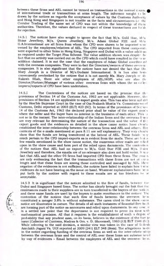 196
bctweea these firms and AEL cannot be termed as transactions in the normal e..)uts&.
of international trade or transactions at arms length. The inference sought t) be
drawn by the noticee as regards the acceptance of values by the Customs Autharit3
and Hong Kong and Singapore is not tenable as the facts and circumstzuices (Iv
Circular Trading of the same set of CPD was not within the knowledge of th( SC
authorities. Therefore, the values declared in respect of these transactions are 1ia- )1(
for rejection.
14.5.1 The noticee have also sought to ignore the fact that M / s. Gold Star, M /s
Shine Jewellery, M/s. Queen Jewellery, M/s. Adani Global FZE and M Is
G.A.International are all firms from whom the CPD were shown to be imported xv..!re
owned by the employees/relatives of AEL. The CPD imported from these comp:-lie:.
were exported to other firms in Hong Kong, Singapore and Dubai with a value acid it of
as required under the Target Plus Scheme. The value addition shown was despit" , h, •
fact that no activity was carried out on the CPD which could have resulted in the --a
addition claimed. It is not the case that the employees of Adani Global coordino _e(1
with the overseas companies. They were in-fact the Directors/owners of these overs.a
companies. It is also significant that the noticee have not denied the fact that Ms
Mary Joseph is a Director of M/s.Gudami International. It is has also bee) ,
conveniently overlooked by the noticee that it is not merely Ms. Mary Joseph or vii
Rakesh Shah, there are other employees of AEL/AGPL who are also th,
Director/Partner/Manager of various other overseas firms with whom the so c'.1c,
imports/exports of CPD have been undertaken.
14.5.2 The Contentions of the noticee are based on the premise that th
provisions of Section 14 of the Customs Act, 1962 are not applicable. However , th,!
provisions of Section 14 are applicable to export goods also. This has also been ttpl .e1,1
by the Honble Supreme Court in the case of Om Prakash Bhatia Vs. Commissicrier
Customs, Delhi reported at 2003 (ELT) 423 (SC). In terms of the provisions of
14 of the Customs Act, 1962 the declared price shall be value of the export ,;a0('
where the seller and the buyer have no interest in the business of each other. This •
not so in the instant. The inter-relationship of the Indian firms and the overseas Gin
are very relevant for determining the nature of the transaction and the value >f tl.
export goods and the evidences as detailed in the show cause notice have dealt;
established the inter-relationship between the overseas firms and AEL and other:. me
contents of the e-mails mentioned at Para 8.11 are self explanatory. They very clear Iv
show that the funds are being transferred at the behest of AEL. These finch:
much pertain to the CPD import-exports as is evident from the mails. These arc I tt o
few emails mentioned in the show cause notice, the numerous other mails arc rc lie d
upon in the show cause and form part of the relied upon documents. The eon syli tic n
of the noticee that AEL had no exports to M/ s. Gold Star FZE and M /s. S
Jewellery and therefore, the emails are of no relevance also does not hold water. It is a
fact that AEL and the other 05 firms had imported CPD from these firms. The ;•Itia .s
are only evidencing the fact that the transactions with these firms are not al ; rri.s
length and that these firms are among those controlled and managed by AEL. Mue
negation of the evidences is not sufficient, the noticee have failed to explain how I le:;e
evidences do not have bearing on the issue on hand. Whatever explanations have ')e•
put forth by the noticee with regard to these emails are at too frivolous to )e
acceptable.
14.5 3 It is significant that the noticee admitted to the flow of funds, betweer t:w
Dubai and Singapore based firms. The notice has clearly brought out the fact that Oic
remittances made to their suppliers are in turn transferred to the buyers of the "retie
and these same funds are used by the buyers to make remittances to the noticcc
contention of the noticee that such flow of funds between the overseas in
constituted a meager 3.8% is without substance. The cases cited in the show Rost
notice are illustrative in nature. The details of all such instances of financial flo,v
are forming part of the notice as annexures and relied upon documents. In any co sc it
is a settled law point that the department is not required to prove its case iA tth
mathematical precision. All that it requires is the establishment of such a degie«if
probability that any prudent man, on its basis, believes in the existence of the fad in
issue [Collector of Customs, Madras & Ors. v. D. Bhoormall, 1983 (13) ELT 1546
While referring to the said decision, a similar view was taken in the case of Hash
Amulakh Jogani Vs. UOI reported at 2009 (241) ELT 348 (Bom). The allegations Tuicle
in the notice regarding funding of the overseas firms as well as the inter-relatic isliip
between the overseas firms and the control of AEL over these firms are substan ial ell
by way of evidences — Email between the employees of AEL and the overseas 'in is.
 