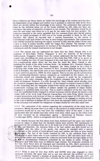 •
197
These evidences are those which are within the knowledge of the noticee and therefore,
the department is not obliged and neither was it possible to come out with all the facts
which are strictly within the knowledge of the noticee. The contention that payments
made by the overseas firms out of the funds remitted by AEL does not have any
bearing on the issue of valuation of exports is not tenable. The valuation would be an
issue for any buyer only when he is to pay for the same from his own pockets. The
evidences narrated in the notice establish that the overseas firms were merely paying
for the so called purchases of CPD out of the funds provided to them by AEL and
therefore, this cannot be equated with a normal transaction in the course of
international trade and neither are they at arms length transactions. The transactions
were merely created for boosting the export turnover of AEL and the other 5 firms with
t view to avail of undue benefits under the Target Plus scheme. The attempt of the
i&oticec to justify their transactions on account of the disparity between their outward
i-c mittances and the inward remittances is not tenable.
14.5.4 The noticee has not addressed the issue that Ms. Mary Joseph who is an
employee of M/s.Adani Global, Singapore is also the Director of M i's.Gudami
International, Singapore. Neither have the noticee addressed the fact that Ms. Mary
Joseph was controlling the bank account of M/s.Gold Star FZE, UAE in as much as
she was holding the User ID and Password of the said bank account. The noticee are
al:so conspicuously silent about the fact that the same Ms. Mary Joseph is also
handling the funds of the other overseas firms - for instance M/ s. Gracious Exports,
Singapore and M/s. Planica Exports, Singapore, Ms. Mary Joseph in on e mail is
informing that funds have been received in M/s. Gracious Exports from M/s. Mine
Gold dz. Jewellery, the said funds were in turn transferred to M/s. Planica Exports who
in turn used it to pay M/s. HEPL for their imports. This in no way can be construed as
mere coordinating between various companies as contended by the noticee, the co-
ordination would end immediately after the payment is made by the employee's
company to the other company. What the recipient company does with the funds is
solely its business. However, it is AEL through Ms. Mary Joseph which decides what
the recipient company does with the fund - in the instant to recycle it back to HEPL. It
is also surprising that the Singapore based firms which are shown to be indulging in
transactions running into millions of dollars needed the goodwill of Adani Global,
Singapore to establish bank accounts. This in itself is indicative of the fact that these
,v. re not established firms engaged in normal business activity whom the banks could
•
-epose faith in for such huge financial transactions but were firms which assumed
colossal proportions only because of their so called import/export of CPD with AEL. It
is also astonishing that these Singapore firms shown to be engaged in trading activity
to the tune of millions of dollars did not even have the requisite staff to even open their
hanks accounts and needed the manpower of Adani Global for even this small task.
14.5.5 The contention of the noticee regarding the authenticity of the email has no
substance. Merely because there is no date in the printout of email retrieved from their
computers would not in any way lower the evidentiary value of the same. It may be
appreciated that the emails and data which have been relied upon in the notice have
all been retrieved by an independent agency - Directorate of Forensic Science,
C andhinagar (DFS) - which is recognized even by the Courts of Law.
14.3.6 Merely because the full values have been declared and the same was realized
cannot be taken to mean that the declared values were correct. The remittances for
14-43,:.chases by the overseas firms are to be made out of the funds transferred to them
`b•i 4Et. and therefore, the overseas firms or for that matter any firm would not be
-dietiveliad with the value of the goods, this cannot be equated with a normal
.
!,-..trr?..
.ition in the course of international trade and neither are they at arms length
..iti4i4ctris. The fact of the funds remitted by AEL to the overseas firms being
Wigef:
rged to other firms who in turn remitted it back to AEL has been dealt with in
•
'd cil 41 the notice and supported by evidences recovered from the hard disks of AEL
—
4,.s..14,411 as documentary evidences submitted by the banks in India. Though the
SiTicpzipore and UAE firms may be different legal entities, the evidences establish the
fact that these firms were all managed and controlled by AEL. Mere contention not
supported by any evidence deserves to be thrown out ab inito, particularly so when the
contention is contrary to the evidences on record.
14.5.7 While it may be true that AGPL and AGFZE were also engaged in other
business activities, the same does not in any way alleviate the evidence on record
h establishes beyond a shadow of doubt the fact that AEL through AGI'L and
,1C P:?2 managed and controlled other overseas firms with whom they orchestrated a
 