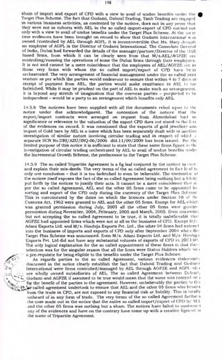 198
sham of import and export of CPD with a view to avail of undue benefits nuclei- the
Target Plus Scheme. The fact that Gudami, Daboul Trading, Tanb Trading are env:kiged
in various business activities, as contented by the noticee, does not in any prove t.h;ii.t
they were not in cohorts with AEL in the so called import-export of CPD carried out
only with a view to avail of undue benefits under the Target Plus Scheme. At the ;au is
time evidences have been brought on record to show that Gudami International w,is
owned /controlled by AEL through AGPL. It is incontrovertible that Ms. Mary Jce;eph
an employee of AGPL is the Director of Gudami International. The Consulate Gcrei al
of India, Dubai had forwarded the details of the manager/partner/Director of the IJAE
based firms, from which it can be clearly seen from that M/s.AEL/AGFZE: are
controlling/running the operations of some the Dubai firms through their employers.
It is not and cannot be a mere coincidence that the employees of AEL/AGFZE :arc in
those very firms with whom the so called import/export of CPD have 1'c .:n
orchestrated. The very arrangement of financial management under the so called ,toint
venture as per which the parties would endeavour to ensure that within 4 to 7 days of
receipt of payment from AEL, the parties would make remittance to AEI, i•: toe
farfetched. While it may be prudent on the part of AEL to make such an arran gen' c) it.
it is beyond any stretch of imagination that the overseas parties - purported tr) bC
independent - would be a party to an arrangement which benefits only AEL.
14.5.8 The noticees have been supplied with all the documents relied upon. Jo al(
notice under due acknowledgment. The contention of the noticee that the
export/import contracts were arranged on request from Ahmedabad lima cu•
significance or relevance to the valuation of the export CPD does not stand in the f cc
of the evidences on record. It was mentioned that the exports of gold jel,vellery ane
import of Gold bars by AEL is a issue which has been separately dealt with in anctliei
investigation of similar nature involving circular trading and in respect of whiel
separate SCN No.DRI/AZU/INQ-06/2006 dtd.11/09/2009 has been issued. For tin
limited purpose of this notice it is sufficient to state that these same firms figure al
investigation of circular trading orchestrated by AEL to avail of undue benefits
the Incremental Growth Scheme, the predecessor to the Target Plus Scheme.
14.5.9 The so called Tripartite Agreement is a fig leaf conjured by the noticee to r -0,7c
and explain their mis-deeds. The very terms of the so called agreement in fact lc id ti;
only one conclusion - that it is too farfetched to even be believable. The contentioe el
the noticee itself exposes the fact of the so called Agreement being nothing but a
put forth by the noticee to justify their acts. It cannot be a mere coincidence that a!
per the so called Agreement, AEL and the other 05 firms came to be appointed h
sorting and export of the CPD only during the currency of the Target Plus Sc - erne
This is corroborated by the dates on which the licences under Section 58 o th.•
Customs Act, 1962 were granted to AEL and the other 05 firms. Except for AEL c: hick
was granted permission during July, 2003 all the other 05 firms were granter'
permission during November, 2004, February, 2005 and March, 2005. Even ;tsstj minr
but not accepting the so called Agreement to be true, it is totally unbelievable thai
AGFZE had appointed firms which were not at all in the business of CPD. Except M
Adani Exports Ltd. and M/s. Hinduja Exports Pvt. Ltd., the other 04 firms had en tcrci I
into the business of imports and exports of CPD only after September 2004 wheel the
Target Plus Scheme was announced. Even M/s. Adani Exports Ltd. and M/s. iij:t
Exports Pvt. Ltd did not have any substantial volumes of exports of CPD is 20C3-0,1 .
The only logical explanation for the so called appointment of these firms is that tl cc
selection was for the singular reason that all the firms were Status Holders whit'' •vv
a pre-requisite for being eligible to the benefits under the Target Plus Scheme.
As regards parties to the so called Agreement, various evidences elaborately
discussed in the notice clearly establish the fact that Daboul Trading and Gudarei
International were firms controlled/managed by AEL through AGFZE and AGM, wlir)
are wholly owned subsidiaries of AEL. The so called Agreement between
Gudami and AGFZE if assumed to be true would mean that the same was entered inf
kw the benefit of the parties to the agreement. However, unbelievably the parties 1.0 tl,e,
Ito-called agreement undertook to ensure that AEL and the other 05 firms who ticitent
from the trade in CPD, are not exposed to any financial risk or liability. This is 1.ol ally
unheard of in any form of trade. The very terms of the so called Agreement furtlie:s
the case made out in the notice that the entire so called import/export of CPD b r‘E.L
and the other 05 firms was nothing but a sham. The noticee have failed to cunt revert
any of the evidences and have on the contrary have come up with a creative fignie!it in
the name of Tripartite Agreement.
 