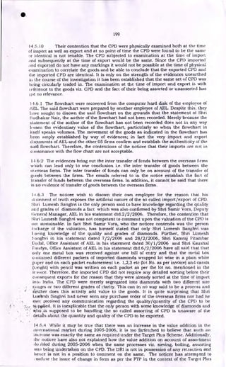 199
14.5.10 Their contention that the CPD were physically examined both at the time
of import as well as export and at no point of time the CPD were found to be the same
identical is not tenable. The CPD subjected to examination at the time of import
and subsequently at the time of export would be the same. Since the CPD imported
and exported do not have any markings it would not be possible at the time of physical
incamination to correlate the goods and be able to conclude that the exported CPD and
the imported CPD are identical. It is only on the strength of the evidences unearthed
in the course of the investigation it has been established that the same set of CPI) was
being circularly traded in. The examination at the time of import and export is with
►
eference to the goods viz. CPD and the fact of their being assorted or unasserted has
ot no relevance.
14.6.1 The flowchart were recovered from the computer hard disk of the employee of
AEL. The said flowchart were prepared by another employee of AEL. Despite this, they
have sought to disown the said flowchart on the grounds that the statement of Shri
Sudhakar Nair, the author of the flowchart had not been recorded. Merely because the
statement of the author of the flowchart has not been recorded does not in any way
lessen the evidentiary value of the flowchart, particularly so when the flowchart in
itself speaks volumes. The movement of the goods as indicated in the flowchart has
been amply established by way of evidences; in fact the very import and export
documents of AEL and the other 05 firms confirm and establish the authenticity of the
said flowchart. Therefore, the contentions of the noticee that their imports are not in
consonance with the flow chart are not acceptable.
14.6.2 The evidences bring out the inter transfer of funds between the overseas firms
wbich can lead only to one conclusion i.e. the inter transfer of goods between the
o‘erseas firms. The inter transfer of funds can only be on account of the transfer of
goods between the firms. The emails referred to in the notice establish the fact of
transfer of funds between the overseas firms. In addition, it cannot be said that there
is no evidence of transfer of goods between the overseas firms.
1-1.6.3 The noticee wish to disown their own employee for the reason that his
.ititernent of truth exposes the artificial nature of the so called import/export of CPD.
:Mari Lumesh Sanghvi is the only person said to have knowledge regarding the quality
and grades of diamonds a fact which was also confirmed by Shri Samir Vora, Deputy
;mead Manager, AEL in his statement dtd.2/2/2006. Therefore, the contention that
Shri Ltunesh Sanghvi was not competent to comment upon the valuation of the CPD is
not sustainable. In fact Shri Samir Vora, who the noticee contends was the person
iacharge of the valuation, has himself stated that only Shri Lumesh Sanghvi was
Laving knowledge of the quality and grades of diamonds. Further, Shri Lumesh
:-atighvi in his statement dated 7/2/2006 and 28/2/2006, Shri Kamraj Pitambar
Etotial, Office Assistant of AEL in his statement dated 30/1/2006 and Shri Kaushal
Fatidya, Office Assistant of AEL in his statement dtd.6/2/2006 have all said that that
only one metal box was received against one bill of entry and that the metal box
contained different packets of imported diamonds wrapped lot wise in a plain white
paper and on each packet endorsement i.e. 1,2,3 etc (lot No. as per invoice) and carats
(v.,eight) with pencil was written on each packet as per the lot no. mentioned in the
ir voice. Therefore, the imported CPD did not require any detailed sorting before their
consequent exports for the reason that they were already sorted at the time of import
into India. The CPD were merely segregated into diamonds with two different size
ranges or two different grades of clarity. This can in no way said to be a process and
neither does this activity add value to the goods. It is quite surprising that Shri
Ltuniesh Singhvi had never seen any purchase order of the overseas firms nor had he
ever received any communication regarding the quality/quantity of the CPD to he
sppolied. It is inexplicable that the only person with some knowledge of diamonds and
supposed to be handling the so called assorting of CPD is unaware of the
details about the quantity and quality of the CPD to be exported.
14.6.4 While it may be true that there was an increase in the value addition in the
international market during 2005-2006, it is too farfetched to believe that such an
increase was exactly the same as required under the Target Plus Scheme. Additionally,
the noticee have also not explained how the value addition on account of assortment
Abled during 2005-2006 when the same processes viz. sieving, boiling, assorting
was being undertaken on the CPD. The DRI is not in possession of any retraction and
hence is not in a position to comment on the same. The noticee has attempted to
confuse the issue of change in form as per the FTP in the context of the Target Plus
 