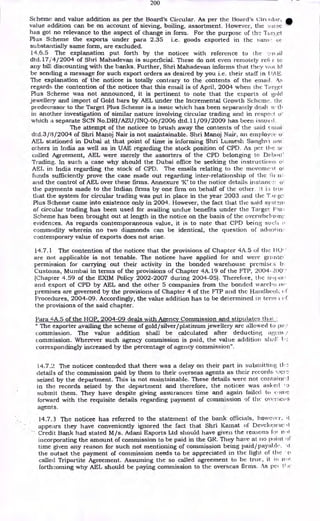 200
Scheme and value addition as per the Board's Circular. As per the Board's circ !liar, 11
value addition can be on account of sieving, boiling, assortment. However, the :;aine
has got no relevance to the aspect of change in form. For the purpose of the Tared
Plus Scheme the exports under para 2.35 i.e. goods exported in the sani 01.
-
substantially same form, are excluded.
14.6.5 The explanation put forth by the noticee with reference to the
dtd.17/ 4/2004 of Shri Mahadevan is superficial. These do not even remotely refs r to
any bill. discounting with the banks. Further, Shri Mahadevan informs that they via Id
be sending a message for such export orders as desired by you i.e. their staff in t OE.
The explanation of the noticee is totally contrary to the contents of the email.
regards the contention of the noticee that this email is of April, 2004 when the Target
Plus Scheme was not announced, it is pertinent to note that the exports of gold
jewellery and import of Gold bars by AEL under the Incremental Growth Scheme. the
predecessor to the Target Plus Scheme is a issue which has been separately dealt w-th
in another investigation of similar nature involving circular trading and in respect
which a separate SCN No.DRI/AZU/INQ-06/2006 dtd.11/09/2009 has been issued,
The attempt of the noticee to brush away the contents of the said c tnai
dtd.3/8/2004 of Shri Manoj Nair is not maintainable. Shri Manoj Nair, an employee o:
AEL stationed in Dubai at that point of time is informing Shri Lumesh Sanghvi artc:
others in India as well as in UAE regarding the stock position of CPD. As per the se
called Agreement, AEL were merely the assorters of the CPD belonging to De bolt'
Trading. In such a case why should the Dubai office be seeking the instructions of
AEL in India regarding the stock of CPD. The emails relating to the moveme'it of
funds sufficiently prove the case made out regarding inter-relationship of the in
and the control of AEL over these firms. Annexure 'K' to the notice details instance: of
the payments made to the Indian firms by one firm on behalf of the other. let i:; um(
that the system for circular trading was put in place in the year 2003 and the TArr.;e1
Plus Scheme came into existence only in 2004. However, the fact that the said syst
of circular trading has been used for availing undue benefits under the Target Flu:
Scheme has been brought out at length in the notice on the basis of the overwhelirone
evidences. As regards contemporaneous value, it is to note that CPD being such n
commodity wherein no two diamonds can be identical, the question of aclootio;.
contemporary value of exports does not arise.
14.7.1 The contention of the noticee that the provisions of Chapter 4A.5 of the HO' '
are not applicable is not tenable. The noticee have applied for and were grante,
permission for carrying out their activity in the bonded warehouse premises b.
Customs, Mumbai in terms of the provisions of Chapter 4A.19 of the FTP, 2004-2,00"
(Chapter 4.59 of the EXIM Policy 2002-2007 during 2004-05). Therefore, the
and export of CPD by AEL and the other 5 companies from the bonded wareho itir•
premises are governed by the provisions of Chapter 4 of the FTP and the Handbook
Procedures, 2004-09. Accordingly, the value addition has to be determined in term ef.
the provisions of the said chapter.
Para 4A.5 of the HOP, 2004-09 deals with Agency Commission and stipulates th;.At
u The exporter availing the scheme of gold/silver/platinum jewellery arc allowed to ha::
commission. The value addition shall be calculated after deducting agent
commission. Wherever such agency commission is paid, the value addition shah
correspondingly increased by the percentage of agency commission".
14.7.2 The noticee contended that there was a delay on their part in submitting th
details of the commission paid by them to their overseas agents as their records V.,CFC
seized by the department. This is not maintainable. These details were not cora aiticA
in the records seized by the department and therefore, the noticee was asi.red
submit them. They have despite giving assurances time and again failed to come
forward with the requisite details regarding payment of commission of the overseas
agents.
14.7.3 The noticee has referred to the statement of the bank officials, however, it
appears they have conveniently ignored the fact that Shri Kamat of Developnic-.it
Credit Bank had stated M/s. Adani Exports Ltd should have given the reasons fol
incorporating the amount of commission to be paid in the GR. They have at tio point of
time given any reason for such not mentioning of commission being paid/payable. %.1
the outset the payment of commission needs to be appreciated in the light of the o
called Tripartite Agreement. Assuming the so called agreement to be true, it is not
forthcoming why AEL should be paying commission to the overseas firms. As pee It to
 
