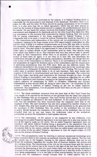 •
201
no called Agreement and as contended by the noticee, it is Daboul Trading which is
responsible for the procurement and disposal of the diamonds. Therefore, there is no
reason for AEL and the other 05 firms should be paying commission to the overseas
ilia's. It is also seen that the so called agreement, which has not been placed on
record by the noticee is being twisted around to support the justifications put forth by
the noticee. On one hand the noticee contends that Daboul Trading is responsible for
procurement and disposal of the diamonds and on the other hand they claim that they
pay commission to the overseas firm nominated by Daboul Trading. Now why should
An be paying commission to the firms nominated by Daboul Trading. if any
commission was to be paid, it would be Daboul Trading who would be required to do
so. The contentions and explanations of the noticee are too preposterous to even be
considered. Looking to the huge volume of the CPD import/export undertaken by AEL
and the other 5 firms it is beyond comprehension as to how AEL was able to identify
the transaction in which agency commission was payable and how the same was being
paid by them. This also needs to be appreciated in view of the fact that when AEL was
called upon to submit details of the commission paid by them, they despite being
given ample time failed to do so. This indicates that even they are not able to identify
the agent in their transactions. When there is no mention in the export orders or
invoice of there been an agent, it is not clear as to how AEL was identifying the
transactions through an agent and paying commissions, therefore, the charge that the
very nature of the commissions is dubious. There is no contradiction in the stand of
the department as regard the dubious nature of the commissions and the requirement
of deducting commissions from the FOB value. Both are two different issues. The
evidences unearthed in the course of the investigation have led to the conclusion that
commissions are being paid to Kamsun Development, Tanb Trading. The noticee when
called upon to produce details failed to do so and therefore, their mere denial and
negation of the facts is unsubstantiated and hence not maintainable. The contention
that Sinta Impex was being paid commission for business brought by them through
Daboul Trading is inconsistent with their earlier contentions regarding the so called
ipartite Agreement and therefore, required to be rejected outright. The moot issue as
regards payment of commission by HEPL to Chokshey Diamonds and Gudami
international is why should HEPL be doing so when they are - as contended by the
noticee - merely a nominee of Daboul Trading as per the so called Tripartite
Agreement. Any commission, if at all payable would have been on the part cf Dahoul
Trading and not HEPL.
1,1.7.4 The Excel worksheet recovered from the hard disk of Shri Vipul Desai has
_wen sought to be rejected by the Noticee on the grounds that the same was prepared
Icy Shri Sudhakar Nair an ex-employee. They have further denied that no commission
is paid or payable as indicated in the said worksheet. At the outset it is pertinent to
note that the worksheet has been recovered from the computer hard disk of the
employee of AEL. The said worksheet has also been prepared by another employee of
AEL. Despite this, they have sought to disown the said worksheet on the grounds that
the statement of Shri Sudhakar Nair, the author of the worksheet has not been
recorded. Merely because the statement of the author of the worksheet has not been
recorded does not in any way lessen the evidentiary value of the worksheet,
I,articularly so when the worksheet in itself speaks volumes.
14.7.5 The contentions of the noticee is not supported by any evidences, even
assuming the so called Tripartite Agreement to be true does not in any way explain the
fact of the exports made on DA terms. The so called Tripartite Agreement does not
anywhere talk about Daboul Trading being a guarantee to the payments from the
oilier firms with whom the noticee was dealing. Further, as already stated none of the
documents filed by the noticee indicate that their so called import and export of CPA
was in terms of the so called Tripartite Agreement or that the import/export of CPD
was on the account of Daboul Trading.
1.1 7
4-t 14.7.6 The pre-payments made by resorting to external commercial borrowings were
returned back to the noticees as payments towards their exports. The fact that
noticee was in the bargain, earning on the interest difference does not in any
ir:
dilute the evidences regarding the circular flow of finances between the noticee and
tlie overseas firms. The discounting of the LCs by the overseas firms and the interest
being borne by the noticee has to be viewed in the light of the fact that the amount so
olthunecl by discounting of the LCs much before their due date are being immediately
returned to the noticee. The noticee has not explained as to why the terms of payment
were being manipulated. It is in the light of these manipulations, the pre-payment by
noticee and the subsequent receipt towards their so called exports has to be
 