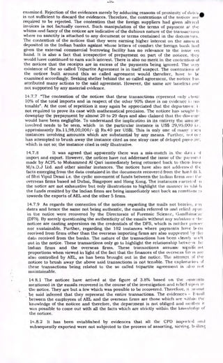 examined. Rejection of the evidences merely by adducing reasons of proximity of doU,L,ak
is not sufficient to discard the evidences. Therefore, the contentions of the noticee
required to be rejected. The contention that the foreign suppliers had given allerccl
invoices is not factually correct. Such manipulation of the terms of payment al the
whims and fancy of the noticee are indicative of the dubious nature of the transao ions
where no sanctity is attached to any document or terms contained in the docum•Nits.
The contention of the noticee that they were earning higher interest on the arnou it
deposited in the Indian banks against whose letters of comfort the 'foreign bank had
given the external commercial borrowing facility has no relevance to the issue on
hand. It is also a fact that irrespective of prepayment on part of the noticee, !bey
would have continued to earn such interest. There is also no merit in the contention of
the noticee that the receipts are in excess of the payments being ignored. The -0.1-y
existence of the so called Tripartite Agreement is in itself suspect. The contentions of
the noticee built around this so called agreement would therefore, have to be
examined accordingly. Seeking shelter behind the so called agreement, the notices
attributed many actions to the said agreement. However, the same are baseless one
not supported by any material evidence.
14.7.7 "The contention of the noticee that these transactions represent only iWow
10% of the total imports and in respect of the other 90% there is no evidence. i hoi
tenable". At the cost of repetition it may again be appreciated that the clepartrm n. i •
not required to prove its case with mathematical precision. The noticee has sought •
downplay the prepayment by almost 20 to 29 days and also claimed that the disc cp.ire
would have been negligible. To understand the implication in its entirety the amo
involved needs to be seen, which in the particular instance is US$ 29,95,000 i.e.
approximately Rs.11,98,00,000/- @ Rs.40 per US$). This is only one of many s._ien
instances involving amounts which are substantial by any means. Further, not et.
has attempted to brush away the instance cited as one stray case of delayed pays n t
which is not so; the instance cited is only illustrative.
14.7.3 It was agreed that apparently there was a mis-match in the dal.c ; •
import and export. However, the noticee have not addressed the issue of the payinel .1
made by ACPL to Mohammed Al Qari immediately being returned back to them Iron)
M/s.D.J Ltd. and other similar instances. The noticee have also not addressed thc
facts emerging from the data contained in the documents recovered from the hard
of Shri Vipul Desai i.e. the cyclic movement of funds between the Indian firms am! ke
overseas firms based ad Dubai, Singapore and Hong Kong. The instances narnit( d
the notice are not exhaustive but only illustrations to highlight the manner in
the funds remitted by the Indian firms are being immediately sent back as remittal-lc
towards the exports of AEL and the other 5 firms.
14.7.9 As regards the contention of the noticee regarding the mails not bemire, ► 
dates and hence the same not being authentic, the emails referred to and relied upon
in the notice were recovered by the Directorate of Forensic Science, tlandltinar.a.i•
(DFS). By merely questioning the authenticity of the emails without any subsutii, c , he
noticee are casting aspersions on the credentials of the DFS, which is neither )ironer
nor sustainable. Further, regarding the 102 instances where payments have been
received from firms other than the overseas importing firms are also supported 1.1y WI.:
data received from the banks. The nature of the transactions has been clear 11 si
out in the notice. These transactions only go to highlight the relationship lictwe,:.11 hC
Indian firms and the overseas firms. These transactions assume sip-lit-
l( Ant
proportions when viewed in light of the fact that the finances of the overseas ii rr is arc
also controlled by AEL, as has been brought out in the notice. The attempt !)f- the
noticee to brush away the above said transactions is not tenable. The explanation
these transactions being related to the so called tripartite agreement is ; not
maintainable.
14 8.1 The noticee have arrived at the figure of 3.8% based on the :Imo! nits
mentioned in the emails recovered in the course of the investigation and relied tt pon in
the notice. They are but a few which was possible to be recovered. Therefore, it a knot
be said inferred that they represent the entire transactions. The evideneci
between the employees of AEL and the overseas firms are those which are 1%itliiik the
knowledge of the noticee and therefore, the department is not obliged and mailer it
was possible to come out with all the facts which are strictly within the knowlcclule Of
the noticee.
14.8.2 It has been established by evidences that all the CPD imported and
subsequently exported were not subjected to the process of assorting, sieving, b, aim;
 
