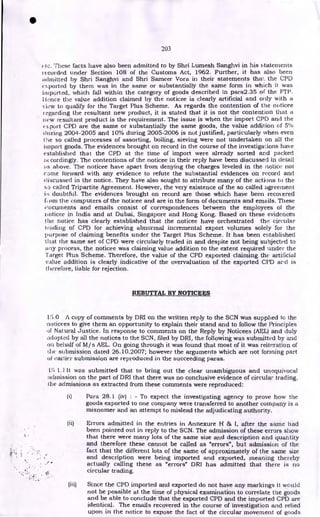 203
(lc. These facts have also been admitted to by Shri Lumesh Sanghvi in his statements
recorded under Section 108 of the Customs Act, 1962. Further, it has also been
admitted by Shri Sanghvi and Shri Sameer Vora in their statements thal. the CPD
mported by them was in the same or substantially the same form in which it was
imported, which fall within the category of goods described in para2.35 of the FTP.
I Ionce the value addition claimed by the noticee is clearly artificial and only with a
view to qualify for the Target Plus Scheme. As regards the contention of the noticee
regarding the resultant new product, it is stated that it is not the contention that a
new resultant product is the requirement. The issue is when the import CPD and the
export CPD are the same or substantially the same goods, the value addition of 5%
during 2004-2005 and 10% during 2005-2006 is not justified, particularly when even
the so called processes of assorting, boiling, sieving were not undertaken on all the
import goods. The evidences brought on record in the course of the investigations have
established that the CPD at the time of import were already sorted and packed
corclingly. The contentions of the noticee in their reply have been discussed in detail
as above. The noticee have apart from denying the charges leveled in the notice not
come forward with any evidence to refute the substantial evidences on record and
discussed in the notice. They have also sought to attribute many of the actions to the
so called Tripartite Agreement. However, the very existence of the so called agreement
doubtful. The evidences brought on record are those which have been recovered
fJ cam the computers of the noticee and are in the form of documents and emails. These
documents and emails consist of correspondences between the employees of the
noticee in India and at Dubai, Singapore and Hong Kong. Based on these evidences
the notice has clearly established that the noticee have orchestrated the circular
trading of CPD for achieving abnormal incremental export volumes solely for the
purpose of claiming benefits under the Target Plus Scheme. It has been established
that the same set of CPD were circularly traded in and despite not being subjected to
any process, the noticee was claiming value addition to the extent required under the
Target Plus Scheme. Therefore, the value of the CPD exported claiming the artificial
value addition is clearly indicative of the overvaluation of the exported CFD and is
tlierefore, liable for rejection.
REBUTTAL BY NOTICEES
1!3.0 A copy of comments by DRI on the written reply to the SCN was supplied to the
noticees to give them an opportunity to explain their stand and to follow the Principles
of Natural Justice. In response to comments on the Reply by Noticees (AEL) and duly
adopted by all the notices to the SCN, filed by DRI, the following was submitted by and
on behalf of M/s AEL. On going through it was found that most of it was reiteration of
the submission dated 26.10.2007; however the arguments which are not forming part
of earlier submission are reproduced in the succeeding paras.
IS 1.1 It was submitted that to bring out the clear unambiguous and unequivocal
admission on the part of DRI that there was no conclusive evidence of circular trading,
the admissions as extracted from these comments were reproduced:
(i) Para 28.1 (iv) : - To expect the investigating agency to prove how the
goods exported to one company were transferred to another company is a
misnomer and an attempt to mislead the adjudicating authority.
(ii) Errors admitted in the entries in Annexure H & I, after the same had
been pointed out in reply to the SCN. The admission of these errors show
that there were many lots of the same size and description and quantity
and therefore these cannot be called as "errors", but admission of the
fact that the different lots of the same of approximately of the same size
and description were being imported and exported, meaning thereby
actually calling these as "errors" DRI has admitted that there is no
circular trading.
(iii) Since the CPD imported and exported do not have any markings it would
not be possible at the time of physical examination to correlate the goods
and be able to conclude that the exported CPD and the imported CPD are
identical. The emails recovered in the course of investigation and relied
upon in the notice to expose the fact of the circular movement of goods
•
 