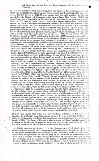and funds are not and have not been claimed to be the entire s
evidences. •
15.1.21,_ was submitted that the investigation was based on false intelligence reriert.
which had no legal basis and/or sanctity whatsoever.It was denied that AEL's Writ, a-._!!•
of over Rs.400 Crores in 2002-03 was meager and that AEL grabbed the is
extended by the Ministry of Commerce in the form of Target Phis Scheme ("TI'S"1
boosted its exports manifolds as alleged or at all. TPS was not largesse but ave Ned
object of TPS was to boost exports, and upon export performance, and pun
satisfaction of the other terms and conditions thereof, an exporter was entitled tc t
benefit there under.The export turnover was increased on account of the credihil ty
and market reputation of AEL and all the exports were genuine. By referring tc I be
percentage increase, DRI sought to create only prejudice, which cannot be the basis in
law for characterising such genuine exports, against which the foreign exchange a id
sale proceeds have also been received, as misuse of TPS. It was denied that the
Notification issued by DGFT, withdrawing the benefits of TPS on certain cominod,ti.!s
was issued as it had noticed misuse of the scheme, as alleged or at all. It was de nice!
that AEL and/or other Noticees had indulged in fraudulent exports of CPDs gold
jewellery and gold medallions by indulging in Circular trading and artificial increirle it
value addition, as alleged or at all. However, insofar as the gold jei,vellcry
concerned, the issue first arose under Show Cause Notice C.No.V111/10/56/200 5 (:11:;
Adjn/7950 dated 18th November,2005 issued by the Commissioner of Custom s.
Bangalore. It was alleged that AEL and/or its supporting manufacturer P.ijcsli
Exports Limited ("REL") imported duty free gold, but as against the obligation to e',.eori
gold jewellery, failed to export gold jewellery. It was alleged that what was expurte,
was gold in rough form, which did not qualify as jewellery. It was also alleged that th.
gold jewellery export from India to Dubai was re-melted and returned to India iii th
form of gold bar to take the advantage of TPS. By an Order No. 1/2007 dated 31
January, 2007 the Commissioner of Customs, Bangalore was pleased to drop th
same. On review, the Department filed an Appeal to the Hon'ble Tribunal, and by a
Order reported at 2009 (243) ELT 115 (Tri.-Bang.) the Hon'ble Tribunal was pleat,e,1 to
dismiss the Department's Appeal. Against the Order of the Hon'ble Tribunal,
Department has filed an Appeal to the Hon'ble High Court of Karnataka being Cm: out
Appeal No. 20/2009, which was pending hearing and final disposal, but there ‘.1 it.!;
stay of the Order of the Hon'ble Tribunal. It was submitted that not only the i--sti7.
invohed in relation to the export of gold jewellery different and distinct from (le
nresent case, but the allegations made against the Noticee No. 1 therein had 1.ce
rejected by the Learned Adjudicating Authority as well as the Hon'ble Tribunal. 1)F I.
Ahmedabad issued two Show Cause Notices bearing F.No.DRI/AZU /INQ-06 006
dated 11th September, 2009 to AEL and bearing F.No.DRI/AZU/INQ-12/2009 c i.tf d
31st December, 2009 to Intercontinental, India with the same allegations as inane
the Show Cause Notice mentioned above relating to Bangalore. These two Notice:,. al c
pending adjudication. Besides, some of the exports of gold jewellery made by AEI. ore
provisionally assessed and in view of recovery of Customs duty in respei t eilt low
advanced licenses against which, such provisionally assessed exports arc affect(
AEL filed Writ Petition in the Honble Gujarat High Court being SCA No.6674 cif 10 I 1,
wherein by an interim Order dated 30th June, 2011 the Hon'ble Gujarat I ligh
has granted interim reliefs. It is therefore, submitted that the exports of gold je,ve11( ry
and gold medallions are different from the issues involved in the present case. and
therefore, all references thereto in the comments under reply arc irrelevant and hi.v(
no bearing to the issues involved in the present case and may be ignored.
15.1.3 It was denied that there was any fraudulent intention on the pari e. vu
exporters to artificially boost their export turnover by way of Circular tradinE. 1" 1 he
same set of diamonds to achieve disproportionate incremental exports to avail man,.
benefit of TPS. The theory of Circular trading was not only false, but also absurd awl
irrational in the facts of the present case as has been set out in detail in the 7.c , k
the show cause notice and the written submissions filed by AEL.
15.:..4 With reference to, Section 14 of the Customs Act, 1962 which cle?.11-
determination of value of each consignment with reference to the price at which
or like goods, are ordinarily sold or offered for sale, for delivery at the time and of
importation or exportation, as the case may be, in the course of international ;.rade.
Such price is deemed to be the value under Section 14. Therefore, the price (Ie.:hired
can be rejected only in accordance with Section 14 and the deemed value ther:ol be
determined there under. When there is no evidence to reject the price der:lanai°, , in
respect of each consignment under Section 14, viewed as a whole also, the col ici
 