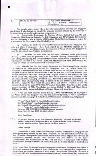 27
Mr. Ka Yu Terence (1) M/s Global Enterprise Co
(2) M/s Kamsun Development
International Ltd.
The details above clearly show the inter-relationship between the Singapore
based firms. It also brings out clearly the common interests shared by the Directors of
the above firms, with AEL and its group companies as..
(a) Shri Joseph Selvamalar, the Director of M/s. Orchid Overseas Pte Ltd,
Singapore, M/s.Emperor Exports Pte Ltd, Singapore and M/s.Gudami International
Ftc Ltd, Singapore is also a Director of M/s.Adani Global Pte Ltd, Singapore as per the
r.solution of the Directors of Adani Global Pte Ltd.
(b) Further, the contracts between M/s Gudami International, Singapore with
AEL and other 5 companies have been signed by this Ms.Mary Jopseph in the
capacity of Director. Ms. Mary Joseph, the employee of Adani Global Pte, Singapore is
also the Director of M/s. Gudami International.
(c) Further, as seen from the document recovered under panchnarna
dtcl.22/ 12/2005 from the premises of AEL, Shikhar Building, Ahmedabad [RUD-25]
Shri Chang Chung Ling, the Director of M/s Gudami International, Singapore is also a
Shareholder Director of M/s Adani Global Ltd, Mauritius and M/s Adani Global Pte,
Singapore which are the wholly owned subsidiary of AEL.
(d) Also the fact that Shri Joseph Selvamalar and Shri Chang Chung Ling are
the directors of M/s Adani Global Pte, Singapore arid /or Adani Global Ltd,
Mauritius is also evident from the balance Sheet of AEL for the year 2000-2001, for
the year 2004-05 and the balance sheet of AEL for the year 2005-2006 wherein Shri
Joseph Selvamalar and Shri Chang Chung Ling are shown as the directors of M/s
Adani Global Pte, Singapore, along with Shri Vinod Shantilal Shah, brother of the
Chairman and the Managing Director of AEL. Moreover in the said Balance Sheet for
2000-2001 Shri Chang Chung Ling is shown to be the director Adani Global Ltd,
Mauritius alongwith Shri Vinod Shantilal Shah and others. Further as per the
balance sheet for the year 2000-2001, M/s Adani Global Ltd., Mauritius is the wholly
owned subsidiary of AEL, Ahmedabad and Adani Global Pte Ltd. and Adani Global
FZE are the wholly owned subsidiaries of Adani Global Ltd, Mauritius.
It was also seen from the Email dtd.23/ 1/2006, that Ms.Mary, an employee of
M/s Adani Global Pte, Singapore was also the authorized person, or rather the Director
as is discussed in paragraph 8.5 (b) above, of M/s.Gudami International, Singarpore.
"From: " Hiren Padhya" <hiren@adanigroup.com>
To: "'Sunil Shah' <smshah@adanigroup.com>
Cc: "'Ashish Chauudhary'" <ashishc@adanigroup.com>,
"mukesh" <mukesh@adanigroup.com>
Subject: AEL GUDAMI CONTRACTadvance payment
Date: Mon, 23 Jan 2006 16:08:03 +0530
Dear Sunilbhai,
As per our teletalk, pl get this agreement signed by Gudami's authorised
person (may be Ms. Mary) and send me signed scanned copie to me and
Ashish so that another signature can be made from AEL.
IIiren Padhya"
It was said to have established that M/s. Gudami International, Singapore was
directly/indirectly owned by AEL only. Therefore, all the transactions between AEL
and the other 5 companies and Gudami International would require to be treated as
transactions between related firms wherein one has interest in the other.
Consequently, the transactions of AEL and the other 5 companies with Gudami
International cannot be termed as transactions in the normal course of international
trade.
1.5.6 Apart from the Hong Kong and Singapore based firms, the import and export of
C PD also involved firms based in UAE. Though the Directors/Partners/Proprietors of
these firms were mainly persons of UAE origin, the activities relating to the trade in
C PD with AP_I_ and group companies of these firms were controlled by AEL through the
•
 