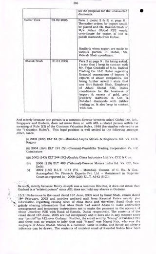 206
us the proposal for the unassorted
diamonds.
S arnir Vora 02.02.2006 Para 1 (point 2 & 3) at page 8 :
Thereafter orders for import would
be placed and Sh. Rakesh Shah of
M/ s. Adani Global FZE would
corordinate for export of cut 86
polish diamonds from Dubai.
Similarly when export are made to
various parties in Dubai, Sh.
Rakesh Shah coordinate.
13havik Shah 31.01.2006 Para 2 at page 9 : On being asked,
I state that I keep in contact with
Mr. Tejas Chokshi of M/s. Dabhol
Trading Co. LLC Dubai regarding
financial transaction of import &
exports of above companies. On
being further asked I state that
one Shri Rakesh Shah, Employee
of Adani Global FZE, Dubai
coordinates for the business of
import & exorts of gold, gold
jewellery &articles & Cut &
Polished diamonds with dabhol
trading co. & also keep in contact
with him.
And merely because one person is a common director between Adani Global Pte. Ltd.,
Singapore and Gudami, does not make them or with AEL a related person within tae
meaning of Rule 2(2) of the Customs Valuation Rules, 1988 (hereinafter referred to as
the "Valuation Rules"). This legal position is well settled in the following amongst
other, cases:
(i) 2008 (222) ELT 84 (Tri.-Mumbai)-Lloyds Metals & Engineers Ltd. Vs. CC E.
Nagpur
(ii) 2004 (164) ELT 191 (Tri.-Chennai)-Prasiddha Trading Corporation Vs;. (.'C.
Coimbatore
(iii) 2002 (143) ELT 244 (SC)-Alembic Glass Industries Ltd. Vs. CCE & Cus.
(iv) 2000 (115) ELT 489 (Tribunal)-Daewoo Motors India ltd. Vs. CC, I c‘x
Delhi
(v) 2002 (150) E.L.T. 1144 (Tri. - Mumbai)- Commr. of C. Ex. & Gus.
Aurangabad Vs. Pinnacle Exports Pvt. Ltd. - Maintained in Suprcmc•
Court as reported in - 2008 (226) E.L.T. A142 (S.C.)]
As such,.merely because Merry Joseph was a common Director, it does not mean that
Gudami is a "related person" since AEL does not hold any shares in Gudami.
15.2.1 References to the email dated 16th June, 2005 sent by Sunil Shah, emails dated
• 16th February, 2005 and another undated mail from Kaushal Kabra merely give
information regarding closing down of Absa Bank and therefore. Sunil Shah was
▪ rlit.ely sharing information that Absa Bank had asked Adani to make alterm tive
arrangement and temporary instructions not to make the payment in the accour.t
Shine Jewellery FZE with Bank of Baroda, Dubai respectively. The contents of the
email dated 16th June, 2005 are not inculpatory and it does not in any manner snow
any "control" by AEL over Gudami. Further, the email sent by "Manoj" of Dabhol OTC
and there was no reason to infer that said "Manoj" was Manoj Nair, who Wi.IS the
employee of Adani Global. Manoj is a common name in India, and hence no adverse
inference can be drawn. The contents of undated email of Kaushal Kabra have been.
 
