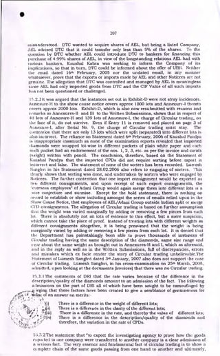 •
207
misunderstood. DTC wanted to acquire shares of AEL, but being a listed Company,
AEI, advised DTC that it could transfer only less than 5% of the shares. To the
question by DTC whether AEL could introduce DTC to bankers for financing this
purchase of 4.99% shares of. AEL, in view of the longstanding relations AEL had with
various bankers, Kaushal Kabra was seeking to inform the Company of its
implications, so that in turn, DTC could be informed about the offer of UBS. Neither
the email dated 16th February, 2005 nor the undated email, in any manner
whatsoever, prove that the exports or imports made by AEL and other Noticees are not
genuine. The allegation that DTC was controlled and managed by AEL is meaningless
since AEL had only imported goods from DTC and the CIF Value of all such imports
has riot been questioned or challenged.
15.2.2 it was argued that the instances set out in Exhibit-D were not stray incidences.
Annexure-H to the show cause notice covers approx 1000 lots and Annexure-I thereto
covers approx 2000 lots. Exhibit-D, which is also now resubmitted with reasons and
reinarks as Annexures-II and III to the Written Submissions, shows that in respect of
48 lots of Annexure-H and 139 lots of Annexure-I, the charge of Circular trading, on
the face of it, do not survive. Even if Entry 11 is removed and placed on page 3 of
A nnextire-1, after Serial No. 9, the charge of Circular trading must stay. The
contention that there are only 13 lots which were split (separated) into different lots is
also incorrect. The reliance on Statement dated 6th February, 2006 of Kaushal Pandya
is inappropriate inasmuch as none of the examination reports revealed that imported
diamonds were wrapped lot-wise in different packets of plain white paper and each
such packet had an endorsement of the nos. 1, 2, 3, etc. as per the invoice and carats
lw eight) written with pencil. The conclusion, therefore, based on the Statement of
Kaushal Pandya that the imported CPDs did not require sorting before export is
incorrect and false. The statement of none of the sorters has been recorded. Lumesh
Sarighvi in his Statement dated 28.02.2006 also refers to engaging of sorters. This
clearly shows that sorting was done, and undertaken by sorters who were engaged by
Noticees. The further contention that one import consignment would be exported as
two different consignments, and upon receipt of such export consignments, the
`overseas employees" of Adani Group would again merge them into different lots is a
aire conjecture and surmise. Except for the bold statement, there is nothing on
record to establish or show including amongst the series of emails relied upon in the
:•;liow Cause Notice, that employees of AEL/Adani Group outside Indian split or merge
Cl]) consignments. The allegation of Circular trading is based on further assumption
tlmt the weight was varied marginally by adding or removing a few pieces from each
lot. There is absolutely not an iota of evidence to this effect, but a mere suspicion,
which cannot take the place of proof. Instead of treating lots with different weights as
different consignments altogether, it is being presumed that the weight is being
marginally varied by adding or removing a few pieces from each lot. It is denied that
the Department has painstakingly been able to prove thousands of instances of
Circular trading having the same description of the diamonds, same size range and
',ear about the same weight as brought out in Annexures-H and I, which as aforesaid,
and in the reply as well as in the Written Submissions, full of discrepancies, errors
and mistakes which ex facie render the story of Circular trading unbelievable.The
Statement of Lumesh Sanghvi dated 3rd January, 2007 also does not support the case
of Circular trading. Lumesh Sanghvi, in his cross-examination on 25th March, 2008,
admitted, upon looking at the documents (invoices) that there was no Circular Trading.
15.3. I The comments of DRI that the rate varies because of the difference in the
description/quality of the diamonds amount to an admission of the fact. The following
almissions on the part of DRI all of which have been sought to be camouflaged by
Y .fit leging that these factors have been created to give a semblance of genuineness for
of E:F leia*It of an answer on merits: -
s•s::t
r There is a difference in the weight of different lots;
.:-! • 4a) There is a difference in the clarity of the different lots;
• t
4- r )
' '
ts* ; There is a difference in the rate, and thereby the value of different lots;
4r/ * There is a difference in the description/quality of the diamonds and
-
therefore, the variation in the rate of CPDs.
•
...13.:W •
15.3.2The statement that "to expect the investigating agency to prove how the goods
ea poctect to one company were transferred to another company is a clear admission of
a serious fact. The very essence and fundamental fact of circular trading is to show a
cc.mplete chain of the same goods passing from one hand to another and ultimately,
 