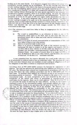 landing up in the same hands. It is absurd to suggest that without the chain i)1+,,
established, circular trading can be established. By its very concept and definition, •
circular trading requires every link in the chain to be proved and/or establisqe0. To
say that the investigating agency cannot prove how goods exported by one corni,a iy
were transferred to another, is a clear and unequivocal admission of failure to 1:reec
circular trading without showing that the same goods exported by one comortny rc
transferred to another company, there is no circular trading. As such, the atle{-,ation
of circular trading is based only on assumptions and presumptions. Further the
admission of errors on the part of DRI once again totally demolishes the thetry o
circular trading. A new and a desperate case to cover up the absence of evidence o.
circular trading is sought to be made out in the comments to the reply. The Hof )1(
Supreme Court in Oryx Fisheries Private Limited V/s Union of India reported in I!()]
(266) ELT 422 (S.C.) held that SCN is the basic document for the charges klgaill I h(
Noticee and therefore the new and fresh charges outside the SCN cann.::t 13,
entertained at this stage.
15.4.1The reference to e-mail from Asha to Mary is inappropriate for the followtri:
reasons :
(i) The e-mail is undatedThere is no reference to Asha in any n 1.h
statements relied upon in the SCN, and no one from .AEL ha:: I2,!c,
questioned about who is Asha and what was her relationship to IVA, (--
its subsidiaries
(ii) There is no proof of actual communication or transmission of this i lad
from Asha to Mary or any other person
(iii) There is no proof of reply to this e-mail
(iv) There is no proof to establish the truth of the contents Ma:amt.:11 t.
having got the data in relation to all the exports and imports. DI-:I in ;
not been able to show whether at all AEL made any shipments of C1'1)1
Gudami and thereafter contemporaneously imported the same 01 i ..1
Shahad, Dubai. As a matter of record, there is no import of CPD a:.
from Al Shahad by AEL or any other Noticee, and therefore, the cot t, m
of email are on the face of it unreliable and false.
It was submitted that, for reasons aforesaid, the e-mail under reference it; n,,t
at all admissible in evidence and/or has no evidentiary value. The quantum of or t
of AEL and other Noticees does not establish circular trading as alleged or at :ill. ail)
the allegation to this effect, is based on conjectures and surmises.
15.4.2Para 4A.6 of VIP (2004-2009) contains the formula for calculation el al, to
addition. The only two elements for determining value addition are F013 price a
CIF price. The Noticees have entered into transactions in accordance with I'ara 'IA. ' :;
of the FTP where the value addition prescribed was 5% in 2004-2005 and 10 in
2005-2006. To attribute value addition as a function of cost or the manufacturilig of
processing activity is incorrect. FOB value is related to the price in the ce..trrie oi
international trade. As such, irrespective of the cost incurred by the export :r ci
irrespective of the nature and extent of processing or manufacturing octiN
undertaken by the exporter, there can be value addition. Para 4A.18 of the FIT (1 c:.
not prescribe the mode of achieving the value addition. As long as, the exporter
command a price in the international market, and actually realises the sank i , 1-ir•
form of FOB price, which is over and above the CIF price by at least 5% or 10°4.
case may be, the conditions of Para 4A.18 are satisfied. The Noticee:; has • tic
claimed that the value addition is attributable to the cost and/or the mrr:•reie
incurred by them in India. The Noticees have also not claimed that the value cl.lil on
is attributable only to the cost of undertaking the processing by them. Value .(',1
is only a condition precedent for doing business. It is a non-tariff barrier. In of
.words, if an exporter wants to operate under Para 4A.18 i.e. in the Private Bonded
Morehouse, it is a condition of this statutory compliance that he can only um:1,0:14e
,,such transactions where the exporter is able to command a price from the buyer in the
-ctitirse of international trade which ensures compliance with the condition of vAlje
addition. Value addition is therefore a condition of the transaction between the bt et
and the seller in the course of international trade, reflected in the form of F' )13 IT lie:,
and nothing to do with the actual costs and expenses incurred by the seller (es.r.oi ; et ).
Accordingly, to say that no value addition was achieved by relying on the :itatetlicilt of
Luinesh Sanghvi or any other person to show that no or miniscule proce:,sii g A:L:3
undertaken by AEL/Noticees, does not further the case of the investigating tigenr.:y.
Because the buyer agreed to pay a higher price to the seller after 1.4.2005,
 