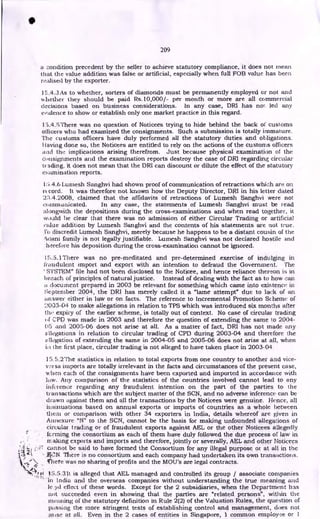 209
a condition precedent by the seller to achieve statutory compliance, it does not rnean
that the value addition was false or artificial, especially when full FOB value has been
realised by the exporter.
15.4.3 As to whether, sorters of diamonds must be permanently employed or not and
whether they should be paid Rs.10,000/- per month or more are all commercial
decisions based on business considerations. In any case, DRI has no'. led any
evidence to show or establish only one market practice in this regard.
15.4.5There was no question of Noticees trying to hide behind the back of customs
officers who had examined the consignments. Such a submission is totally immature.
The customs officers have duly performed all the statutory duties and obligations.
Flaying done so, the Noticees are entitled to rely on the actions of the customs officers
and the implications arising therefrom. Just because physical examination of the
ci insignments and the examination reports destroy the case of DRI regarding circular
trading, it does not mean that the DRI can discount or dilute the effect of the statutory
extimination reports.
1: i.4.6 Lumesh Sanghvi had shown proof of communication of retractions which are on
record. It was therefore not known how the Deputy Director, DRI in his letter dated
2:1.4.2008, claimed that the affidavits of retractions of Lumesh Sanghvi were not
communicated. In any case, the statements of Lumesh Sanghvi must be read
alongwith the depositions during the cross-examinations and when read together, it
tvould be clear that there was no admission of either Circular Trading or artificial
value addition by Lumesh Sanghvi and the contents of his statements are not true.
l'o discredit Lumesh Sanghvi, merely because he happens to be a distant cousin of the
Aitani family is not legally justifiable. Lumesh Sanghvi was not declared hostile and
hi!refore his deposition during the cross-examination cannot be ignored.
15.5.1There was no pre-meditated and pre-determined exercise of indulging in
fraudulent import and export with an intention to defraud the Government. The
' SYSTEM" file had not been disclosed to the Noticee, and hence reliance thereon is in
breach of principles of natural justice. Instead of dealing with the fact as to how can
a document prepared in 2003 be relevant for something which came into existence in
September 2004, the DRI has merely called it a "lame attempt" due to lack of an
answer either in law or on facts. The reference to incremental Promotion Scheme of
2003-04 to make allegations in relation to TPS which was introduced six months after
the expiry of the earlier scheme, is totally out of context. No case of circular trading
of CPD was made in 2003 and therefore the question of extending the same t.o 2004-
05 and 2005-06 does not arise at all. As a matter of fact, DRI has not made any
fillegations in relation to circular trading of CPD during 2003-04 and therefore the
k) 1 !egad on of extending the same in 2004-05 and 2005-06 does not arise at all, when
the first place, circular trading is not alleged to have taken place in 2003-04
15.5.2'rhe statistics in relation to total exports from one country to another and vice-
vi!rsa imports are totally irrelevant in the facts and circumstances of the present case,
when each of the consignments have been exported and imported in accordance with
law. Any comparison of the statistics of the countries involved cannot lead to any
inference regarding any fraudulent intention on the part of the parties to the
transactions which are the subject matter of the SCN, and no adverse inference can be
drawn against them and all the transactions by the Noticees were genuine. Hence, all
insinuations based on annual exports or imports of countries as a whole between
them or comparison with other 34 exporters in India, details whereof are given in
Aanexure "N" to the SCN, cannot be the basis for making unfounded allegations of
circular trading or of fraudulent exports against AEL or the other Noticees allegedly
fcrming the consortium as each of them have duly followed the due process of law in
aking exports and imports and therefore, jointly or severally, AEL and other Noticees
cannot be said to have formed the Consortium for any illegal purpose or at all in the
.ACINI There is no consortium and each company had undertaken its own transactions.
Irliete was no sharing of profits and the MOU's are legal contracts.
15.5.3It is alleged that AEL managed and controlled its group / associate companies
•in India and the overseas companies without understanding the true meaning and
le effect of these words. Except for the 2 subsidiaries, when the Department has
not succeeded even in showing that the parties are "related persons", within the
meaning of the statutory definition in Rule 2(2) of the Valuation Rules, the question of
passing the more stringent tests of establishing control and management, does not
arise at all. Even in the 2 cases of entities in Singapore, 1 common employee or 1
•
 