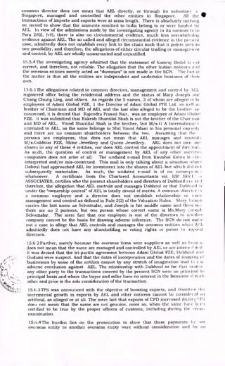 common director does not mean that AEL directly, or through its subsidiaTy
Singapore, managed and controlled the other entities in Singapore. All the
transactions of imports and exports were at arms length. There is absolutely tioilting
on record to show that the amounts remitted to India belong to or were fund( (.t
AEL. In view of the admissions made by the investigating agency in its commer I s to
Para 28(i), (vii), there is also no circumstantial evidence, much less °yet wheliaing
evidence against AEL. The so called and alleged circumstantial evidence in the pre:tent
case, admittedly does not establish every link in the chain such that it points only to
one possibility, and therefore, the allegations of either circular trading or management
and control, by AEL are wholly unwarranted and unjustified.
15.5.4 The investigating agency admitted that the statement of Kamraj Bodal i. r ut
correct, and therefore, not reliable. The allegation that the other Indian noticecs id
the overseas entities merely acted as "dummies" is not made in the SCN. The f of
the matter is that all the entities are independent and undertake business of !hen
own.
13.6.1 The allegations related to common directors, management and control by ,11‘',L
registered office being the residential address and the status of Mary Joseph on('
Chang Chung Ling, and others. As regards the 5 names, 3 of whom are alleged to ly
employees of Adani Global FZE, I the Director of Adani Global PTE Ltd. as well a::
brother of Chairman and MD of AEL and the last also alleged to be the brotirr iv
concerned, it is denied that Rajendra Prasad Nair, was an employee of Mani (3lobai
FZE. It was submitted that Rakesh Shantilal Shah is not the brother of the Chair inLu',
and MD of AEL. Vinod Shantilal Shah is the brother, but M/s.G A international i
unrelated to AEL, as the same belongs to Shri Vinod Adani in his personal Cary teat}
and there are no common • shareholders between the two. Assuming that t hr
persons are employees, that does not mean that AEL manages and control ;
M/s.Goldstar FZE, Shine Jewellery and Queen Jewellery. AEL does not own an,•
shares in any of these 4 entities, nor does AEL control the appointment of
As such, the question of control or management by AEL of any other oycrso:.1 ;
companies does not arise at all. The undated e-mail from Kaushal Kahl a is
interpreted and/or mis-construed. This mail is only talking about a situation •ylien
J)aboul had approached AEL for investment into the shares of AEL but which did net
subsequently materialize. As such, the undated e-mail is of no conse( in
whatsoever. A certificate from the Chartered Accountants viz. l<SI
ASSOCIATES, certifies who the present shareholders and directors of Dabhoul ar, :1
therefore, the allegation that AEL controls and manages Dabhoul or that Dabboal is
under the "ownership control" of AEL is totally devoid of merits. A common direct' r
a common employee and a director does not establish relationship or Arlic
management and control as defined in Rule 2(2) of the Valuation Rules. IVIary Jose1,11
carries the last name as Selvamalar, and Joseph is her middle name and there -cm ,:
there are no 2 persons, but one person whose correct name is Ms.Mary losej)1,
Selvamalar. The mere fact that one employee is one of the directors in i::tet:lier
company cannot be the basis for drawing adverse inference. The SCN do not titane
out a case to allege that AEL controls and manages the overseas entities whc;).
admittedly does not have any shareholding or voting rights or power to appooit
directors.
15.6 2 Further, merely because the overseas firms were suppliers as well as hove s.
does not mean that the same are managed and controlled by AEL or Lu-c inter-r.:1 Ali •(I
It was denied that the tri-partite agreement between Adani Global FZE, Dplpheul and
Gudami were suspect. And that the dates of incorporation and the dates of stopoinE,:.
businesses by some of the entities cannot by any stretch of imagination lead ti ,
adVerse conclusion against AEL. The relationship with Dabhoul or for that aLttun-.
any other party to the transactions covered by the present SCN were on prineinal to
principal basis and where the buyer and seller have no interest in the business (if. ci.eli
other and price is the sole consideration of the transaction.
15.6.3TPS was announced with the objective of boosting exports, and therebn e
incremental growth in exports by AEL and other noticees cannot be consider a3
artificial, as alleged or at all. The mere fact that exports of CPD increased clown.; P:3
does not mean that the same are not genuine, more so, when the same ha', c h-cn
certified to be true by the proper officers of customs, including during the
examination.
15.6.4The burden lies on the prosecution to show that these payments by •nie
overseas entity to another overseas entity were without consideration Lu-K1 for no
 