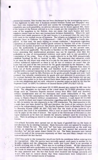 211
...:ommercial reasons. This burden has not been discharged by the investigating agency.
It was legitimate to infer that 2 business entities between Dubai and Singapore may
have their own transactions and until and unless the investigating agency rules out
completely any such possibility, no adverse inference can be drawn against AEL. Some
of the buyers of the Noticee referred to in the e-mails are the recipients of funds from
some of the suppliers to the Noticee, does not mean that such buyers and such
suppliers cannot inter se have any transactions between themselves. Where the said
suppliers have made payments to the said buyers, it is presumed that the same have
been made in the normal course of business. The reliance on judgment of the Hot-Chic
Supreme Court in Collector V/s D.Bhoormull - 1983 (13) ELT 1546 is totally mis-
placed. In that case, the party relying on certain evidences / documents regarding
:acquisition of contraband and notified goods covered by Section 123 of the Customs
Act where the burden of proof is on the person and not the Department, was unable to
prove the authenticity or genuineness of such documents. In the present case,
;-;ection 123 is not applicable. The burden is therefore on the investigating agency and
hence assuming that mathematical precision may not be required, even then the
probability in case of circumstantial evidence must point only to one possibility of
c ommission of the crime. None of the e-mails referred to in the SCN unequivocally
establish "funding" by AEL or "control" by AEL. The statement that valuation Mould
he an issue for any buyer only when he is to pay for the same from his own pockets is
vithout substance inasmuch as there is not an iota of evidence on record that the
buyer had not paid of his own account for the goods exported by the Noticees / AEL.
li is denied that the overseas firms were paying for the CPD exported from India to
them out of funds provided by AEL and therefore such a transaction cannot be
equated with a normal transaction in the course of international trade as alleged or at
all. The payments made by AEL/Noticees are for goods actually bought and sold. Each
payment was valuable consideration for goods sold and delivered in accordance with
the contract between the parties and therefore, the allegation that buyers did not pay
from their own pocket is ex facie absurd.Each show cause notice is to be adjudicated
tat its own allegations and not with reference to another notice as held by the Hoit'bie
Supreme Court in GSFC Vs Collector of Central Excise [1997 (91) ELT 3 (S.C)].
15.6.5 It was denied that e-mail dated 30.12.2005 showed any control by AEL over the
funds. The allegation on the basis of the e-mail dated 30.12.2005 presumes many
things such as, Gracious Exports received money from Mine Gold and Jewellery
ivithout consideration and on the directions and under instructions of AEL, and
-;iitiilarly, the further assumptions that AEL directed Gracious Exports to transfer the
noney to Planica Exports without consideration. However, e-mail dated 30 12.2005
sssi merely to share and impart information regarding cash flow which was necessary
tOi AEL to monitor its own exposures in the CPD transaction. The discrepancies in the
e-mails have not been denied by DRI and therefore, the truth of the contents thereof
need to be independently proved. The Hon'ble Supreme Court in Narbada Devi Gupta
]3irendra Kumar [2003 (8) SSC 7451 held that the truth of the contents of a
document also need to be established. This is more so since the hard disk was sealed
enly by paper at the time of seizure. The report of the Directorate of Forensics is also
ague inasmuch as he does not identify the security software used for retrieving the
Ltda. There is nothing on record to rule out the tampering of the hard disk or the data
therein.
15.6.6 Bank Accounts were opened not on the basis of goodwill but on the basis of
introductions by an existing customer. Bank Accounts were not opened by employees
of Adani Global Pte Ltd. The word "we" had been mis-construed as the mail was
written as reporting on behalf of the parties who had opened the accounts and
therefore "we" did not mean Adani Global Pte Ltd. The Bank Accounts were indeed
0 wiled by each of the companies separately on their own and Mary Joseph was only
communicated the fact thereof.
1.5.6.7 Any party to the transaction would put forth its conditions before entering into
the transaction. After the parties have mutually agreed, each party is entitled to the
benefits (rights) and the obligations there under and hence there is no question of
benefit accruing only to AEL. There was no re-cycling of funds. All the transactions
wre normal and were undertaken in the usual course of business. AEL did not trust
the funds to remain with the overseas firms for more than the time required by AEL,
for large amounts and the fact that funds were remitted into foreign accounts over
waich AEL had no control shows that these transactions were independent and
undertaken in the normal course of business.
•
 