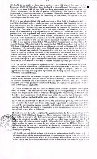 Z. L.
15.6.8AEL in its reply to show cause notice - para 192 stated that copy of th:
documents (RUD 30(1)) had not been disclosed to them although the same had •
referred to in para 8.22 of the SCN. As these documents were not disclosed. no
reliance whatsoever can be placed against AEL/Noticees. The burden lies en 11-
department to record the statement of the person relevant for investigation. When )1;1
did not find Tejas to be relevant for recording his statement, the question of
producing witness does not arise.
15.6.9 if it was admitted that AEL made payment to Mine Gold & Jewellery, it fo'lo.•,,::;
that Mine Gold & Jewellery, made payment to third parties like Gracious Export!, .11
their own account and for reasons known only to these two, for which AEL cannot be
held responsible. So also, AEL was not responsible for payment by Gracious Expo' t:-;
to Planica. The e-mail dated 30.12.2005 has been explained. As aforesaid. the -;(
dated 11.9.2009 relating to gold jewellery has no bearing on the issues involved it. tic
present case, and at present, the issues referred to therein stand settled in favour of
the Noticees in view of the Order of the learned Commissioner and that of the Hi»Clile
Tribunal. The e-mail referred to in Para 8.16 of the SCN from Ms.Asha to Mary Jo :ci)11
is again mis-interpreted. The said email does not make any reference to consigniur
of CPD. It is a matter of record that AEL and other Noticees have not imported '2 )1i,
from Al Shahad. When the fact of the matter is that AEL/Noticees have not pitrci,1:.ed
CPD from Al Shahad, the question of any shipment received by Gudami to be deLvei ca.l
Emperor / Orchid and in turn to Al Shahad does 'not arise at all. On the otlic
hand, Al Shahad has received CPD exported by AEL and not the other way are..o, u1
There is nothing to show the truth of the contents of this e-mail and therefore all
inferences drawn on the basis thereof are unsustainable. The comments seek to g,
beyond the allegations in the SCN by referring to transactions relating to impoi
gold bars and export of gold jewellery and therefore, these comments are to be rc.j. 4. C
because the issue therein is whether or not the Noticees exported gold jewellery.
15.7.1 As long as the tri-partite agreement exists, the collective wisdom of the Irrrtic
thereto cannot be questioned. Any business which is closed when it become:: III
does not mean that the business itself was not legal or proper. DPI ha I foil
opportunity to verify the tri-partite agreement, and having not done so, it is not epca
10 them to comment thereon.
15.7.2The retraction of Lumesh Sanghvi is on record and therefore non-rebott.i.1
thereof shows that the contents thereof are true and correct. The CBEC Circular al o
is a matter of record and fully supports the case of the Noticees. The CBEC til.ir
confirms that when processes mentioned therein are carried out provisions -10 )a;
2.35 of ETP are not applicable.
15.7.3It is incorrect to say that the CPD examined at the time of import and c: 1x rt
were the same. The declarations with regard to the consignments at the tune 01
import and export in the Bills of Entry and Shipping Bills respectively, is different al id
therefore, the examination which takes place with reference to the declaration tria.k
each time confirms the fact that the same goods were not part of circular tradinl;.
15.7.4AEL had furnished all details about the commission paid by them and Lli, rt
was no failure to furnish the details with regard to payment of commissions .1 I In
views of the investigating agency cannot be substituted for commercial wisdom of t hi
parties and therefore payment of commission in the circumstances mentioileo ti- ei,:ii
cannot lead to any adverse inference.
15.7.5 lt was not for AEL to explain the payments made to the Account of Da .)11.».,1
Trading in Bank of India at Singapore. These payments were made under instiaeti, ,n
cptA010,98/
m Dabhoul and as to why Dabhoul wanted such payments to be made at Siiirapar
;AMP
 • 0 ot be explained by AEL. However, no inference of circular trading can be allc.;(3,1
s.nr Cora e basis of such payments made by AEL under instructions from Dabhoul. ''be
applies to payments made by any other entity such as MOL to Cree.vo. ,N.11
,payinents made by one party to another are based on commercial considcrat kw:3 old
.fl,pts is also the presumption which holds good until the contrary is proved 1 )y tbe
,i:,...,..ifivestigating agency.
15 7.6 AEL concluded that nothing in this written submissions shall be taken ti b • ail
admission of any of the submissions made in the comments to the reply to the :•-C, 1 tit
the DRI and all submissions which are inconsistent with and are contrary to Ngl-lai is
stated herein are denied and reiterated all the submissions contained in reply to
 
