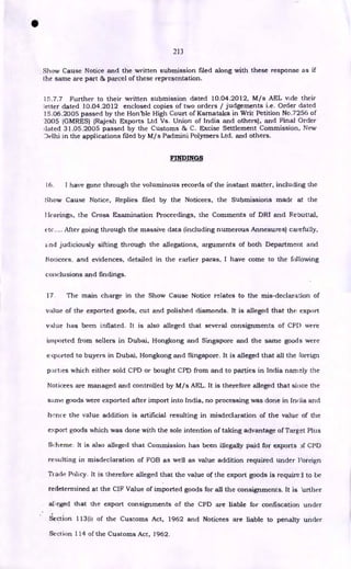 213
Show Cause Notice and the written submission filed along with these response as if
the same are part & parcel of these representation.
15.7.7 Further to their written submission dated 10.04.2012, M/s AEL vide their
letter dated 10.04.2012 enclosed copies of two orders / judgements i.e. Order dated
15.06.2005 passed by the Hon'ble High Court of Karnataka in Writ Petition No.7256 of
'2005 (GMRES) {Rajesh Exports Ltd Vs. Union of India and others}, and Final Order
dated 31.05.2005 passed by the Customs & C. Excise Settlement Commission, New
Delhi in the applications filed by M/s Padmini Polymers Ltd. and others.
FINDINGS
[6. I have gone through the voluminous records of the instant matter, including the
Show Cause Notice, Replies filed by the Noticees, the Submissions made at the
Het-wings, the Cross Examination Proceedings, the Comments of DR1 and Rebuttal,
etc.... After going through the massive data (including numerous Annexures) carefully,
nd judiciously sifting through the allegations, arguments of both Department and
Noticees, and evidences, detailed in the earlier paras, I have come to the following
conclusions and findings.
17. The main charge in the Show Cause Notice relates to the mis-declaration of
value of the exported goods, cut and polished diamonds. It is alleged that the export
value has been inflated. It is also alleged that several consignments of CPI) were
imported from sellers in Dubai, Hongkong and Singapore and the same goods were
eq3orted to buyers in Dubai, Hongkong and Singapore. It is alleged that all the foreign
parties which either sold CPD or bought CPD from and to parties in India namely the
Noticees are managed and controlled by M/s AEL. It is therefore alleged that since the
same goods were exported after import into India, no processing was done in India and
hence the value addition is artificial resulting in misdeclaration of the value of the
export goods which was done with the sole intention of taking advantage of Target Plus
Scheme. It is also alleged that Commission has been illegally paid for exports CPD
resulting in misdeclaration of FOB as well as value addition required under Foreign
Track Policy. It is therefore alleged that the value of the export goods is requires to be
redetermined at the CIF Value of imported goods for all the consignments. It is itrther
alleged that the export consignments of the CPD are liable for confiscation under
Section 113(il of the Customs Act, 1962 and Noticees are liable to penalty under
Section 114 of the Customs Act, 1962.
•
 
